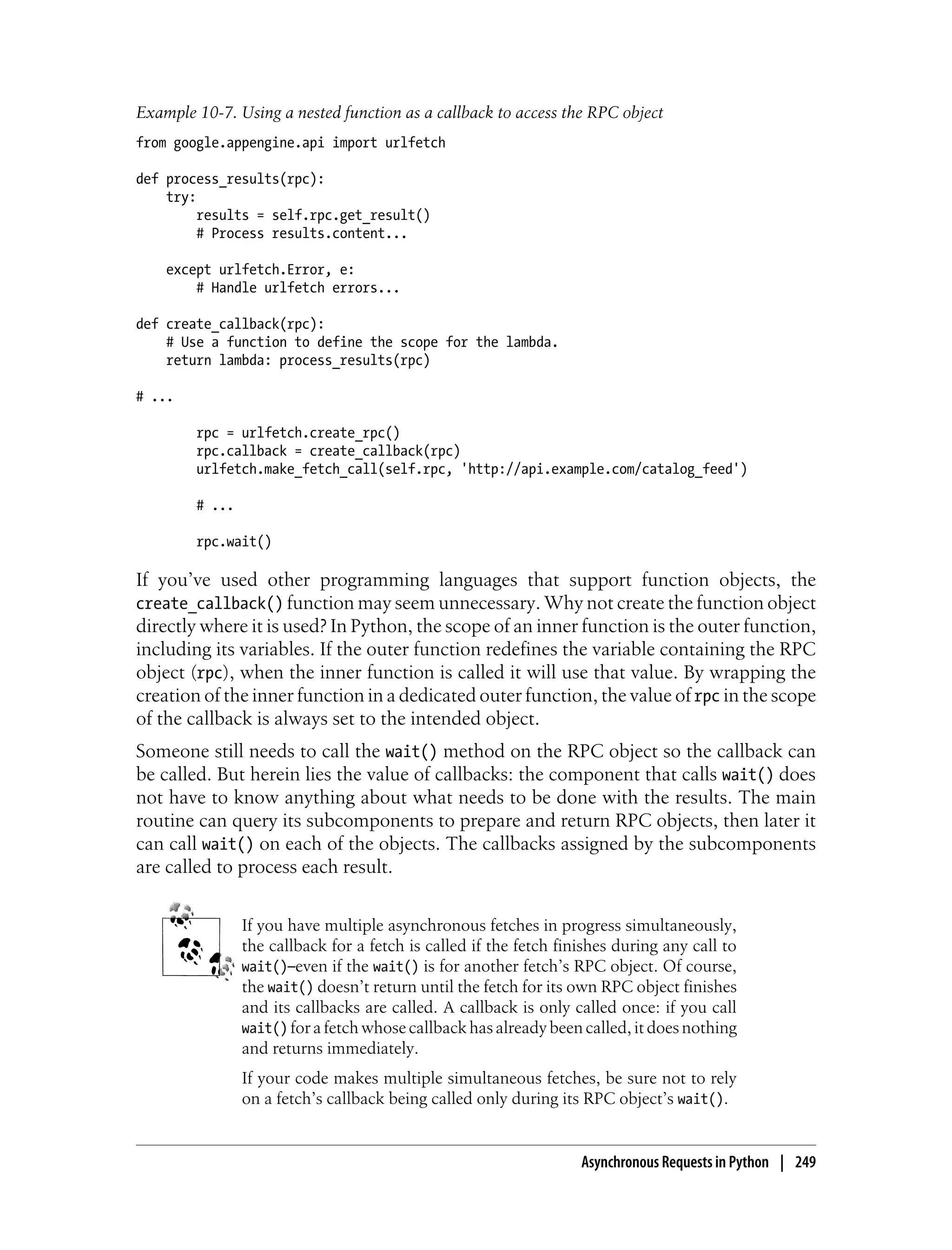 Example 10-7. Using a nested function as a callback to access the RPC object
from google.appengine.api import urlfetch

def process_results(rpc):
    try:
         results = self.rpc.get_result()
         # Process results.content...

    except urlfetch.Error, e:
        # Handle urlfetch errors...

def create_callback(rpc):
    # Use a function to define the scope for the lambda.
    return lambda: process_results(rpc)

# ...

        rpc = urlfetch.create_rpc()
        rpc.callback = create_callback(rpc)
        urlfetch.make_fetch_call(self.rpc, 'http://api.example.com/catalog_feed')

        # ...

        rpc.wait()

If you’ve used other programming languages that support function objects, the
create_callback() function may seem unnecessary. Why not create the function object
directly where it is used? In Python, the scope of an inner function is the outer function,
including its variables. If the outer function redefines the variable containing the RPC
object (rpc), when the inner function is called it will use that value. By wrapping the
creation of the inner function in a dedicated outer function, the value of rpc in the scope
of the callback is always set to the intended object.
Someone still needs to call the wait() method on the RPC object so the callback can
be called. But herein lies the value of callbacks: the component that calls wait() does
not have to know anything about what needs to be done with the results. The main
routine can query its subcomponents to prepare and return RPC objects, then later it
can call wait() on each of the objects. The callbacks assigned by the subcomponents
are called to process each result.


                If you have multiple asynchronous fetches in progress simultaneously,
                the callback for a fetch is called if the fetch finishes during any call to
                wait()—even if the wait() is for another fetch’s RPC object. Of course,
                the wait() doesn’t return until the fetch for its own RPC object finishes
                and its callbacks are called. A callback is only called once: if you call
                wait() for a fetch whose callback has already been called, it does nothing
                and returns immediately.
                If your code makes multiple simultaneous fetches, be sure not to rely
                on a fetch’s callback being called only during its RPC object’s wait().


                                                                   Asynchronous Requests in Python | 249
 