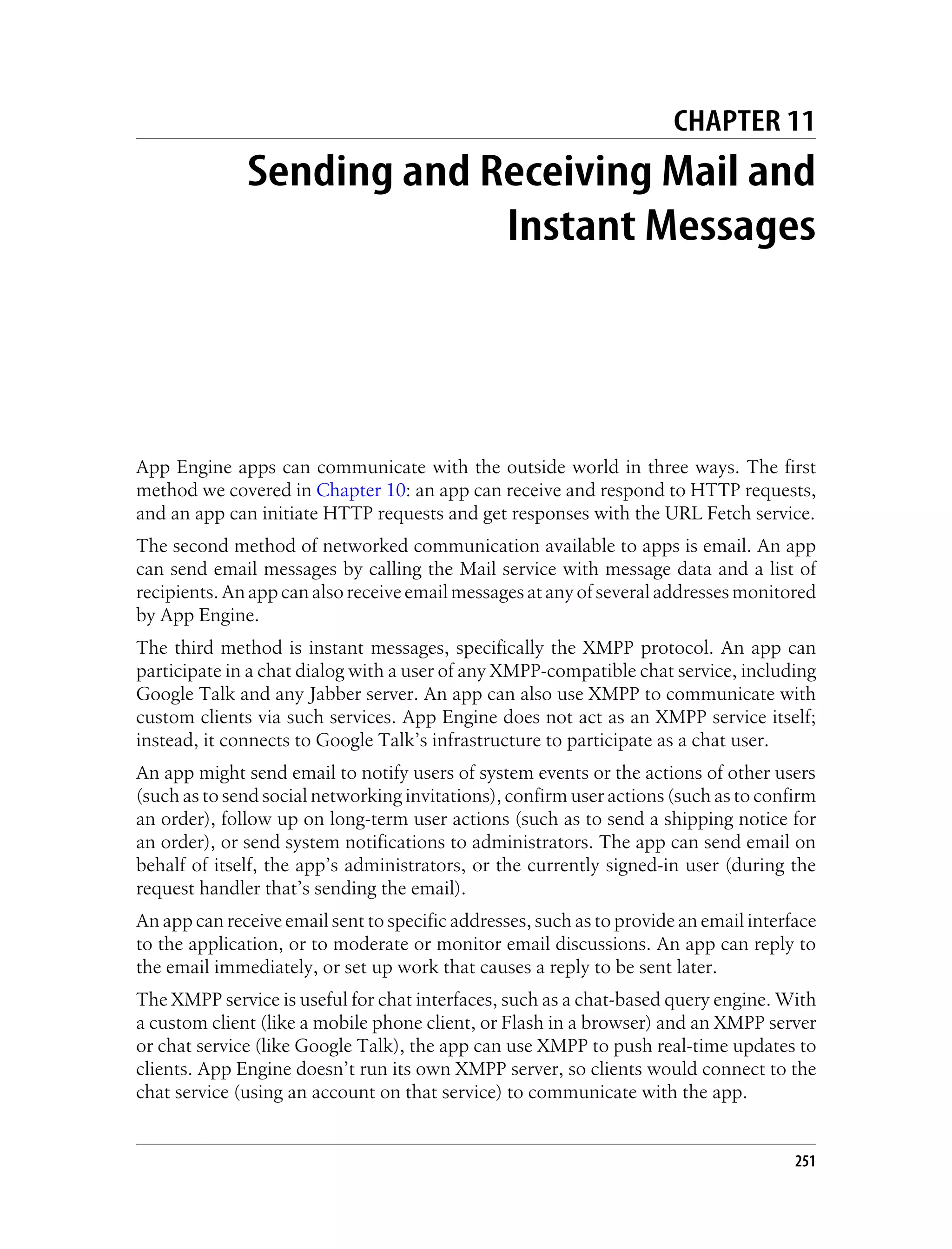 CHAPTER 11
              Sending and Receiving Mail and
                           Instant Messages




App Engine apps can communicate with the outside world in three ways. The first
method we covered in Chapter 10: an app can receive and respond to HTTP requests,
and an app can initiate HTTP requests and get responses with the URL Fetch service.
The second method of networked communication available to apps is email. An app
can send email messages by calling the Mail service with message data and a list of
recipients. An app can also receive email messages at any of several addresses monitored
by App Engine.
The third method is instant messages, specifically the XMPP protocol. An app can
participate in a chat dialog with a user of any XMPP-compatible chat service, including
Google Talk and any Jabber server. An app can also use XMPP to communicate with
custom clients via such services. App Engine does not act as an XMPP service itself;
instead, it connects to Google Talk’s infrastructure to participate as a chat user.
An app might send email to notify users of system events or the actions of other users
(such as to send social networking invitations), confirm user actions (such as to confirm
an order), follow up on long-term user actions (such as to send a shipping notice for
an order), or send system notifications to administrators. The app can send email on
behalf of itself, the app’s administrators, or the currently signed-in user (during the
request handler that’s sending the email).
An app can receive email sent to specific addresses, such as to provide an email interface
to the application, or to moderate or monitor email discussions. An app can reply to
the email immediately, or set up work that causes a reply to be sent later.
The XMPP service is useful for chat interfaces, such as a chat-based query engine. With
a custom client (like a mobile phone client, or Flash in a browser) and an XMPP server
or chat service (like Google Talk), the app can use XMPP to push real-time updates to
clients. App Engine doesn’t run its own XMPP server, so clients would connect to the
chat service (using an account on that service) to communicate with the app.


                                                                                       251
 