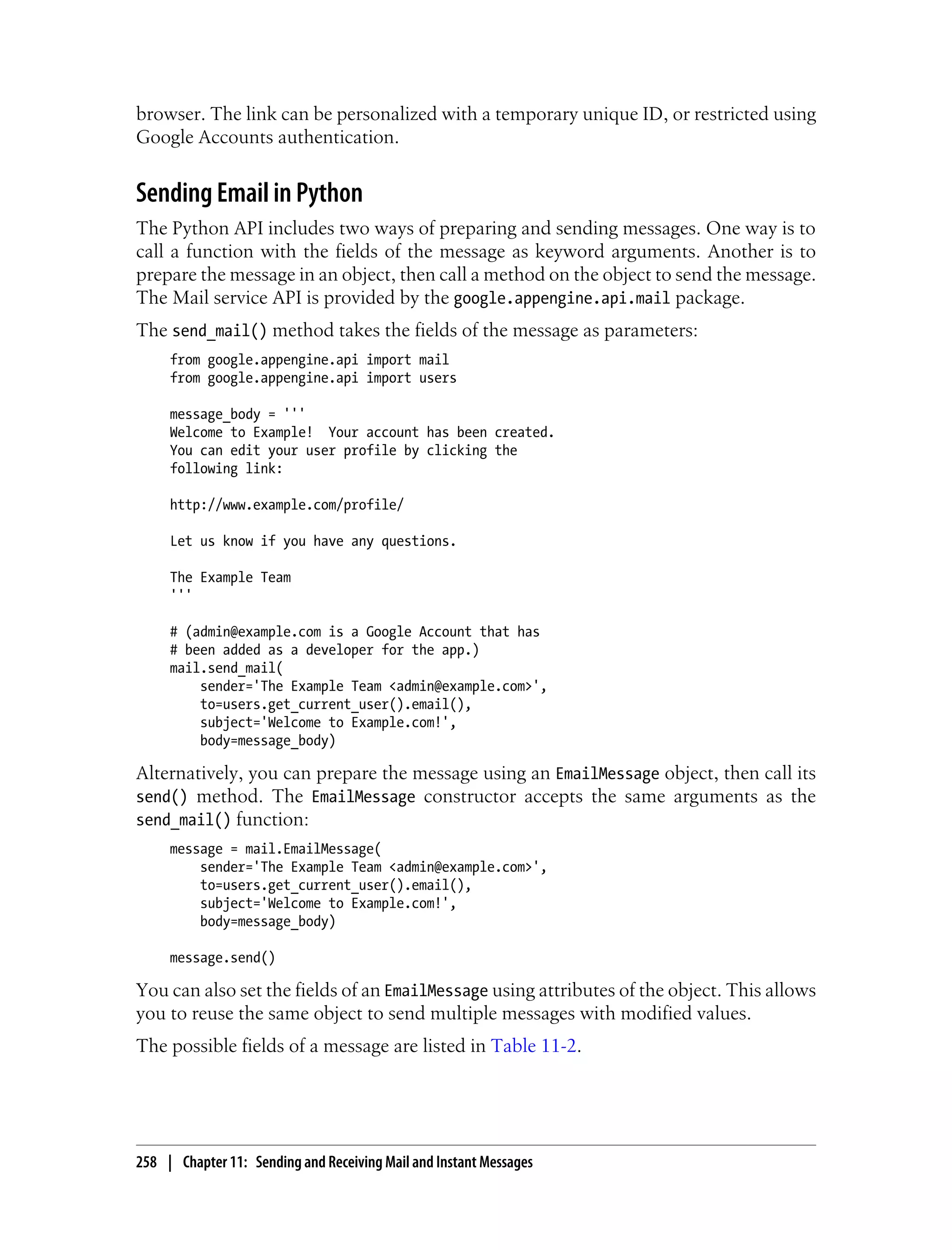 browser. The link can be personalized with a temporary unique ID, or restricted using
Google Accounts authentication.


Sending Email in Python
The Python API includes two ways of preparing and sending messages. One way is to
call a function with the fields of the message as keyword arguments. Another is to
prepare the message in an object, then call a method on the object to send the message.
The Mail service API is provided by the google.appengine.api.mail package.
The send_mail() method takes the fields of the message as parameters:
     from google.appengine.api import mail
     from google.appengine.api import users

     message_body = '''
     Welcome to Example! Your account has been created.
     You can edit your user profile by clicking the
     following link:

     http://www.example.com/profile/

     Let us know if you have any questions.

     The Example Team
     '''

     # (admin@example.com is a Google Account that has
     # been added as a developer for the app.)
     mail.send_mail(
         sender='The Example Team <admin@example.com>',
         to=users.get_current_user().email(),
         subject='Welcome to Example.com!',
         body=message_body)

Alternatively, you can prepare the message using an EmailMessage object, then call its
send() method. The EmailMessage constructor accepts the same arguments as the
send_mail() function:
     message = mail.EmailMessage(
         sender='The Example Team <admin@example.com>',
         to=users.get_current_user().email(),
         subject='Welcome to Example.com!',
         body=message_body)

     message.send()

You can also set the fields of an EmailMessage using attributes of the object. This allows
you to reuse the same object to send multiple messages with modified values.
The possible fields of a message are listed in Table 11-2.




258 | Chapter 11: Sending and Receiving Mail and Instant Messages
 