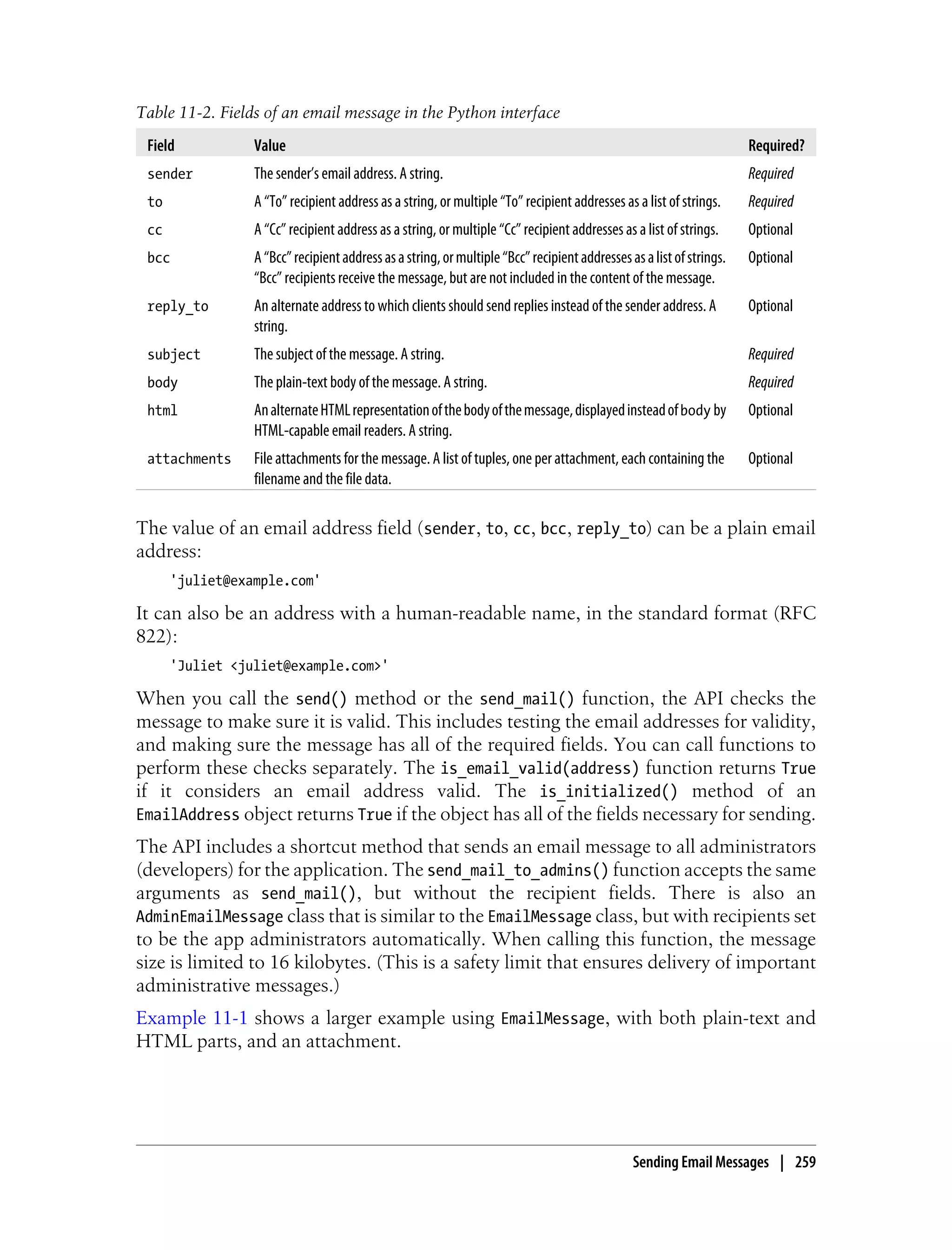 Table 11-2. Fields of an email message in the Python interface
 Field           Value                                                                                                Required?
 sender          The sender’s email address. A string.                                                                Required
 to              A “To” recipient address as a string, or multiple “To” recipient addresses as a list of strings.     Required
 cc              A “Cc” recipient address as a string, or multiple “Cc” recipient addresses as a list of strings.     Optional
 bcc             A “Bcc” recipient address as a string, or multiple “Bcc” recipient addresses as a list of strings.   Optional
                 “Bcc” recipients receive the message, but are not included in the content of the message.
 reply_to        An alternate address to which clients should send replies instead of the sender address. A           Optional
                 string.
 subject         The subject of the message. A string.                                                                Required
 body            The plain-text body of the message. A string.                                                        Required
 html            An alternate HTML representation of the body of the message, displayed instead of body by            Optional
                 HTML-capable email readers. A string.
 attachments     File attachments for the message. A list of tuples, one per attachment, each containing the          Optional
                 filename and the file data.

The value of an email address field ( sender, to, cc, bcc, reply_to) can be a plain email
address:
      'juliet@example.com'

It can also be an address with a human-readable name, in the standard format (RFC
822):
      'Juliet <juliet@example.com>'

When you call the send() method or the send_mail() function, the API checks the
message to make sure it is valid. This includes testing the email addresses for validity,
and making sure the message has all of the required fields. You can call functions to
perform these checks separately. The is_email_valid(address) function returns True
if it considers an email address valid. The is_initialized() method of an
EmailAddress object returns True if the object has all of the fields necessary for sending.
The API includes a shortcut method that sends an email message to all administrators
(developers) for the application. The send_mail_to_admins() function accepts the same
arguments as send_mail(), but without the recipient fields. There is also an
AdminEmailMessage class that is similar to the EmailMessage class, but with recipients set
to be the app administrators automatically. When calling this function, the message
size is limited to 16 kilobytes. (This is a safety limit that ensures delivery of important
administrative messages.)
Example 11-1 shows a larger example using EmailMessage, with both plain-text and
HTML parts, and an attachment.




                                                                                               Sending Email Messages | 259
 