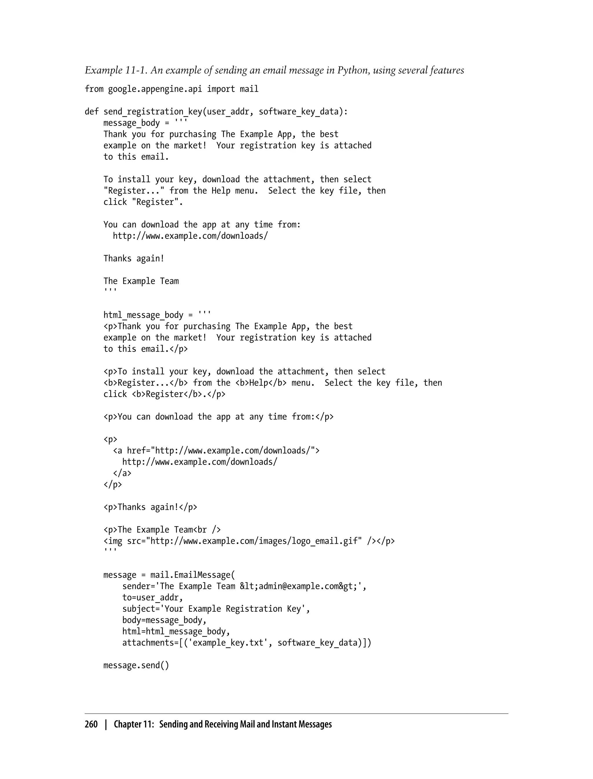 Example 11-1. An example of sending an email message in Python, using several features
from google.appengine.api import mail

def send_registration_key(user_addr, software_key_data):
    message_body = '''
    Thank you for purchasing The Example App, the best
    example on the market! Your registration key is attached
    to this email.

    To install your key, download the attachment, then select
    "Register..." from the Help menu. Select the key file, then
    click "Register".

    You can download the app at any time from:
      http://www.example.com/downloads/

    Thanks again!

    The Example Team
    '''

    html_message_body = '''
    <p>Thank you for purchasing The Example App, the best
    example on the market! Your registration key is attached
    to this email.</p>

    <p>To install your key, download the attachment, then select
    <b>Register...</b> from the <b>Help</b> menu. Select the key file, then
    click <b>Register</b>.</p>

    <p>You can download the app at any time from:</p>

    <p>
      <a href="http://www.example.com/downloads/">
         http://www.example.com/downloads/
      </a>
    </p>

    <p>Thanks again!</p>

    <p>The Example Team<br />
    <img src="http://www.example.com/images/logo_email.gif" /></p>
    '''

    message = mail.EmailMessage(
        sender='The Example Team &lt;admin@example.com&gt;',
        to=user_addr,
        subject='Your Example Registration Key',
        body=message_body,
        html=html_message_body,
        attachments=[('example_key.txt', software_key_data)])

    message.send()




260 | Chapter 11: Sending and Receiving Mail and Instant Messages
 