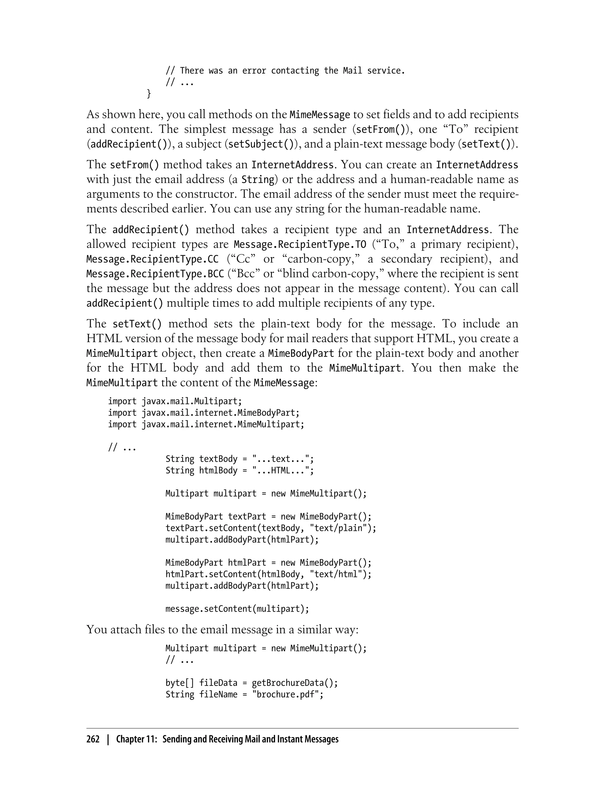 // There was an error contacting the Mail service.
                    // ...
               }

As shown here, you call methods on the MimeMessage to set fields and to add recipients
and content. The simplest message has a sender (setFrom()), one “To” recipient
(addRecipient()), a subject (setSubject()), and a plain-text message body (setText()).
The setFrom() method takes an InternetAddress. You can create an InternetAddress
with just the email address (a String) or the address and a human-readable name as
arguments to the constructor. The email address of the sender must meet the require-
ments described earlier. You can use any string for the human-readable name.
The addRecipient() method takes a recipient type and an InternetAddress. The
allowed recipient types are Message.RecipientType.TO (“To,” a primary recipient),
Message.RecipientType.CC (“Cc” or “carbon-copy,” a secondary recipient), and
Message.RecipientType.BCC (“Bcc” or “blind carbon-copy,” where the recipient is sent
the message but the address does not appear in the message content). You can call
addRecipient() multiple times to add multiple recipients of any type.
The setText() method sets the plain-text body for the message. To include an
HTML version of the message body for mail readers that support HTML, you create a
MimeMultipart object, then create a MimeBodyPart for the plain-text body and another
for the HTML body and add them to the MimeMultipart. You then make the
MimeMultipart the content of the MimeMessage:
     import javax.mail.Multipart;
     import javax.mail.internet.MimeBodyPart;
     import javax.mail.internet.MimeMultipart;

     // ...
                    String textBody = "...text...";
                    String htmlBody = "...HTML...";

                    Multipart multipart = new MimeMultipart();

                    MimeBodyPart textPart = new MimeBodyPart();
                    textPart.setContent(textBody, "text/plain");
                    multipart.addBodyPart(htmlPart);

                    MimeBodyPart htmlPart = new MimeBodyPart();
                    htmlPart.setContent(htmlBody, "text/html");
                    multipart.addBodyPart(htmlPart);

                    message.setContent(multipart);

You attach files to the email message in a similar way:
                    Multipart multipart = new MimeMultipart();
                    // ...

                    byte[] fileData = getBrochureData();
                    String fileName = "brochure.pdf";



262 | Chapter 11: Sending and Receiving Mail and Instant Messages
 