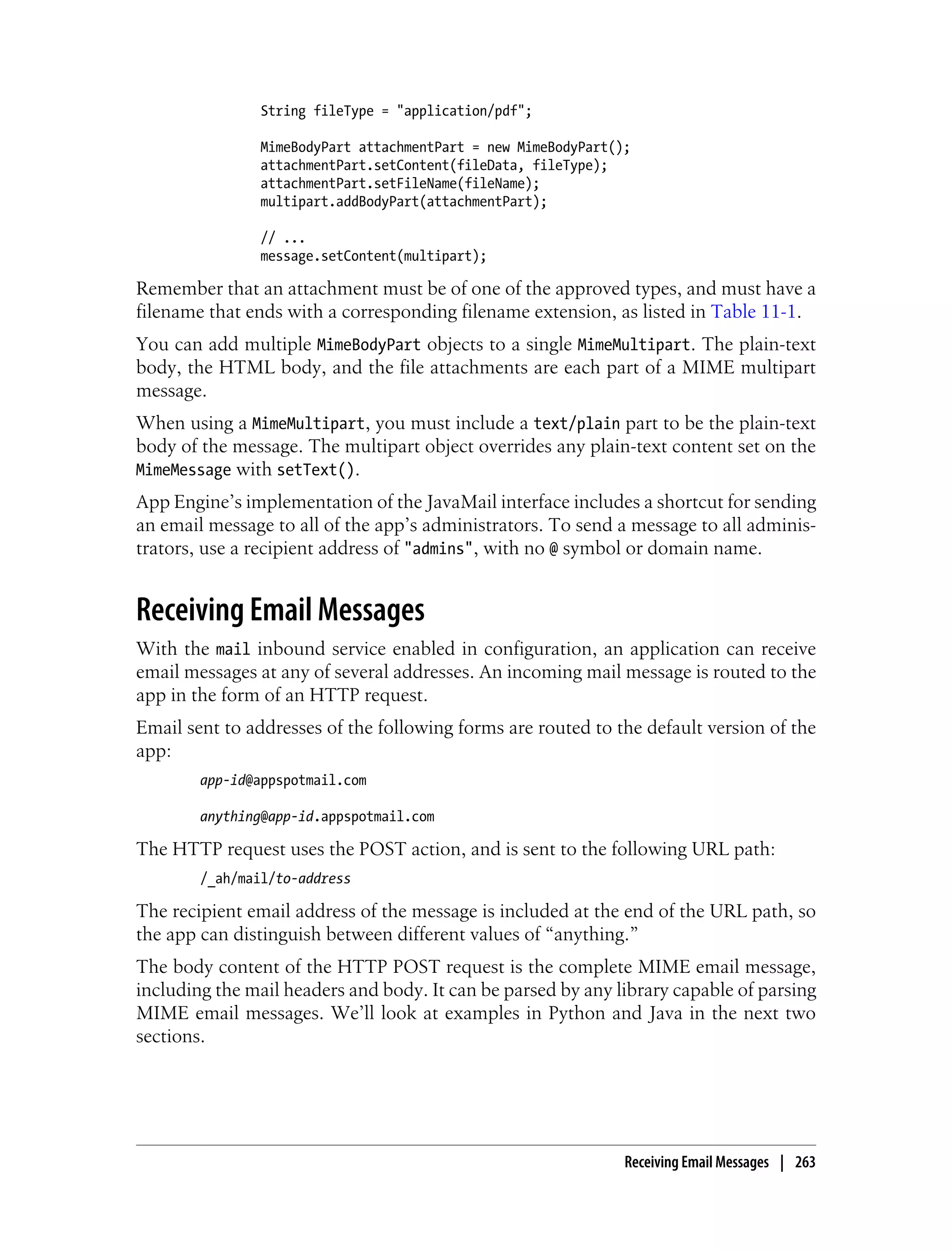 String fileType = "application/pdf";

                MimeBodyPart attachmentPart = new MimeBodyPart();
                attachmentPart.setContent(fileData, fileType);
                attachmentPart.setFileName(fileName);
                multipart.addBodyPart(attachmentPart);

                // ...
                message.setContent(multipart);

Remember that an attachment must be of one of the approved types, and must have a
filename that ends with a corresponding filename extension, as listed in Table 11-1.
You can add multiple MimeBodyPart objects to a single MimeMultipart. The plain-text
body, the HTML body, and the file attachments are each part of a MIME multipart
message.
When using a MimeMultipart, you must include a text/plain part to be the plain-text
body of the message. The multipart object overrides any plain-text content set on the
MimeMessage with setText().
App Engine’s implementation of the JavaMail interface includes a shortcut for sending
an email message to all of the app’s administrators. To send a message to all adminis-
trators, use a recipient address of "admins", with no @ symbol or domain name.


Receiving Email Messages
With the mail inbound service enabled in configuration, an application can receive
email messages at any of several addresses. An incoming mail message is routed to the
app in the form of an HTTP request.
Email sent to addresses of the following forms are routed to the default version of the
app:
        app-id@appspotmail.com

        anything@app-id.appspotmail.com

The HTTP request uses the POST action, and is sent to the following URL path:
        /_ah/mail/to-address

The recipient email address of the message is included at the end of the URL path, so
the app can distinguish between different values of “anything.”
The body content of the HTTP POST request is the complete MIME email message,
including the mail headers and body. It can be parsed by any library capable of parsing
MIME email messages. We’ll look at examples in Python and Java in the next two
sections.




                                                                Receiving Email Messages | 263
 