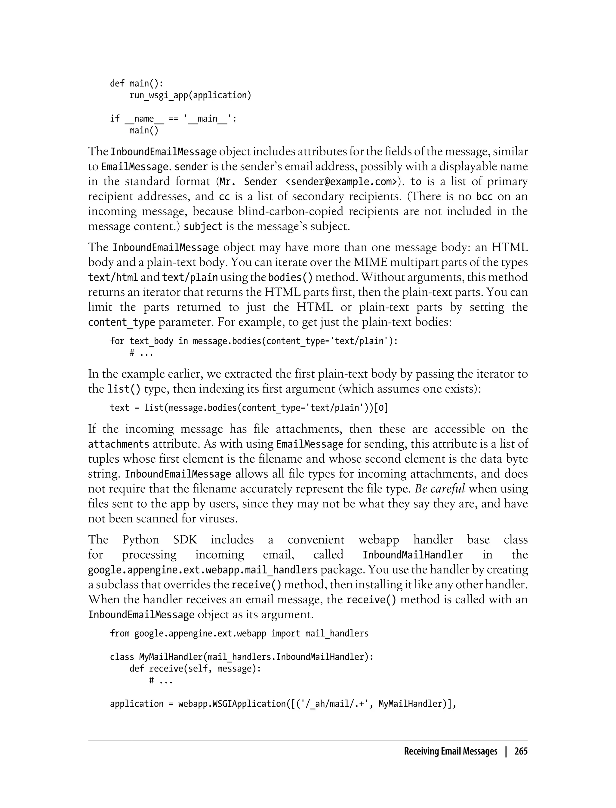 def main():
          run_wsgi_app(application)

      if __name__ == '__main__':
          main()

The InboundEmailMessage object includes attributes for the fields of the message, similar
to EmailMessage. sender is the sender’s email address, possibly with a displayable name
in the standard format (Mr. Sender <sender@example.com>). to is a list of primary
recipient addresses, and cc is a list of secondary recipients. (There is no bcc on an
incoming message, because blind-carbon-copied recipients are not included in the
message content.) subject is the message’s subject.
The InboundEmailMessage object may have more than one message body: an HTML
body and a plain-text body. You can iterate over the MIME multipart parts of the types
text/html and text/plain using the bodies() method. Without arguments, this method
returns an iterator that returns the HTML parts first, then the plain-text parts. You can
limit the parts returned to just the HTML or plain-text parts by setting the
content_type parameter. For example, to get just the plain-text bodies:
      for text_body in message.bodies(content_type='text/plain'):
          # ...

In the example earlier, we extracted the first plain-text body by passing the iterator to
the list() type, then indexing its first argument (which assumes one exists):
      text = list(message.bodies(content_type='text/plain'))[0]

If the incoming message has file attachments, then these are accessible on the
attachments attribute. As with using EmailMessage for sending, this attribute is a list of
tuples whose first element is the filename and whose second element is the data byte
string. InboundEmailMessage allows all file types for incoming attachments, and does
not require that the filename accurately represent the file type. Be careful when using
files sent to the app by users, since they may not be what they say they are, and have
not been scanned for viruses.
The    Python SDK includes a convenient webapp handler base class
for    processing     incoming      email,  called     InboundMailHandler        in   the
google.appengine.ext.webapp.mail_handlers package. You use the handler by creating
a subclass that overrides the receive() method, then installing it like any other handler.
When the handler receives an email message, the receive() method is called with an
InboundEmailMessage object as its argument.
      from google.appengine.ext.webapp import mail_handlers

      class MyMailHandler(mail_handlers.InboundMailHandler):
          def receive(self, message):
              # ...

      application = webapp.WSGIApplication([('/_ah/mail/.+', MyMailHandler)],



                                                                    Receiving Email Messages | 265
 