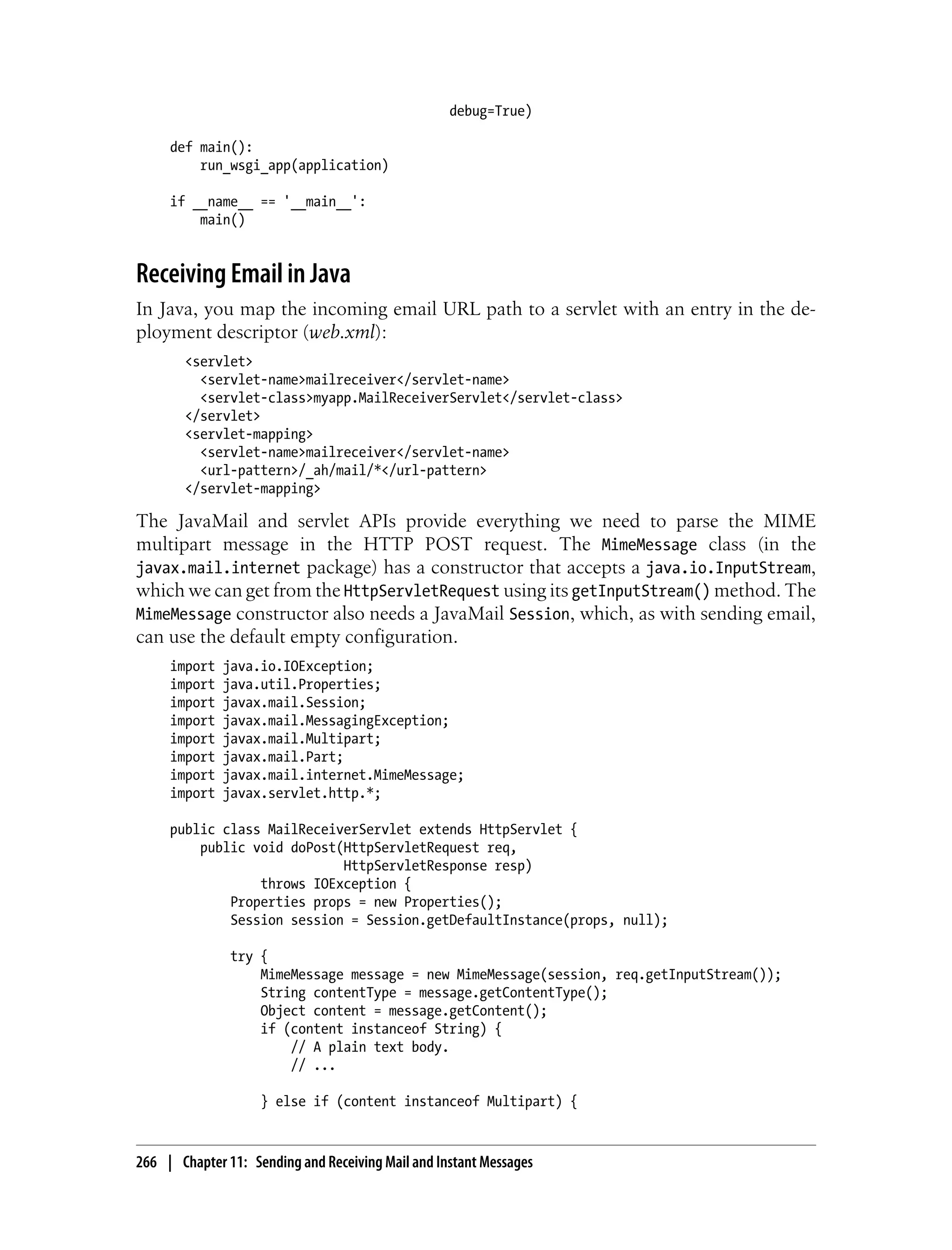 debug=True)

     def main():
         run_wsgi_app(application)

     if __name__ == '__main__':
         main()


Receiving Email in Java
In Java, you map the incoming email URL path to a servlet with an entry in the de-
ployment descriptor (web.xml):
        <servlet>
          <servlet-name>mailreceiver</servlet-name>
          <servlet-class>myapp.MailReceiverServlet</servlet-class>
        </servlet>
        <servlet-mapping>
          <servlet-name>mailreceiver</servlet-name>
          <url-pattern>/_ah/mail/*</url-pattern>
        </servlet-mapping>

The JavaMail and servlet APIs provide everything we need to parse the MIME
multipart message in the HTTP POST request. The MimeMessage class (in the
javax.mail.internet package) has a constructor that accepts a java.io.InputStream,
which we can get from the HttpServletRequest using its getInputStream() method. The
MimeMessage constructor also needs a JavaMail Session, which, as with sending email,
can use the default empty configuration.
     import   java.io.IOException;
     import   java.util.Properties;
     import   javax.mail.Session;
     import   javax.mail.MessagingException;
     import   javax.mail.Multipart;
     import   javax.mail.Part;
     import   javax.mail.internet.MimeMessage;
     import   javax.servlet.http.*;

     public class MailReceiverServlet extends HttpServlet {
         public void doPost(HttpServletRequest req,
                            HttpServletResponse resp)
                 throws IOException {
             Properties props = new Properties();
             Session session = Session.getDefaultInstance(props, null);

               try {
                   MimeMessage message = new MimeMessage(session, req.getInputStream());
                   String contentType = message.getContentType();
                   Object content = message.getContent();
                   if (content instanceof String) {
                       // A plain text body.
                       // ...

                    } else if (content instanceof Multipart) {



266 | Chapter 11: Sending and Receiving Mail and Instant Messages
 