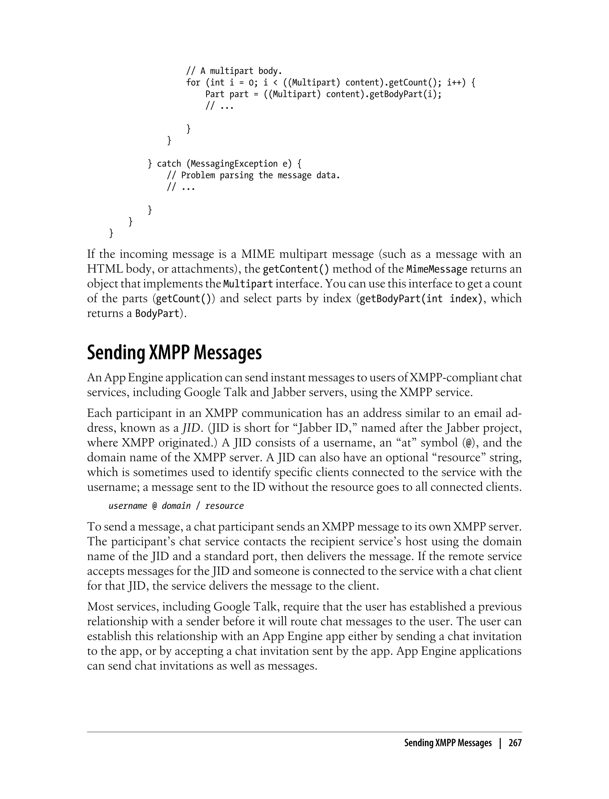 // A multipart body.
                    for (int i = 0; i < ((Multipart) content).getCount(); i++) {
                        Part part = ((Multipart) content).getBodyPart(i);
                        // ...

                    }
                }

            } catch (MessagingException e) {
                // Problem parsing the message data.
                // ...

            }
        }
    }

If the incoming message is a MIME multipart message (such as a message with an
HTML body, or attachments), the getContent() method of the MimeMessage returns an
object that implements the Multipart interface. You can use this interface to get a count
of the parts (getCount()) and select parts by index (getBodyPart(int index), which
returns a BodyPart).


Sending XMPP Messages
An App Engine application can send instant messages to users of XMPP-compliant chat
services, including Google Talk and Jabber servers, using the XMPP service.
Each participant in an XMPP communication has an address similar to an email ad-
dress, known as a JID. (JID is short for “Jabber ID,” named after the Jabber project,
where XMPP originated.) A JID consists of a username, an “at” symbol (@), and the
domain name of the XMPP server. A JID can also have an optional “resource” string,
which is sometimes used to identify specific clients connected to the service with the
username; a message sent to the ID without the resource goes to all connected clients.
    username @ domain / resource

To send a message, a chat participant sends an XMPP message to its own XMPP server.
The participant’s chat service contacts the recipient service’s host using the domain
name of the JID and a standard port, then delivers the message. If the remote service
accepts messages for the JID and someone is connected to the service with a chat client
for that JID, the service delivers the message to the client.
Most services, including Google Talk, require that the user has established a previous
relationship with a sender before it will route chat messages to the user. The user can
establish this relationship with an App Engine app either by sending a chat invitation
to the app, or by accepting a chat invitation sent by the app. App Engine applications
can send chat invitations as well as messages.




                                                                 Sending XMPP Messages | 267
 