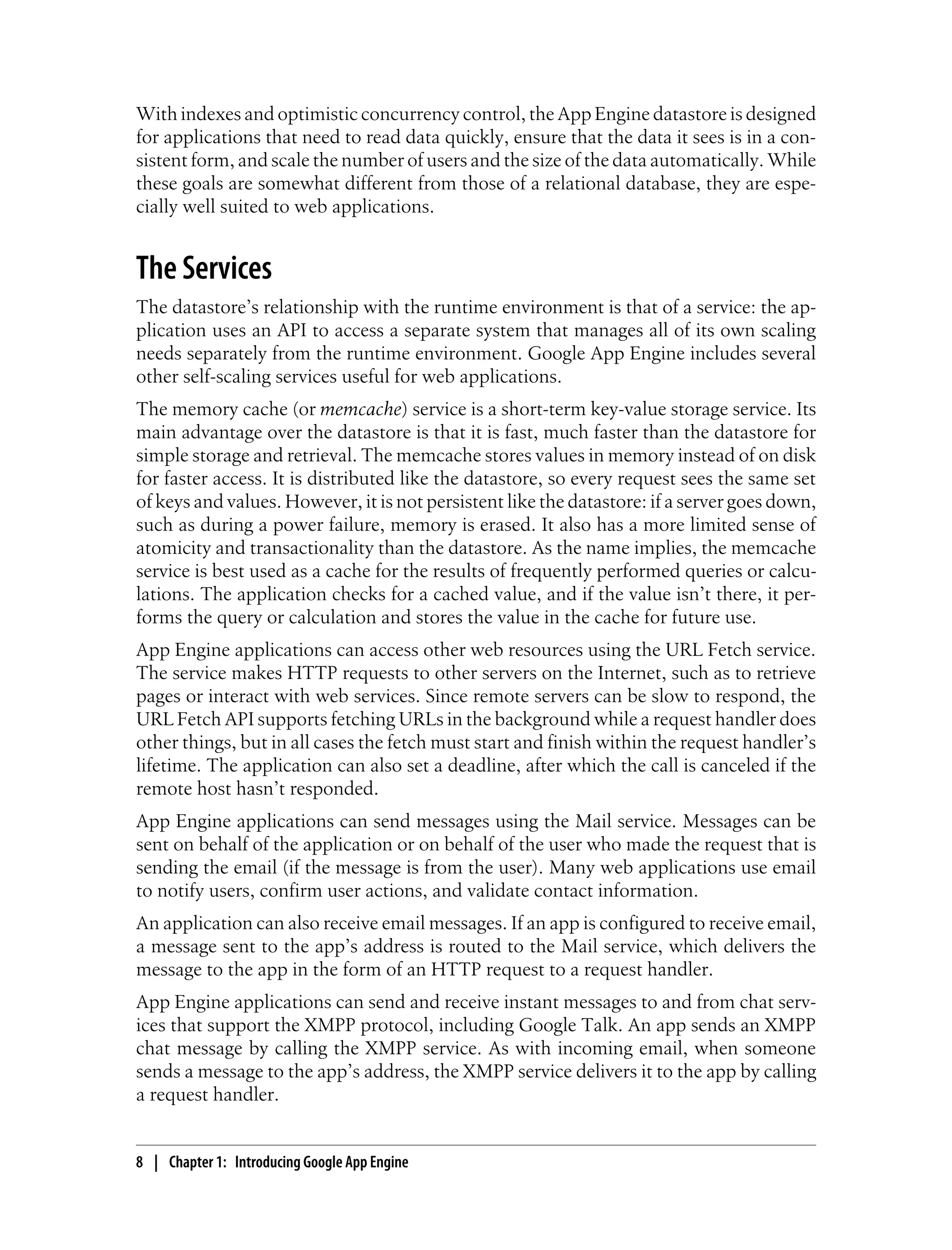 With indexes and optimistic concurrency control, the App Engine datastore is designed
for applications that need to read data quickly, ensure that the data it sees is in a con-
sistent form, and scale the number of users and the size of the data automatically. While
these goals are somewhat different from those of a relational database, they are espe-
cially well suited to web applications.


The Services
The datastore’s relationship with the runtime environment is that of a service: the ap-
plication uses an API to access a separate system that manages all of its own scaling
needs separately from the runtime environment. Google App Engine includes several
other self-scaling services useful for web applications.
The memory cache (or memcache) service is a short-term key-value storage service. Its
main advantage over the datastore is that it is fast, much faster than the datastore for
simple storage and retrieval. The memcache stores values in memory instead of on disk
for faster access. It is distributed like the datastore, so every request sees the same set
of keys and values. However, it is not persistent like the datastore: if a server goes down,
such as during a power failure, memory is erased. It also has a more limited sense of
atomicity and transactionality than the datastore. As the name implies, the memcache
service is best used as a cache for the results of frequently performed queries or calcu-
lations. The application checks for a cached value, and if the value isn’t there, it per-
forms the query or calculation and stores the value in the cache for future use.
App Engine applications can access other web resources using the URL Fetch service.
The service makes HTTP requests to other servers on the Internet, such as to retrieve
pages or interact with web services. Since remote servers can be slow to respond, the
URL Fetch API supports fetching URLs in the background while a request handler does
other things, but in all cases the fetch must start and finish within the request handler’s
lifetime. The application can also set a deadline, after which the call is canceled if the
remote host hasn’t responded.
App Engine applications can send messages using the Mail service. Messages can be
sent on behalf of the application or on behalf of the user who made the request that is
sending the email (if the message is from the user). Many web applications use email
to notify users, confirm user actions, and validate contact information.
An application can also receive email messages. If an app is configured to receive email,
a message sent to the app’s address is routed to the Mail service, which delivers the
message to the app in the form of an HTTP request to a request handler.
App Engine applications can send and receive instant messages to and from chat serv-
ices that support the XMPP protocol, including Google Talk. An app sends an XMPP
chat message by calling the XMPP service. As with incoming email, when someone
sends a message to the app’s address, the XMPP service delivers it to the app by calling
a request handler.


8 | Chapter 1: Introducing Google App Engine
 