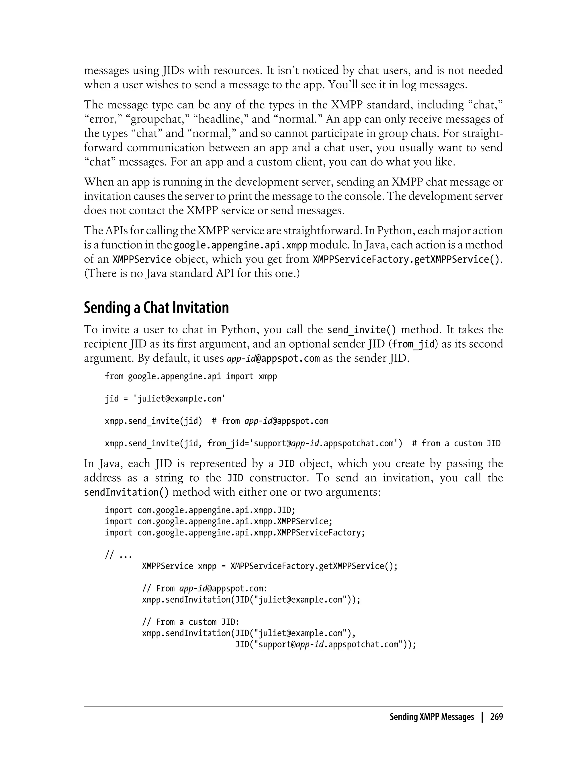 messages using JIDs with resources. It isn’t noticed by chat users, and is not needed
when a user wishes to send a message to the app. You’ll see it in log messages.
The message type can be any of the types in the XMPP standard, including “chat,”
“error,” “groupchat,” “headline,” and “normal.” An app can only receive messages of
the types “chat” and “normal,” and so cannot participate in group chats. For straight-
forward communication between an app and a chat user, you usually want to send
“chat” messages. For an app and a custom client, you can do what you like.
When an app is running in the development server, sending an XMPP chat message or
invitation causes the server to print the message to the console. The development server
does not contact the XMPP service or send messages.
The APIs for calling the XMPP service are straightforward. In Python, each major action
is a function in the google.appengine.api.xmpp module. In Java, each action is a method
of an XMPPService object, which you get from XMPPServiceFactory.getXMPPService().
(There is no Java standard API for this one.)


Sending a Chat Invitation
To invite a user to chat in Python, you call the send_invite() method. It takes the
recipient JID as its first argument, and an optional sender JID (from_jid) as its second
argument. By default, it uses app-id@appspot.com as the sender JID.
    from google.appengine.api import xmpp

    jid = 'juliet@example.com'

    xmpp.send_invite(jid)   # from app-id@appspot.com

    xmpp.send_invite(jid, from_jid='support@app-id.appspotchat.com') # from a custom JID

In Java, each JID is represented by a JID object, which you create by passing the
address as a string to the JID constructor. To send an invitation, you call the
sendInvitation() method with either one or two arguments:
    import com.google.appengine.api.xmpp.JID;
    import com.google.appengine.api.xmpp.XMPPService;
    import com.google.appengine.api.xmpp.XMPPServiceFactory;

    // ...
             XMPPService xmpp = XMPPServiceFactory.getXMPPService();

             // From app-id@appspot.com:
             xmpp.sendInvitation(JID("juliet@example.com"));

             // From a custom JID:
             xmpp.sendInvitation(JID("juliet@example.com"),
                                 JID("support@app-id.appspotchat.com"));




                                                                  Sending XMPP Messages | 269
 