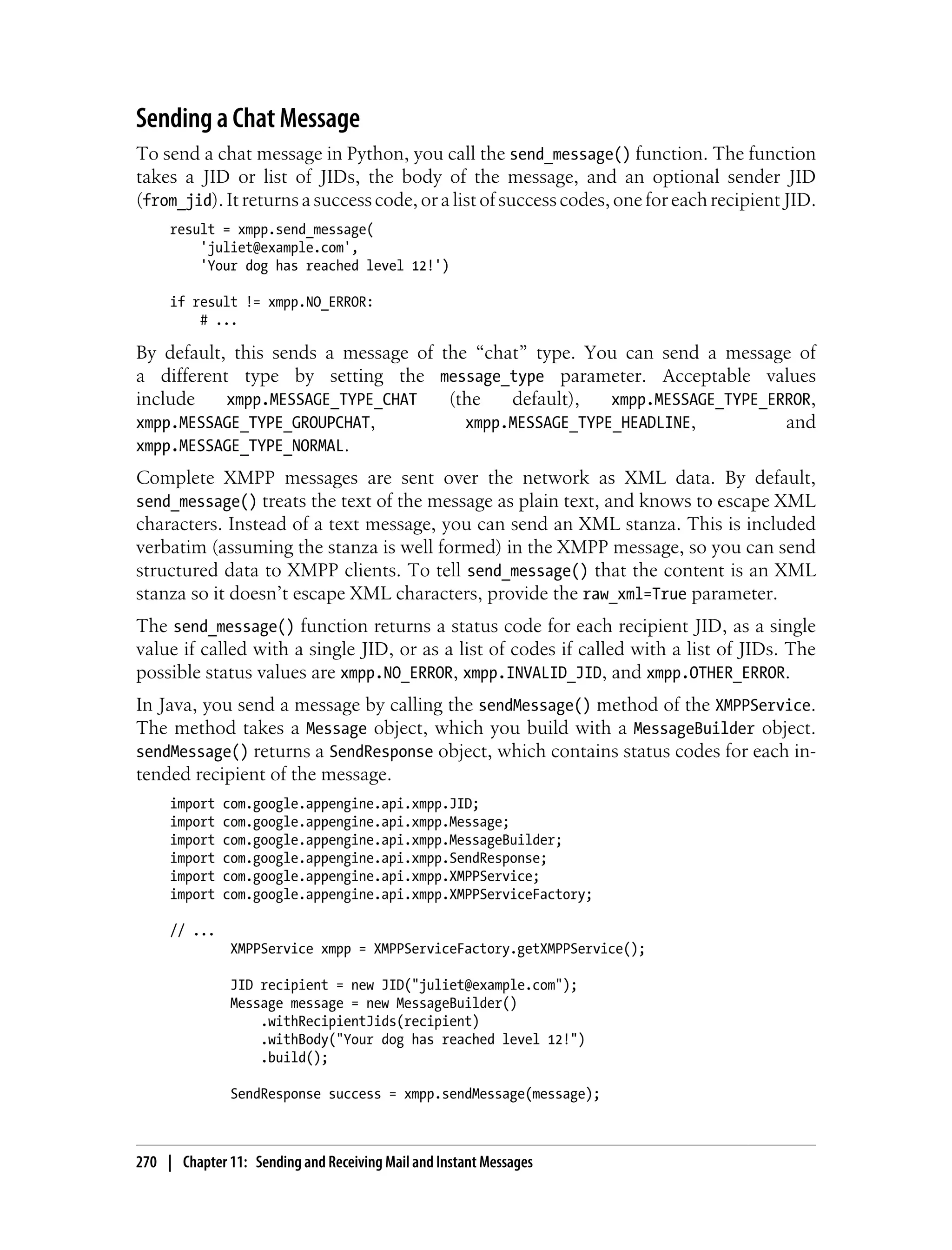 Sending a Chat Message
To send a chat message in Python, you call the send_message() function. The function
takes a JID or list of JIDs, the body of the message, and an optional sender JID
(from_jid). It returns a success code, or a list of success codes, one for each recipient JID.
     result = xmpp.send_message(
         'juliet@example.com',
         'Your dog has reached level 12!')

     if result != xmpp.NO_ERROR:
         # ...

By default, this sends a message of the “chat” type. You can send a message of
a different type by setting the message_type parameter. Acceptable values
include    xmpp.MESSAGE_TYPE_CHAT    (the   default),   xmpp.MESSAGE_TYPE_ERROR,
xmpp.MESSAGE_TYPE_GROUPCHAT,           xmpp.MESSAGE_TYPE_HEADLINE,          and
xmpp.MESSAGE_TYPE_NORMAL.
Complete XMPP messages are sent over the network as XML data. By default,
send_message() treats the text of the message as plain text, and knows to escape XML
characters. Instead of a text message, you can send an XML stanza. This is included
verbatim (assuming the stanza is well formed) in the XMPP message, so you can send
structured data to XMPP clients. To tell send_message() that the content is an XML
stanza so it doesn’t escape XML characters, provide the raw_xml=True parameter.
The send_message() function returns a status code for each recipient JID, as a single
value if called with a single JID, or as a list of codes if called with a list of JIDs. The
possible status values are xmpp.NO_ERROR, xmpp.INVALID_JID, and xmpp.OTHER_ERROR.
In Java, you send a message by calling the sendMessage() method of the XMPPService.
The method takes a Message object, which you build with a MessageBuilder object.
sendMessage() returns a SendResponse object, which contains status codes for each in-
tended recipient of the message.
     import   com.google.appengine.api.xmpp.JID;
     import   com.google.appengine.api.xmpp.Message;
     import   com.google.appengine.api.xmpp.MessageBuilder;
     import   com.google.appengine.api.xmpp.SendResponse;
     import   com.google.appengine.api.xmpp.XMPPService;
     import   com.google.appengine.api.xmpp.XMPPServiceFactory;

     // ...
               XMPPService xmpp = XMPPServiceFactory.getXMPPService();

               JID recipient = new JID("juliet@example.com");
               Message message = new MessageBuilder()
                   .withRecipientJids(recipient)
                   .withBody("Your dog has reached level 12!")
                   .build();

               SendResponse success = xmpp.sendMessage(message);



270 | Chapter 11: Sending and Receiving Mail and Instant Messages
 