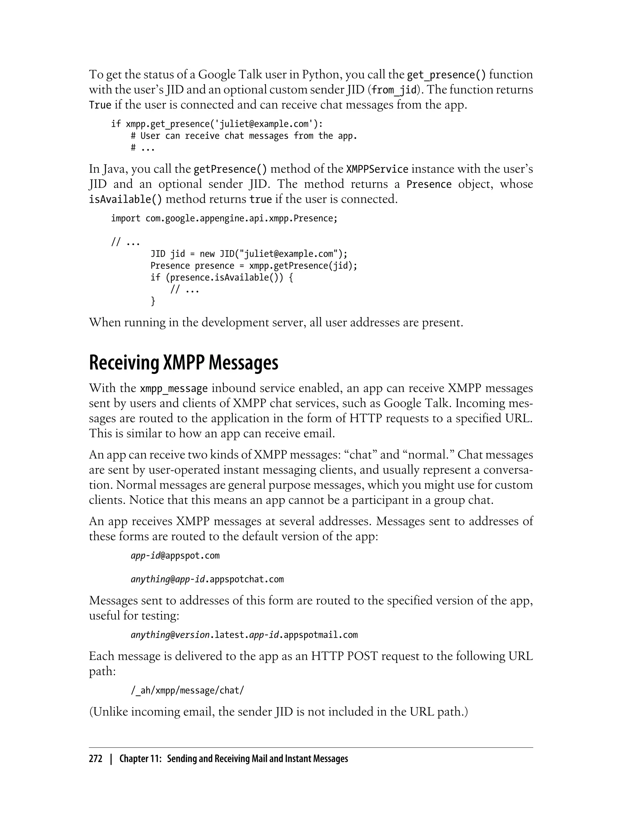 To get the status of a Google Talk user in Python, you call the get_presence() function
with the user’s JID and an optional custom sender JID (from_jid). The function returns
True if the user is connected and can receive chat messages from the app.
     if xmpp.get_presence('juliet@example.com'):
         # User can receive chat messages from the app.
         # ...

In Java, you call the getPresence() method of the XMPPService instance with the user’s
JID and an optional sender JID. The method returns a Presence object, whose
isAvailable() method returns true if the user is connected.
     import com.google.appengine.api.xmpp.Presence;

     // ...
               JID jid = new JID("juliet@example.com");
               Presence presence = xmpp.getPresence(jid);
               if (presence.isAvailable()) {
                   // ...
               }

When running in the development server, all user addresses are present.


Receiving XMPP Messages
With the xmpp_message inbound service enabled, an app can receive XMPP messages
sent by users and clients of XMPP chat services, such as Google Talk. Incoming mes-
sages are routed to the application in the form of HTTP requests to a specified URL.
This is similar to how an app can receive email.
An app can receive two kinds of XMPP messages: “chat” and “normal.” Chat messages
are sent by user-operated instant messaging clients, and usually represent a conversa-
tion. Normal messages are general purpose messages, which you might use for custom
clients. Notice that this means an app cannot be a participant in a group chat.
An app receives XMPP messages at several addresses. Messages sent to addresses of
these forms are routed to the default version of the app:
          app-id@appspot.com

          anything@app-id.appspotchat.com

Messages sent to addresses of this form are routed to the specified version of the app,
useful for testing:
          anything@version.latest.app-id.appspotmail.com

Each message is delivered to the app as an HTTP POST request to the following URL
path:
          /_ah/xmpp/message/chat/

(Unlike incoming email, the sender JID is not included in the URL path.)


272 | Chapter 11: Sending and Receiving Mail and Instant Messages
 