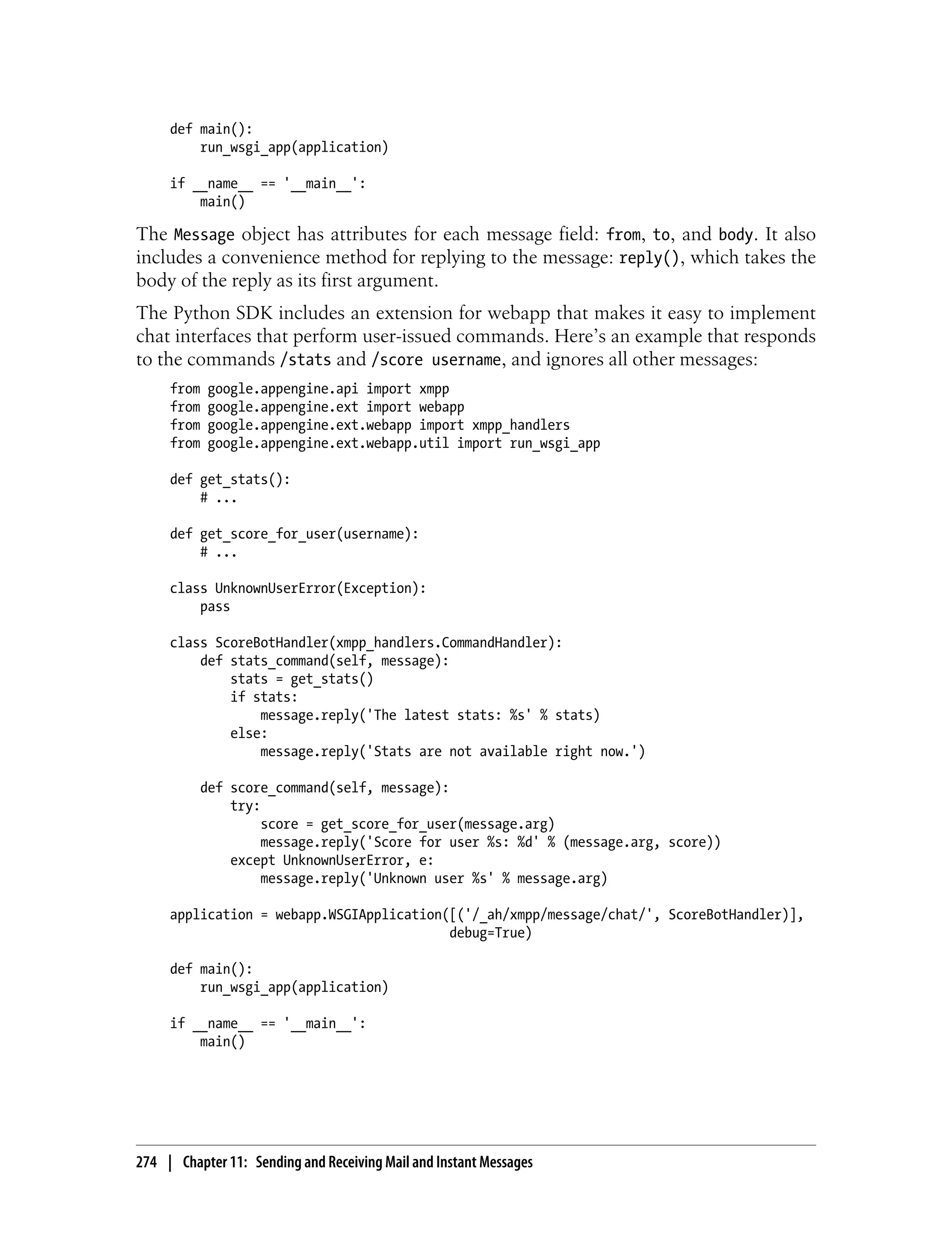 def main():
         run_wsgi_app(application)

     if __name__ == '__main__':
         main()

The Message object has attributes for each message field: from, to, and body. It also
includes a convenience method for replying to the message: reply(), which takes the
body of the reply as its first argument.
The Python SDK includes an extension for webapp that makes it easy to implement
chat interfaces that perform user-issued commands. Here’s an example that responds
to the commands /stats and /score username, and ignores all other messages:
     from   google.appengine.api import xmpp
     from   google.appengine.ext import webapp
     from   google.appengine.ext.webapp import xmpp_handlers
     from   google.appengine.ext.webapp.util import run_wsgi_app

     def get_stats():
         # ...

     def get_score_for_user(username):
         # ...

     class UnknownUserError(Exception):
         pass

     class ScoreBotHandler(xmpp_handlers.CommandHandler):
         def stats_command(self, message):
             stats = get_stats()
             if stats:
                 message.reply('The latest stats: %s' % stats)
             else:
                 message.reply('Stats are not available right now.')

          def score_command(self, message):
              try:
                   score = get_score_for_user(message.arg)
                   message.reply('Score for user %s: %d' % (message.arg, score))
              except UnknownUserError, e:
                   message.reply('Unknown user %s' % message.arg)

     application = webapp.WSGIApplication([('/_ah/xmpp/message/chat/', ScoreBotHandler)],
                                          debug=True)

     def main():
         run_wsgi_app(application)

     if __name__ == '__main__':
         main()




274 | Chapter 11: Sending and Receiving Mail and Instant Messages
 