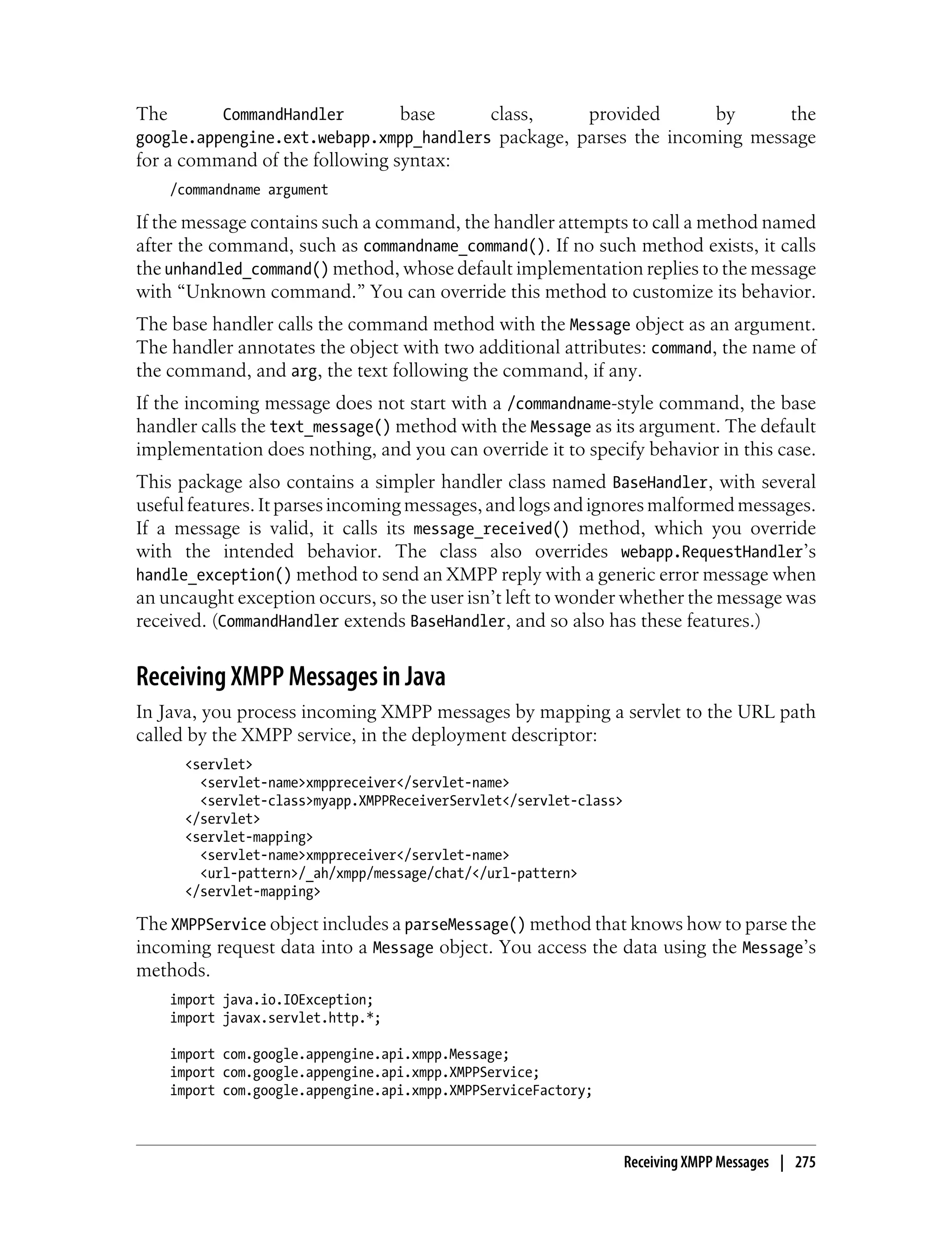 The       CommandHandler      base       class,     provided       by      the
google.appengine.ext.webapp.xmpp_handlers package, parses the incoming message
for a command of the following syntax:
      /commandname argument

If the message contains such a command, the handler attempts to call a method named
after the command, such as commandname_command(). If no such method exists, it calls
the unhandled_command() method, whose default implementation replies to the message
with “Unknown command.” You can override this method to customize its behavior.
The base handler calls the command method with the Message object as an argument.
The handler annotates the object with two additional attributes: command, the name of
the command, and arg, the text following the command, if any.
If the incoming message does not start with a /commandname-style command, the base
handler calls the text_message() method with the Message as its argument. The default
implementation does nothing, and you can override it to specify behavior in this case.
This package also contains a simpler handler class named BaseHandler, with several
useful features. It parses incoming messages, and logs and ignores malformed messages.
If a message is valid, it calls its message_received() method, which you override
with the intended behavior. The class also overrides webapp.RequestHandler’s
handle_exception() method to send an XMPP reply with a generic error message when
an uncaught exception occurs, so the user isn’t left to wonder whether the message was
received. (CommandHandler extends BaseHandler, and so also has these features.)


Receiving XMPP Messages in Java
In Java, you process incoming XMPP messages by mapping a servlet to the URL path
called by the XMPP service, in the deployment descriptor:
        <servlet>
          <servlet-name>xmppreceiver</servlet-name>
          <servlet-class>myapp.XMPPReceiverServlet</servlet-class>
        </servlet>
        <servlet-mapping>
          <servlet-name>xmppreceiver</servlet-name>
          <url-pattern>/_ah/xmpp/message/chat/</url-pattern>
        </servlet-mapping>

The XMPPService object includes a parseMessage() method that knows how to parse the
incoming request data into a Message object. You access the data using the Message’s
methods.
      import java.io.IOException;
      import javax.servlet.http.*;

      import com.google.appengine.api.xmpp.Message;
      import com.google.appengine.api.xmpp.XMPPService;
      import com.google.appengine.api.xmpp.XMPPServiceFactory;



                                                                     Receiving XMPP Messages | 275
 