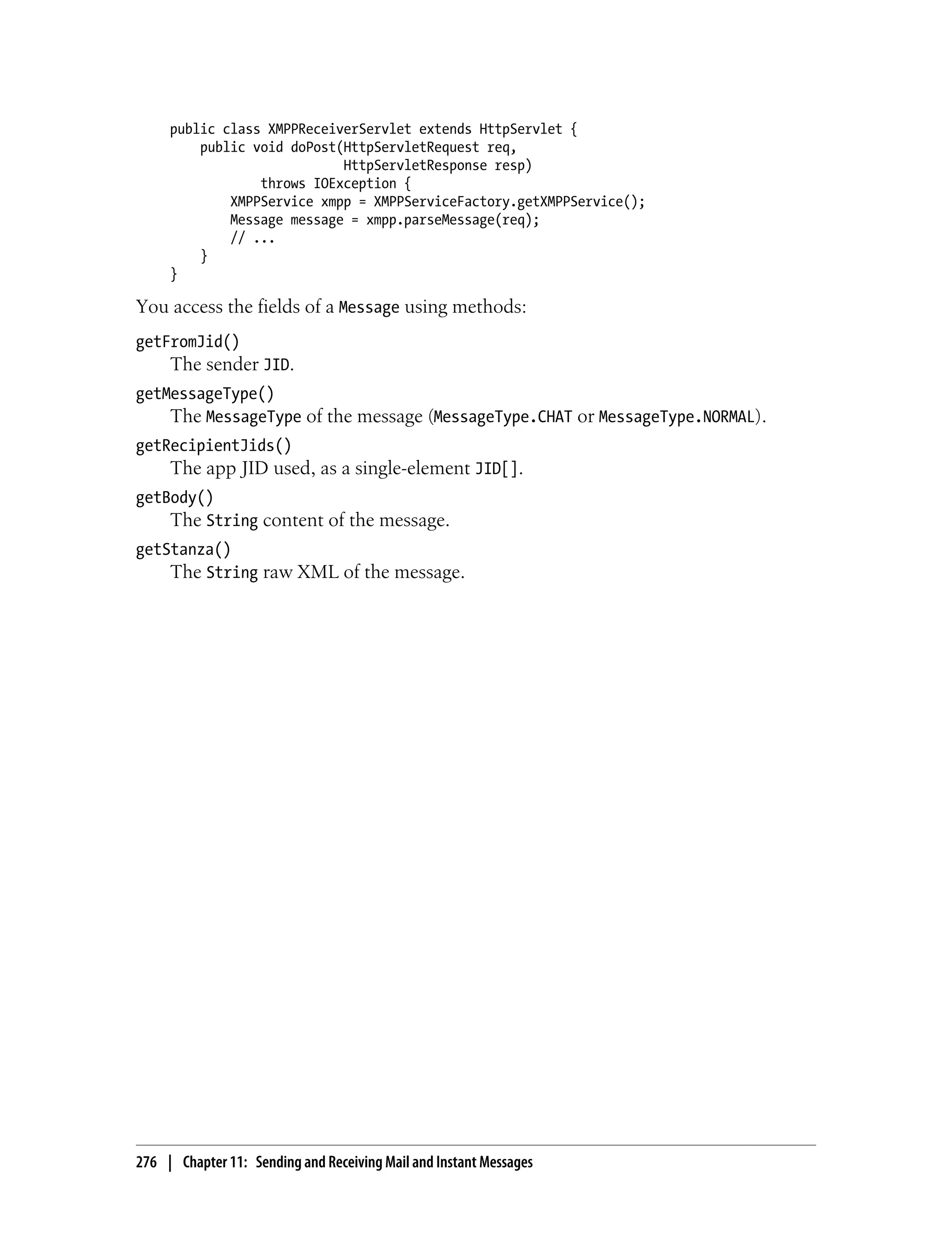 public class XMPPReceiverServlet extends HttpServlet {
         public void doPost(HttpServletRequest req,
                            HttpServletResponse resp)
                 throws IOException {
             XMPPService xmpp = XMPPServiceFactory.getXMPPService();
             Message message = xmpp.parseMessage(req);
             // ...
         }
     }

You access the fields of a Message using methods:
getFromJid()
     The sender JID.
getMessageType()
    The MessageType of the message (MessageType.CHAT or MessageType.NORMAL).
getRecipientJids()
     The app JID used, as a single-element JID[].
getBody()
    The String content of the message.
getStanza()
    The String raw XML of the message.




276 | Chapter 11: Sending and Receiving Mail and Instant Messages
 