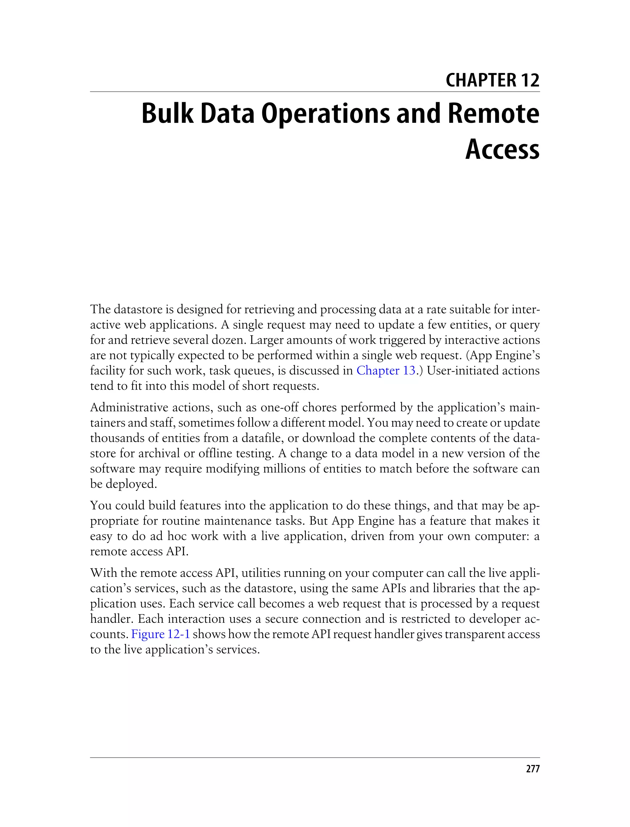 CHAPTER 12
          Bulk Data Operations and Remote
                                    Access




The datastore is designed for retrieving and processing data at a rate suitable for inter-
active web applications. A single request may need to update a few entities, or query
for and retrieve several dozen. Larger amounts of work triggered by interactive actions
are not typically expected to be performed within a single web request. (App Engine’s
facility for such work, task queues, is discussed in Chapter 13.) User-initiated actions
tend to fit into this model of short requests.
Administrative actions, such as one-off chores performed by the application’s main-
tainers and staff, sometimes follow a different model. You may need to create or update
thousands of entities from a datafile, or download the complete contents of the data-
store for archival or offline testing. A change to a data model in a new version of the
software may require modifying millions of entities to match before the software can
be deployed.
You could build features into the application to do these things, and that may be ap-
propriate for routine maintenance tasks. But App Engine has a feature that makes it
easy to do ad hoc work with a live application, driven from your own computer: a
remote access API.
With the remote access API, utilities running on your computer can call the live appli-
cation’s services, such as the datastore, using the same APIs and libraries that the ap-
plication uses. Each service call becomes a web request that is processed by a request
handler. Each interaction uses a secure connection and is restricted to developer ac-
counts. Figure 12-1 shows how the remote API request handler gives transparent access
to the live application’s services.




                                                                                       277
 