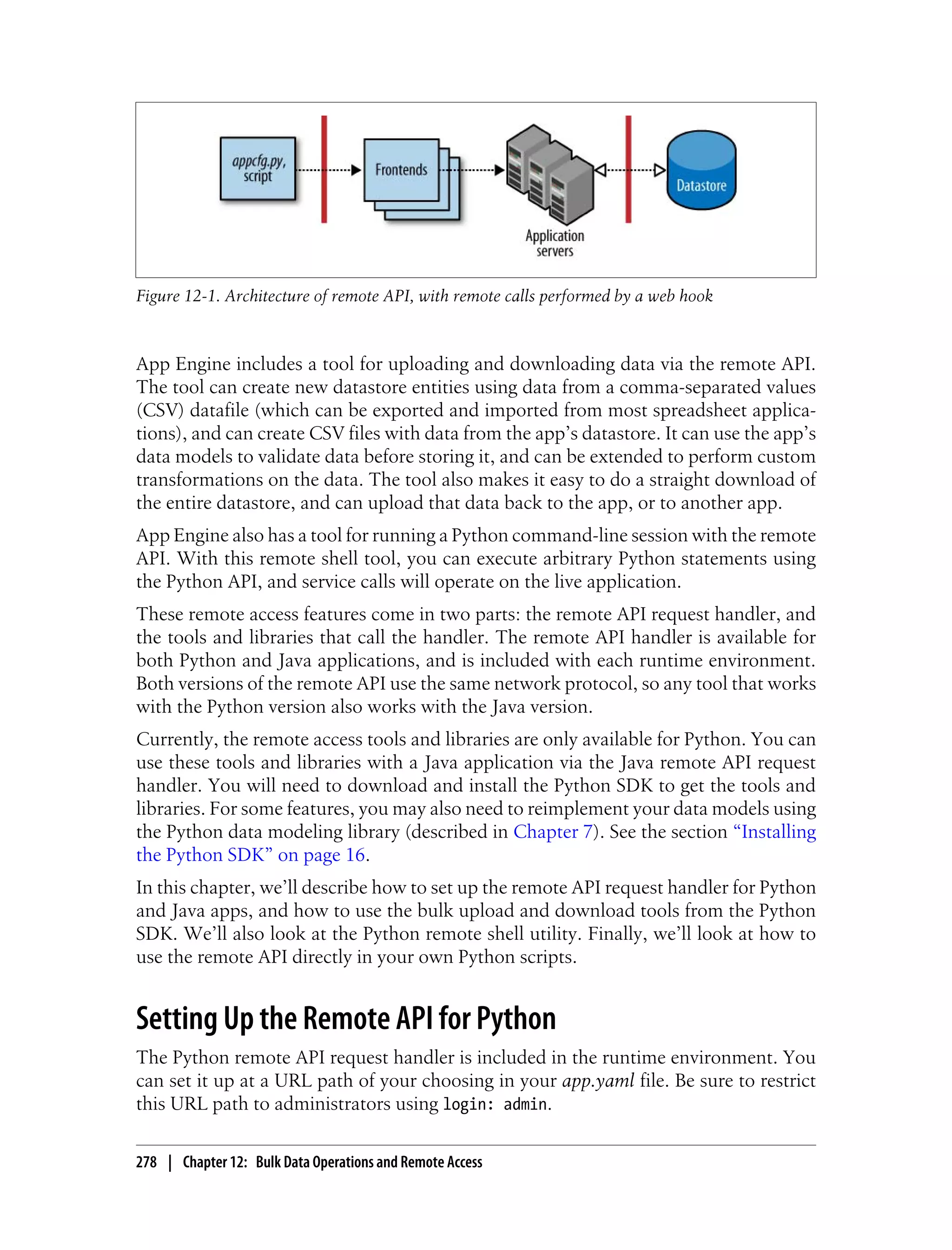 Figure 12-1. Architecture of remote API, with remote calls performed by a web hook



App Engine includes a tool for uploading and downloading data via the remote API.
The tool can create new datastore entities using data from a comma-separated values
(CSV) datafile (which can be exported and imported from most spreadsheet applica-
tions), and can create CSV files with data from the app’s datastore. It can use the app’s
data models to validate data before storing it, and can be extended to perform custom
transformations on the data. The tool also makes it easy to do a straight download of
the entire datastore, and can upload that data back to the app, or to another app.
App Engine also has a tool for running a Python command-line session with the remote
API. With this remote shell tool, you can execute arbitrary Python statements using
the Python API, and service calls will operate on the live application.
These remote access features come in two parts: the remote API request handler, and
the tools and libraries that call the handler. The remote API handler is available for
both Python and Java applications, and is included with each runtime environment.
Both versions of the remote API use the same network protocol, so any tool that works
with the Python version also works with the Java version.
Currently, the remote access tools and libraries are only available for Python. You can
use these tools and libraries with a Java application via the Java remote API request
handler. You will need to download and install the Python SDK to get the tools and
libraries. For some features, you may also need to reimplement your data models using
the Python data modeling library (described in Chapter 7). See the section “Installing
the Python SDK” on page 16.
In this chapter, we’ll describe how to set up the remote API request handler for Python
and Java apps, and how to use the bulk upload and download tools from the Python
SDK. We’ll also look at the Python remote shell utility. Finally, we’ll look at how to
use the remote API directly in your own Python scripts.


Setting Up the Remote API for Python
The Python remote API request handler is included in the runtime environment. You
can set it up at a URL path of your choosing in your app.yaml file. Be sure to restrict
this URL path to administrators using login: admin.

278 | Chapter 12: Bulk Data Operations and Remote Access
 