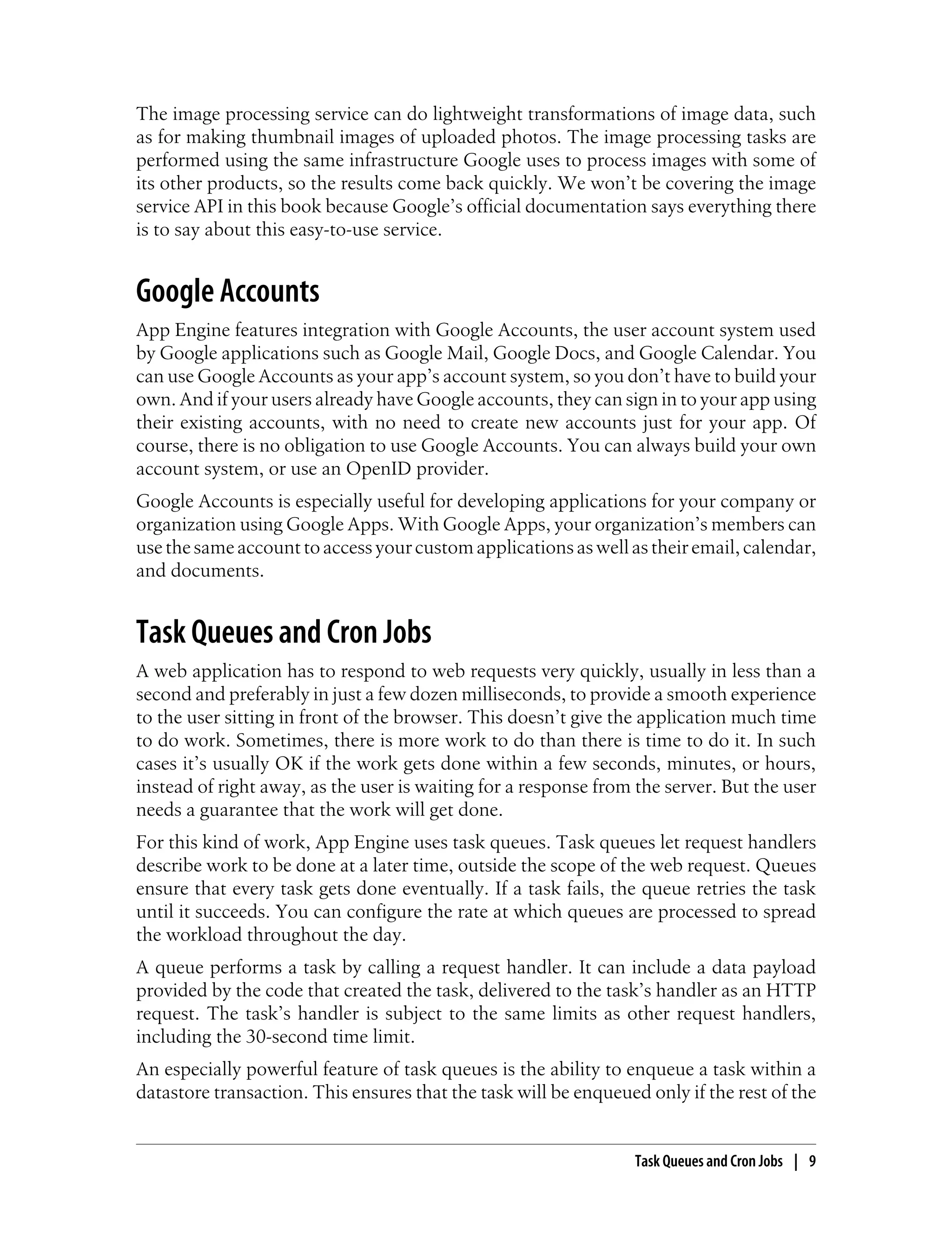 The image processing service can do lightweight transformations of image data, such
as for making thumbnail images of uploaded photos. The image processing tasks are
performed using the same infrastructure Google uses to process images with some of
its other products, so the results come back quickly. We won’t be covering the image
service API in this book because Google’s official documentation says everything there
is to say about this easy-to-use service.


Google Accounts
App Engine features integration with Google Accounts, the user account system used
by Google applications such as Google Mail, Google Docs, and Google Calendar. You
can use Google Accounts as your app’s account system, so you don’t have to build your
own. And if your users already have Google accounts, they can sign in to your app using
their existing accounts, with no need to create new accounts just for your app. Of
course, there is no obligation to use Google Accounts. You can always build your own
account system, or use an OpenID provider.
Google Accounts is especially useful for developing applications for your company or
organization using Google Apps. With Google Apps, your organization’s members can
use the same account to access your custom applications as well as their email, calendar,
and documents.


Task Queues and Cron Jobs
A web application has to respond to web requests very quickly, usually in less than a
second and preferably in just a few dozen milliseconds, to provide a smooth experience
to the user sitting in front of the browser. This doesn’t give the application much time
to do work. Sometimes, there is more work to do than there is time to do it. In such
cases it’s usually OK if the work gets done within a few seconds, minutes, or hours,
instead of right away, as the user is waiting for a response from the server. But the user
needs a guarantee that the work will get done.
For this kind of work, App Engine uses task queues. Task queues let request handlers
describe work to be done at a later time, outside the scope of the web request. Queues
ensure that every task gets done eventually. If a task fails, the queue retries the task
until it succeeds. You can configure the rate at which queues are processed to spread
the workload throughout the day.
A queue performs a task by calling a request handler. It can include a data payload
provided by the code that created the task, delivered to the task’s handler as an HTTP
request. The task’s handler is subject to the same limits as other request handlers,
including the 30-second time limit.
An especially powerful feature of task queues is the ability to enqueue a task within a
datastore transaction. This ensures that the task will be enqueued only if the rest of the


                                                                  Task Queues and Cron Jobs | 9
 