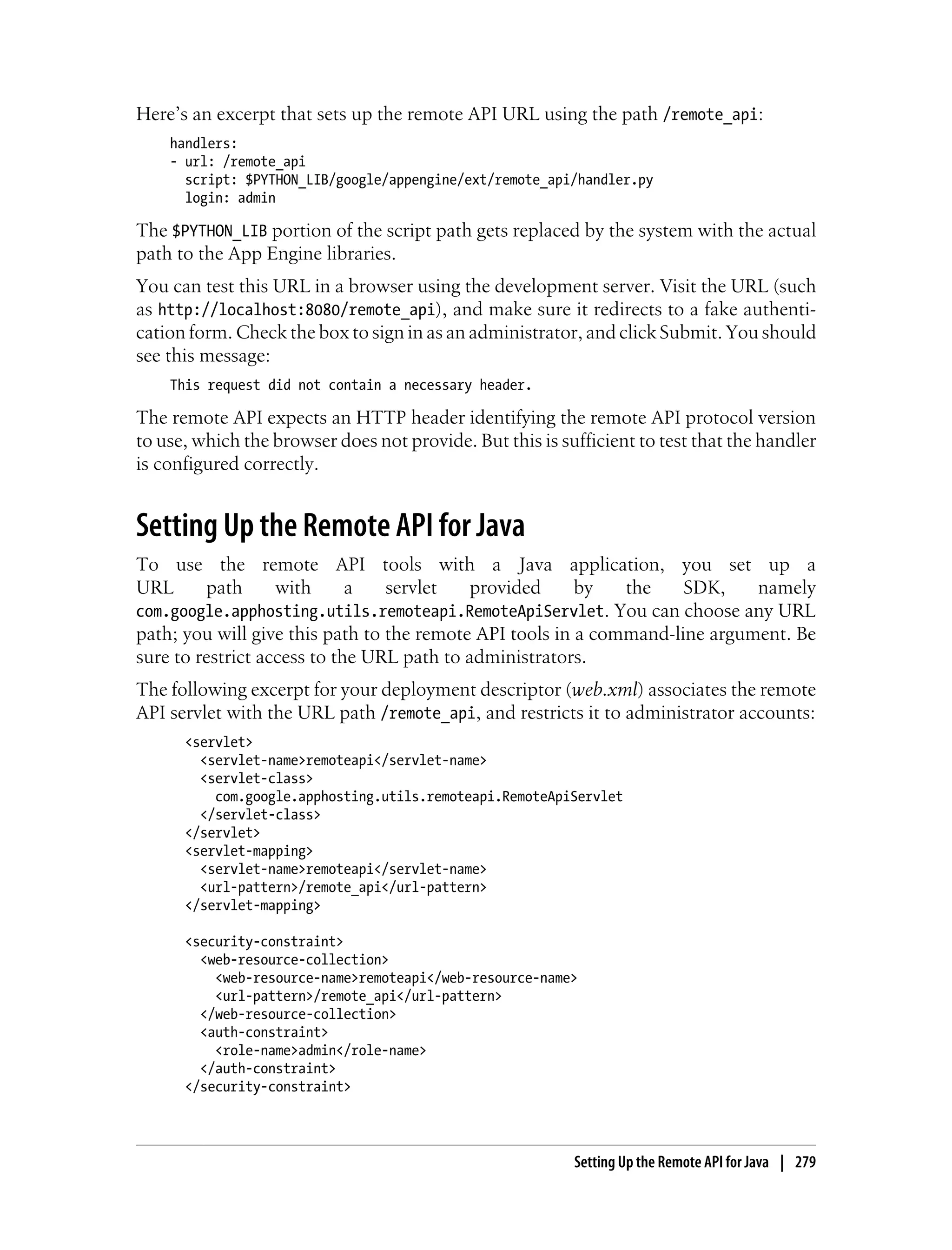 Here’s an excerpt that sets up the remote API URL using the path /remote_api:
    handlers:
    - url: /remote_api
      script: $PYTHON_LIB/google/appengine/ext/remote_api/handler.py
      login: admin

The $PYTHON_LIB portion of the script path gets replaced by the system with the actual
path to the App Engine libraries.
You can test this URL in a browser using the development server. Visit the URL (such
as http://localhost:8080/remote_api), and make sure it redirects to a fake authenti-
cation form. Check the box to sign in as an administrator, and click Submit. You should
see this message:
    This request did not contain a necessary header.

The remote API expects an HTTP header identifying the remote API protocol version
to use, which the browser does not provide. But this is sufficient to test that the handler
is configured correctly.


Setting Up the Remote API for Java
To use the remote API tools with a Java application, you set up a
URL      path      with      a   servlet    provided     by   the    SDK,    namely
com.google.apphosting.utils.remoteapi.RemoteApiServlet. You can choose any URL
path; you will give this path to the remote API tools in a command-line argument. Be
sure to restrict access to the URL path to administrators.
The following excerpt for your deployment descriptor (web.xml) associates the remote
API servlet with the URL path /remote_api, and restricts it to administrator accounts:
      <servlet>
        <servlet-name>remoteapi</servlet-name>
        <servlet-class>
          com.google.apphosting.utils.remoteapi.RemoteApiServlet
        </servlet-class>
      </servlet>
      <servlet-mapping>
        <servlet-name>remoteapi</servlet-name>
        <url-pattern>/remote_api</url-pattern>
      </servlet-mapping>

      <security-constraint>
        <web-resource-collection>
          <web-resource-name>remoteapi</web-resource-name>
          <url-pattern>/remote_api</url-pattern>
        </web-resource-collection>
        <auth-constraint>
          <role-name>admin</role-name>
        </auth-constraint>
      </security-constraint>




                                                          Setting Up the Remote API for Java | 279
 
