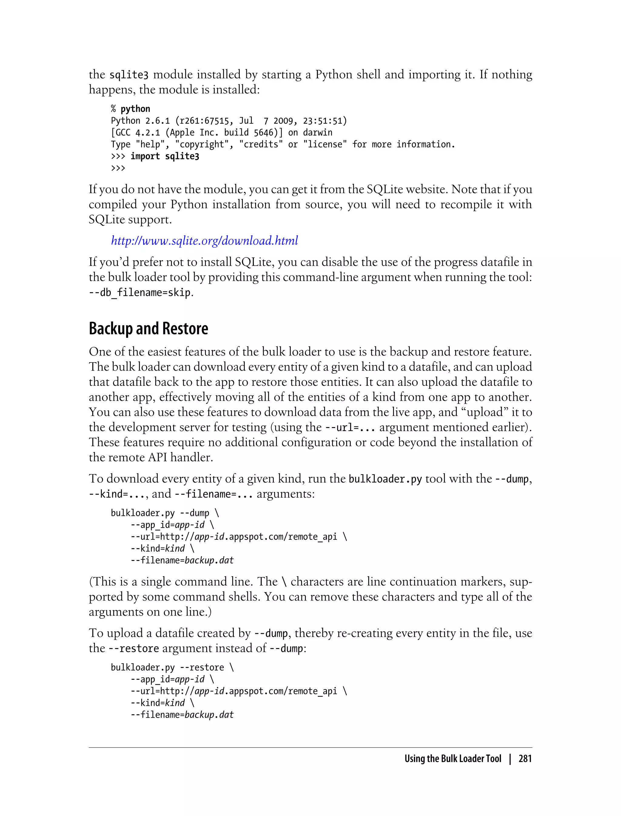 the sqlite3 module installed by starting a Python shell and importing it. If nothing
happens, the module is installed:
    % python
    Python 2.6.1 (r261:67515, Jul 7 2009, 23:51:51)
    [GCC 4.2.1 (Apple Inc. build 5646)] on darwin
    Type "help", "copyright", "credits" or "license" for more information.
    >>> import sqlite3
    >>>

If you do not have the module, you can get it from the SQLite website. Note that if you
compiled your Python installation from source, you will need to recompile it with
SQLite support.
    http://www.sqlite.org/download.html
If you’d prefer not to install SQLite, you can disable the use of the progress datafile in
the bulk loader tool by providing this command-line argument when running the tool:
--db_filename=skip.


Backup and Restore
One of the easiest features of the bulk loader to use is the backup and restore feature.
The bulk loader can download every entity of a given kind to a datafile, and can upload
that datafile back to the app to restore those entities. It can also upload the datafile to
another app, effectively moving all of the entities of a kind from one app to another.
You can also use these features to download data from the live app, and “upload” it to
the development server for testing (using the --url=... argument mentioned earlier).
These features require no additional configuration or code beyond the installation of
the remote API handler.
To download every entity of a given kind, run the bulkloader.py tool with the --dump,
--kind=..., and --filename=... arguments:
    bulkloader.py --dump 
        --app_id=app-id 
        --url=http://app-id.appspot.com/remote_api 
        --kind=kind 
        --filename=backup.dat

(This is a single command line. The  characters are line continuation markers, sup-
ported by some command shells. You can remove these characters and type all of the
arguments on one line.)
To upload a datafile created by --dump, thereby re-creating every entity in the file, use
the --restore argument instead of --dump:
    bulkloader.py --restore 
        --app_id=app-id 
        --url=http://app-id.appspot.com/remote_api 
        --kind=kind 
        --filename=backup.dat



                                                                Using the Bulk Loader Tool | 281
 