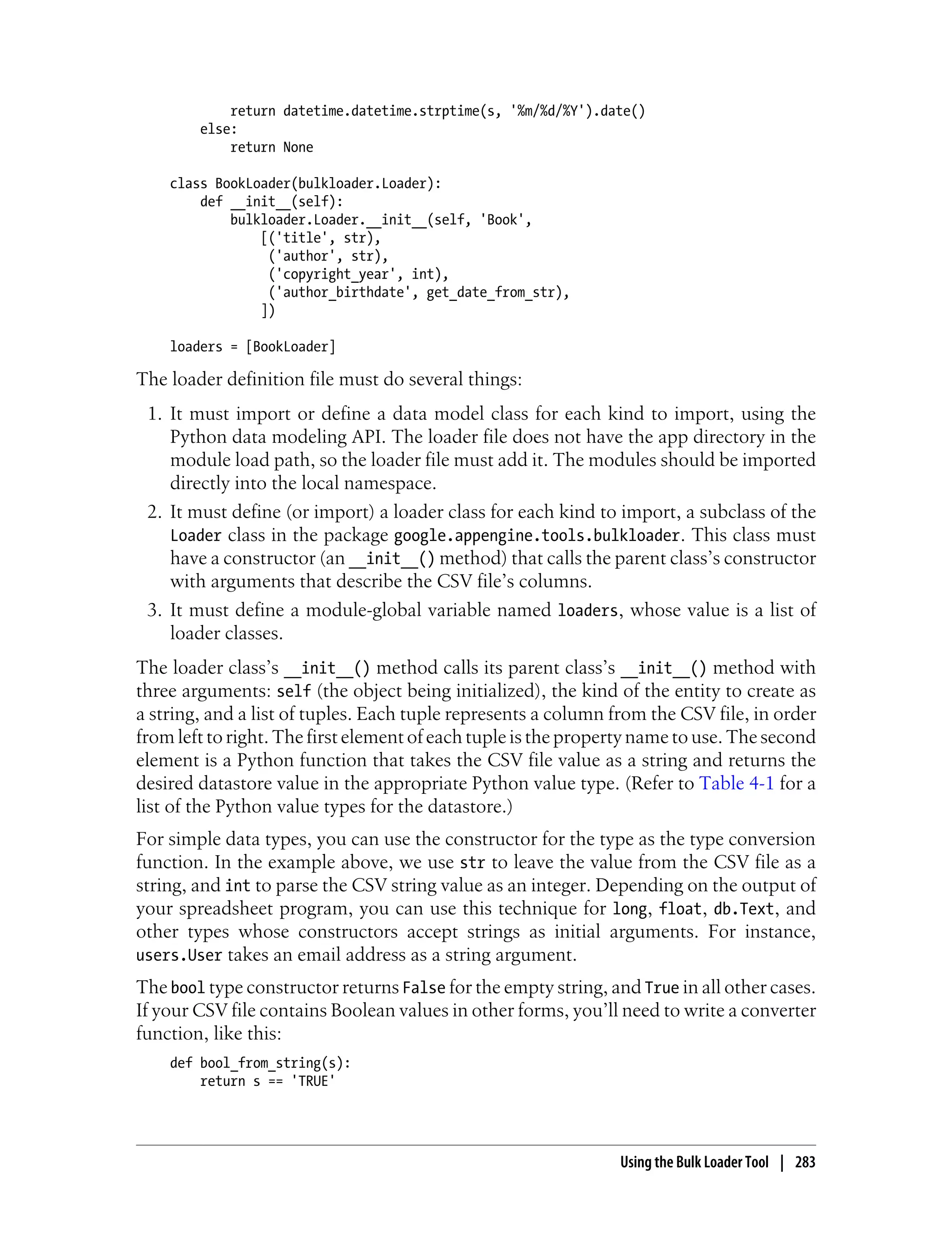return datetime.datetime.strptime(s, '%m/%d/%Y').date()
        else:
            return None

    class BookLoader(bulkloader.Loader):
        def __init__(self):
            bulkloader.Loader.__init__(self, 'Book',
                [('title', str),
                 ('author', str),
                 ('copyright_year', int),
                 ('author_birthdate', get_date_from_str),
                ])

    loaders = [BookLoader]

The loader definition file must do several things:
 1. It must import or define a data model class for each kind to import, using the
    Python data modeling API. The loader file does not have the app directory in the
    module load path, so the loader file must add it. The modules should be imported
    directly into the local namespace.
 2. It must define (or import) a loader class for each kind to import, a subclass of the
    Loader class in the package google.appengine.tools.bulkloader. This class must
    have a constructor (an __init__() method) that calls the parent class’s constructor
    with arguments that describe the CSV file’s columns.
 3. It must define a module-global variable named loaders, whose value is a list of
    loader classes.
The loader class’s __init__() method calls its parent class’s __init__() method with
three arguments: self (the object being initialized), the kind of the entity to create as
a string, and a list of tuples. Each tuple represents a column from the CSV file, in order
from left to right. The first element of each tuple is the property name to use. The second
element is a Python function that takes the CSV file value as a string and returns the
desired datastore value in the appropriate Python value type. (Refer to Table 4-1 for a
list of the Python value types for the datastore.)
For simple data types, you can use the constructor for the type as the type conversion
function. In the example above, we use str to leave the value from the CSV file as a
string, and int to parse the CSV string value as an integer. Depending on the output of
your spreadsheet program, you can use this technique for long, float, db.Text, and
other types whose constructors accept strings as initial arguments. For instance,
users.User takes an email address as a string argument.
The bool type constructor returns False for the empty string, and True in all other cases.
If your CSV file contains Boolean values in other forms, you’ll need to write a converter
function, like this:
    def bool_from_string(s):
        return s == 'TRUE'




                                                                Using the Bulk Loader Tool | 283
 