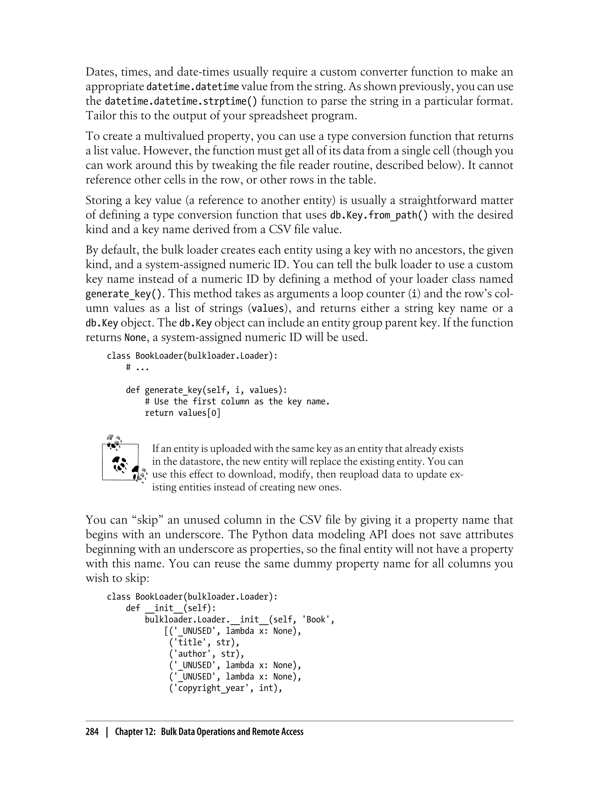 Dates, times, and date-times usually require a custom converter function to make an
appropriate datetime.datetime value from the string. As shown previously, you can use
the datetime.datetime.strptime() function to parse the string in a particular format.
Tailor this to the output of your spreadsheet program.
To create a multivalued property, you can use a type conversion function that returns
a list value. However, the function must get all of its data from a single cell (though you
can work around this by tweaking the file reader routine, described below). It cannot
reference other cells in the row, or other rows in the table.
Storing a key value (a reference to another entity) is usually a straightforward matter
of defining a type conversion function that uses db.Key.from_path() with the desired
kind and a key name derived from a CSV file value.
By default, the bulk loader creates each entity using a key with no ancestors, the given
kind, and a system-assigned numeric ID. You can tell the bulk loader to use a custom
key name instead of a numeric ID by defining a method of your loader class named
generate_key(). This method takes as arguments a loop counter (i) and the row’s col-
umn values as a list of strings (values), and returns either a string key name or a
db.Key object. The db.Key object can include an entity group parent key. If the function
returns None, a system-assigned numeric ID will be used.
     class BookLoader(bulkloader.Loader):
         # ...

          def generate_key(self, i, values):
              # Use the first column as the key name.
              return values[0]


                 If an entity is uploaded with the same key as an entity that already exists
                 in the datastore, the new entity will replace the existing entity. You can
                 use this effect to download, modify, then reupload data to update ex-
                 isting entities instead of creating new ones.


You can “skip” an unused column in the CSV file by giving it a property name that
begins with an underscore. The Python data modeling API does not save attributes
beginning with an underscore as properties, so the final entity will not have a property
with this name. You can reuse the same dummy property name for all columns you
wish to skip:
     class BookLoader(bulkloader.Loader):
         def __init__(self):
             bulkloader.Loader.__init__(self, 'Book',
                 [('_UNUSED', lambda x: None),
                  ('title', str),
                  ('author', str),
                  ('_UNUSED', lambda x: None),
                  ('_UNUSED', lambda x: None),
                  ('copyright_year', int),



284 | Chapter 12: Bulk Data Operations and Remote Access
 