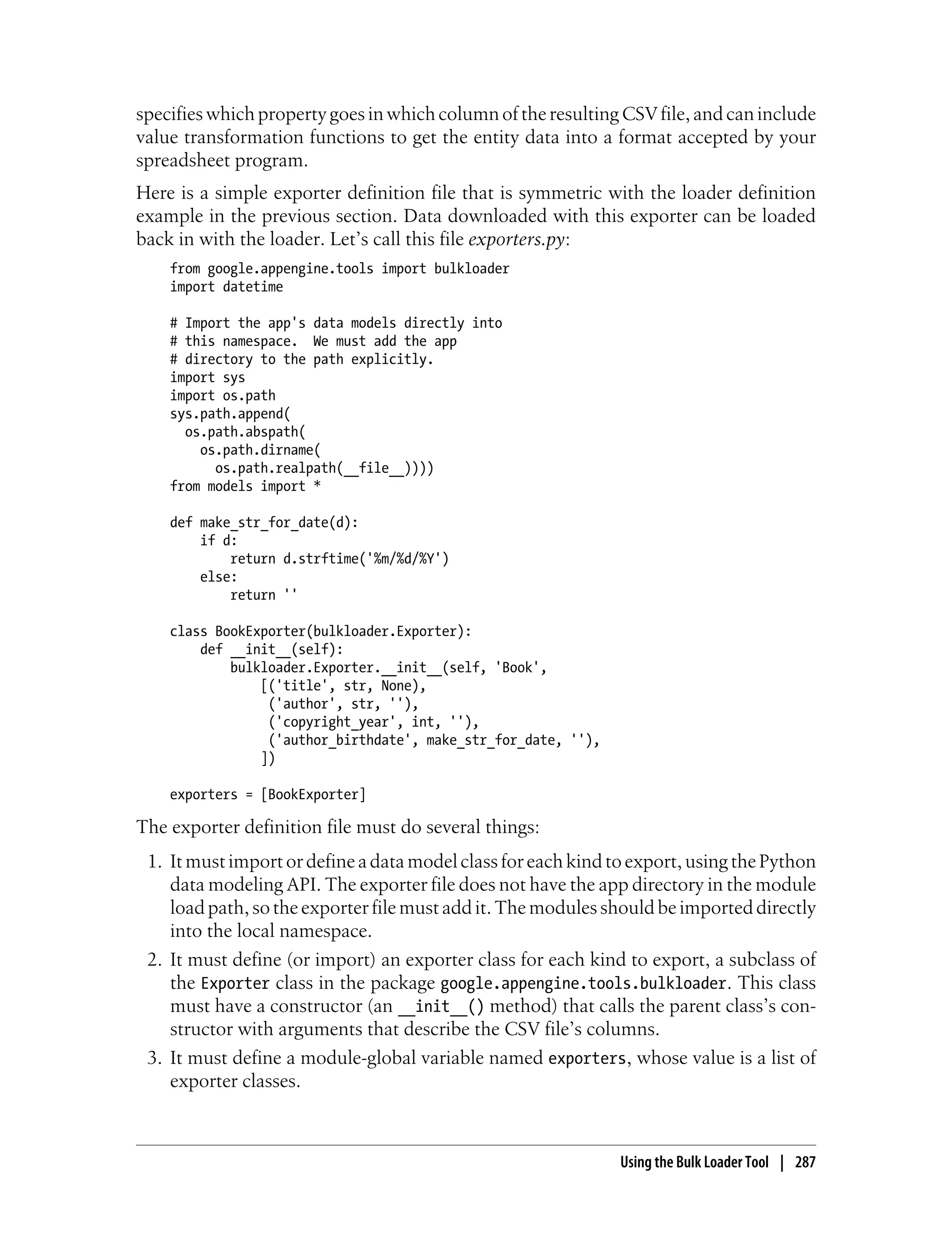 specifies which property goes in which column of the resulting CSV file, and can include
value transformation functions to get the entity data into a format accepted by your
spreadsheet program.
Here is a simple exporter definition file that is symmetric with the loader definition
example in the previous section. Data downloaded with this exporter can be loaded
back in with the loader. Let’s call this file exporters.py:
    from google.appengine.tools import bulkloader
    import datetime

    # Import the app's data models directly into
    # this namespace. We must add the app
    # directory to the path explicitly.
    import sys
    import os.path
    sys.path.append(
      os.path.abspath(
        os.path.dirname(
          os.path.realpath(__file__))))
    from models import *

    def make_str_for_date(d):
        if d:
            return d.strftime('%m/%d/%Y')
        else:
            return ''

    class BookExporter(bulkloader.Exporter):
        def __init__(self):
            bulkloader.Exporter.__init__(self, 'Book',
                [('title', str, None),
                 ('author', str, ''),
                 ('copyright_year', int, ''),
                 ('author_birthdate', make_str_for_date, ''),
                ])

    exporters = [BookExporter]

The exporter definition file must do several things:
 1. It must import or define a data model class for each kind to export, using the Python
    data modeling API. The exporter file does not have the app directory in the module
    load path, so the exporter file must add it. The modules should be imported directly
    into the local namespace.
 2. It must define (or import) an exporter class for each kind to export, a subclass of
    the Exporter class in the package google.appengine.tools.bulkloader. This class
    must have a constructor (an __init__() method) that calls the parent class’s con-
    structor with arguments that describe the CSV file’s columns.
 3. It must define a module-global variable named exporters, whose value is a list of
    exporter classes.



                                                                Using the Bulk Loader Tool | 287
 