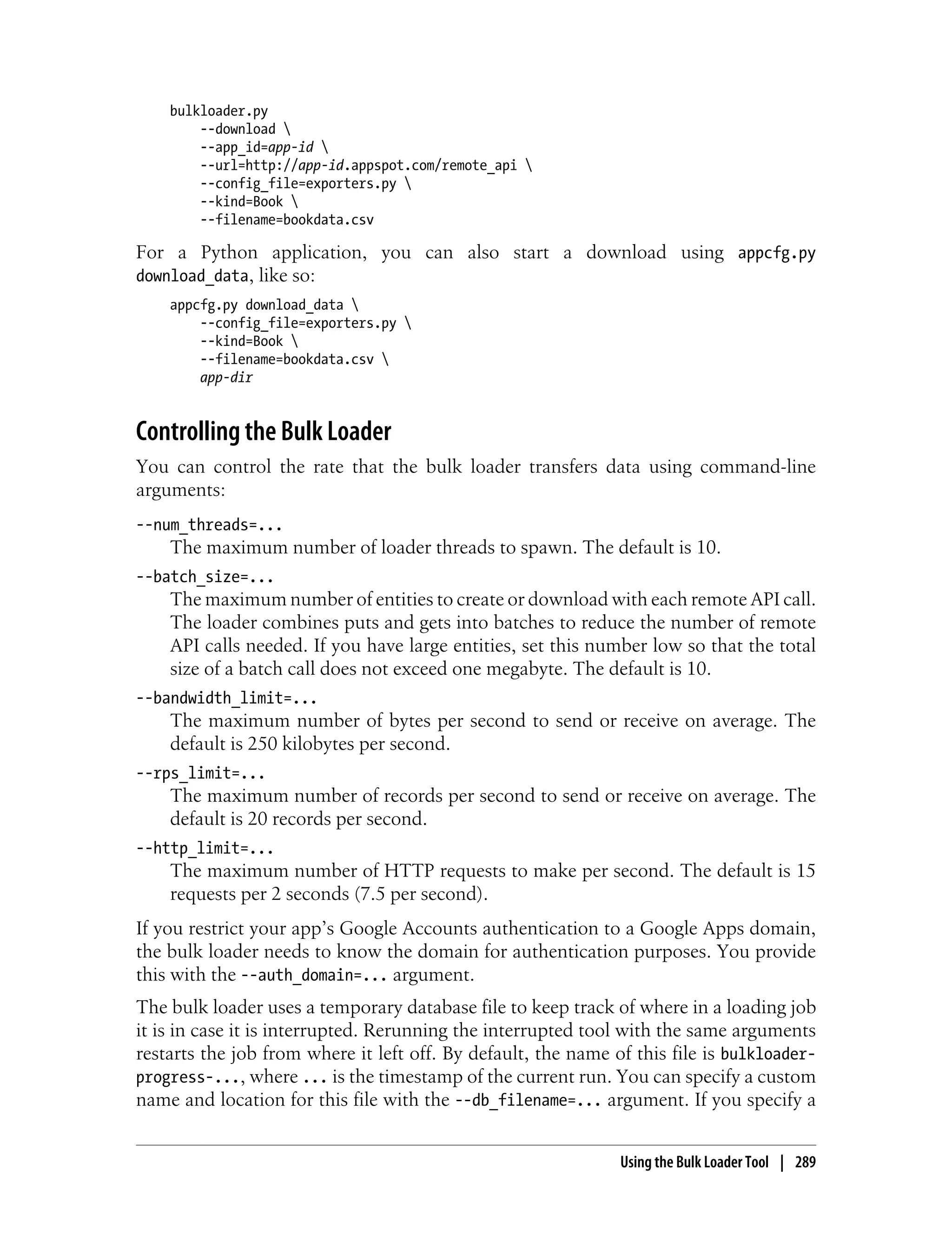 bulkloader.py
        --download 
        --app_id=app-id 
        --url=http://app-id.appspot.com/remote_api 
        --config_file=exporters.py 
        --kind=Book 
        --filename=bookdata.csv

For a Python application, you can also start a download using appcfg.py
download_data, like so:
    appcfg.py download_data 
        --config_file=exporters.py 
        --kind=Book 
        --filename=bookdata.csv 
        app-dir


Controlling the Bulk Loader
You can control the rate that the bulk loader transfers data using command-line
arguments:
--num_threads=...
    The maximum number of loader threads to spawn. The default is 10.
--batch_size=...
    The maximum number of entities to create or download with each remote API call.
    The loader combines puts and gets into batches to reduce the number of remote
    API calls needed. If you have large entities, set this number low so that the total
    size of a batch call does not exceed one megabyte. The default is 10.
--bandwidth_limit=...
    The maximum number of bytes per second to send or receive on average. The
    default is 250 kilobytes per second.
--rps_limit=...
    The maximum number of records per second to send or receive on average. The
    default is 20 records per second.
--http_limit=...
    The maximum number of HTTP requests to make per second. The default is 15
    requests per 2 seconds (7.5 per second).
If you restrict your app’s Google Accounts authentication to a Google Apps domain,
the bulk loader needs to know the domain for authentication purposes. You provide
this with the --auth_domain=... argument.
The bulk loader uses a temporary database file to keep track of where in a loading job
it is in case it is interrupted. Rerunning the interrupted tool with the same arguments
restarts the job from where it left off. By default, the name of this file is bulkloader-
progress-..., where ... is the timestamp of the current run. You can specify a custom
name and location for this file with the --db_filename=... argument. If you specify a


                                                               Using the Bulk Loader Tool | 289
 