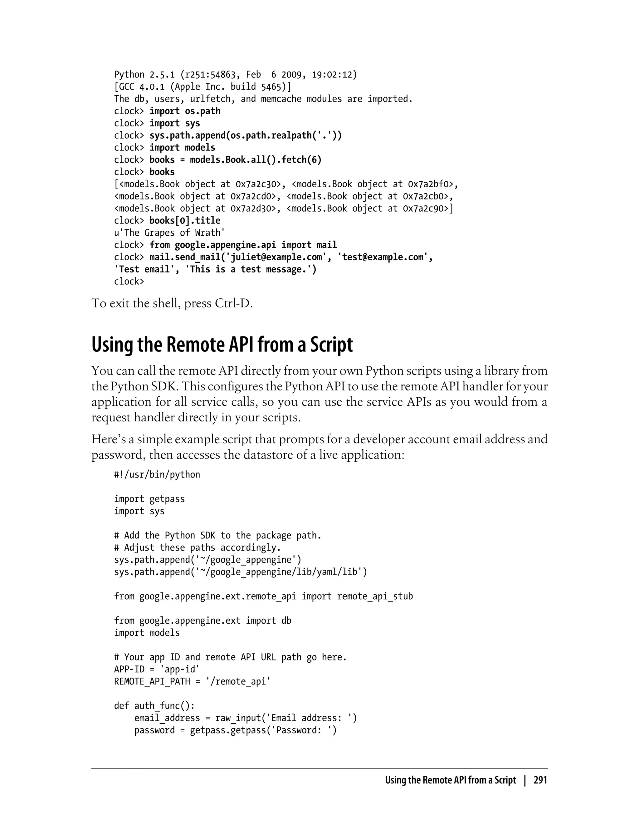 Python 2.5.1 (r251:54863, Feb 6 2009, 19:02:12)
    [GCC 4.0.1 (Apple Inc. build 5465)]
    The db, users, urlfetch, and memcache modules are imported.
    clock> import os.path
    clock> import sys
    clock> sys.path.append(os.path.realpath('.'))
    clock> import models
    clock> books = models.Book.all().fetch(6)
    clock> books
    [<models.Book object at 0x7a2c30>, <models.Book object at 0x7a2bf0>,
    <models.Book object at 0x7a2cd0>, <models.Book object at 0x7a2cb0>,
    <models.Book object at 0x7a2d30>, <models.Book object at 0x7a2c90>]
    clock> books[0].title
    u'The Grapes of Wrath'
    clock> from google.appengine.api import mail
    clock> mail.send_mail('juliet@example.com', 'test@example.com',
    'Test email', 'This is a test message.')
    clock>

To exit the shell, press Ctrl-D.


Using the Remote API from a Script
You can call the remote API directly from your own Python scripts using a library from
the Python SDK. This configures the Python API to use the remote API handler for your
application for all service calls, so you can use the service APIs as you would from a
request handler directly in your scripts.
Here’s a simple example script that prompts for a developer account email address and
password, then accesses the datastore of a live application:
    #!/usr/bin/python

    import getpass
    import sys

    # Add the Python SDK to the package path.
    # Adjust these paths accordingly.
    sys.path.append('~/google_appengine')
    sys.path.append('~/google_appengine/lib/yaml/lib')

    from google.appengine.ext.remote_api import remote_api_stub

    from google.appengine.ext import db
    import models

    # Your app ID and remote API URL path go here.
    APP-ID = 'app-id'
    REMOTE_API_PATH = '/remote_api'

    def auth_func():
        email_address = raw_input('Email address: ')
        password = getpass.getpass('Password: ')



                                                         Using the Remote API from a Script | 291
 