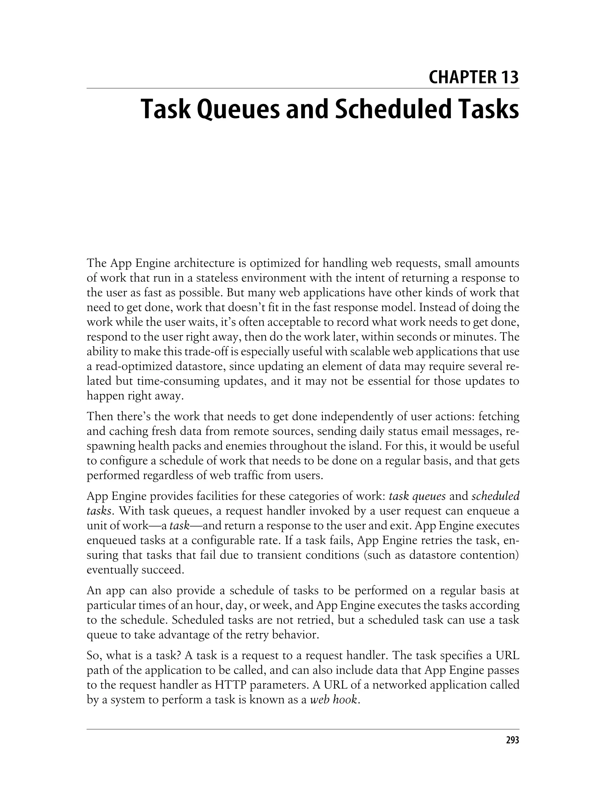 CHAPTER 13
           Task Queues and Scheduled Tasks




The App Engine architecture is optimized for handling web requests, small amounts
of work that run in a stateless environment with the intent of returning a response to
the user as fast as possible. But many web applications have other kinds of work that
need to get done, work that doesn’t fit in the fast response model. Instead of doing the
work while the user waits, it’s often acceptable to record what work needs to get done,
respond to the user right away, then do the work later, within seconds or minutes. The
ability to make this trade-off is especially useful with scalable web applications that use
a read-optimized datastore, since updating an element of data may require several re-
lated but time-consuming updates, and it may not be essential for those updates to
happen right away.
Then there’s the work that needs to get done independently of user actions: fetching
and caching fresh data from remote sources, sending daily status email messages, re-
spawning health packs and enemies throughout the island. For this, it would be useful
to configure a schedule of work that needs to be done on a regular basis, and that gets
performed regardless of web traffic from users.
App Engine provides facilities for these categories of work: task queues and scheduled
tasks. With task queues, a request handler invoked by a user request can enqueue a
unit of work—a task—and return a response to the user and exit. App Engine executes
enqueued tasks at a configurable rate. If a task fails, App Engine retries the task, en-
suring that tasks that fail due to transient conditions (such as datastore contention)
eventually succeed.
An app can also provide a schedule of tasks to be performed on a regular basis at
particular times of an hour, day, or week, and App Engine executes the tasks according
to the schedule. Scheduled tasks are not retried, but a scheduled task can use a task
queue to take advantage of the retry behavior.
So, what is a task? A task is a request to a request handler. The task specifies a URL
path of the application to be called, and can also include data that App Engine passes
to the request handler as HTTP parameters. A URL of a networked application called
by a system to perform a task is known as a web hook.


                                                                                        293
 