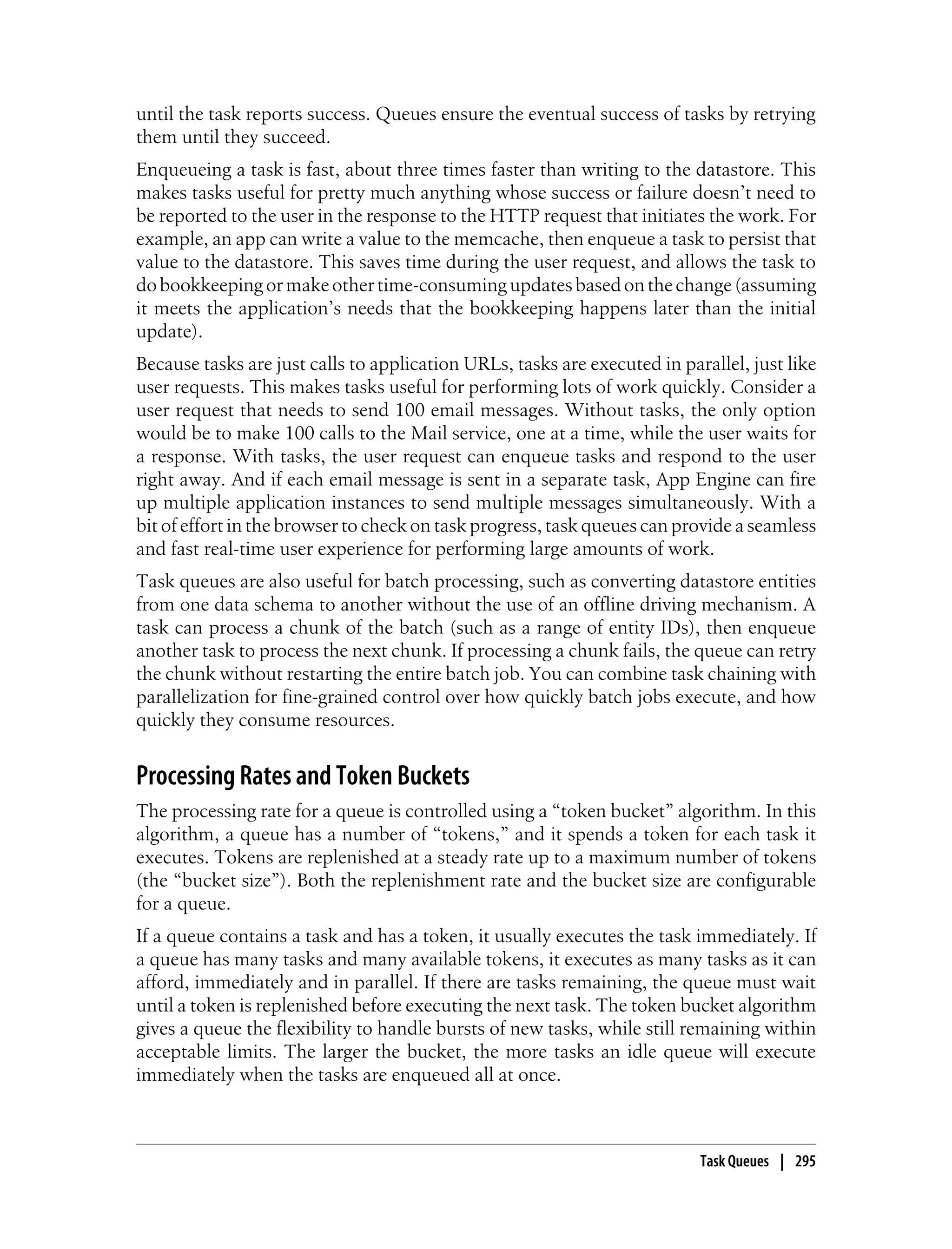 until the task reports success. Queues ensure the eventual success of tasks by retrying
them until they succeed.
Enqueueing a task is fast, about three times faster than writing to the datastore. This
makes tasks useful for pretty much anything whose success or failure doesn’t need to
be reported to the user in the response to the HTTP request that initiates the work. For
example, an app can write a value to the memcache, then enqueue a task to persist that
value to the datastore. This saves time during the user request, and allows the task to
do bookkeeping or make other time-consuming updates based on the change (assuming
it meets the application’s needs that the bookkeeping happens later than the initial
update).
Because tasks are just calls to application URLs, tasks are executed in parallel, just like
user requests. This makes tasks useful for performing lots of work quickly. Consider a
user request that needs to send 100 email messages. Without tasks, the only option
would be to make 100 calls to the Mail service, one at a time, while the user waits for
a response. With tasks, the user request can enqueue tasks and respond to the user
right away. And if each email message is sent in a separate task, App Engine can fire
up multiple application instances to send multiple messages simultaneously. With a
bit of effort in the browser to check on task progress, task queues can provide a seamless
and fast real-time user experience for performing large amounts of work.
Task queues are also useful for batch processing, such as converting datastore entities
from one data schema to another without the use of an offline driving mechanism. A
task can process a chunk of the batch (such as a range of entity IDs), then enqueue
another task to process the next chunk. If processing a chunk fails, the queue can retry
the chunk without restarting the entire batch job. You can combine task chaining with
parallelization for fine-grained control over how quickly batch jobs execute, and how
quickly they consume resources.


Processing Rates and Token Buckets
The processing rate for a queue is controlled using a “token bucket” algorithm. In this
algorithm, a queue has a number of “tokens,” and it spends a token for each task it
executes. Tokens are replenished at a steady rate up to a maximum number of tokens
(the “bucket size”). Both the replenishment rate and the bucket size are configurable
for a queue.
If a queue contains a task and has a token, it usually executes the task immediately. If
a queue has many tasks and many available tokens, it executes as many tasks as it can
afford, immediately and in parallel. If there are tasks remaining, the queue must wait
until a token is replenished before executing the next task. The token bucket algorithm
gives a queue the flexibility to handle bursts of new tasks, while still remaining within
acceptable limits. The larger the bucket, the more tasks an idle queue will execute
immediately when the tasks are enqueued all at once.



                                                                           Task Queues | 295
 
