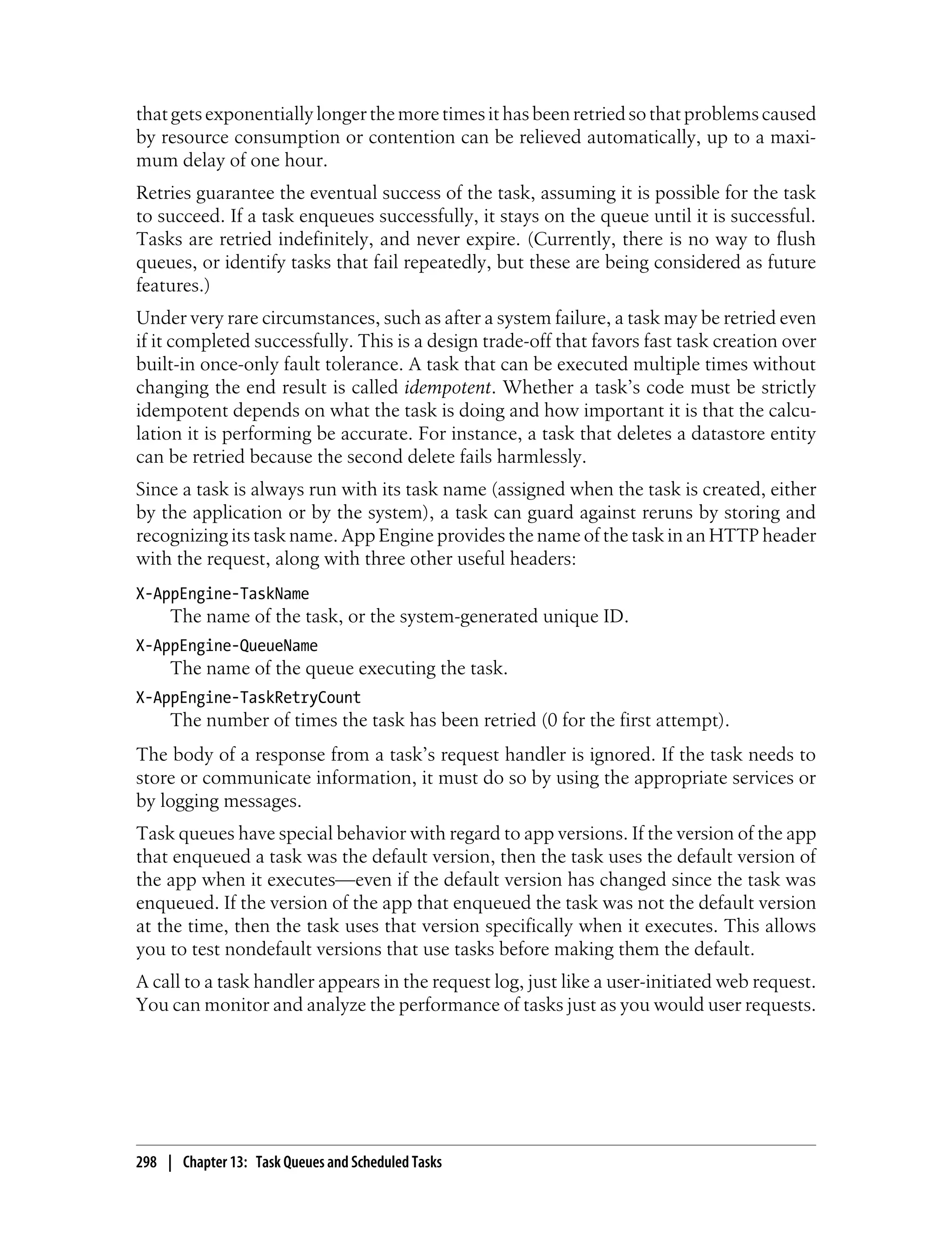 that gets exponentially longer the more times it has been retried so that problems caused
by resource consumption or contention can be relieved automatically, up to a maxi-
mum delay of one hour.
Retries guarantee the eventual success of the task, assuming it is possible for the task
to succeed. If a task enqueues successfully, it stays on the queue until it is successful.
Tasks are retried indefinitely, and never expire. (Currently, there is no way to flush
queues, or identify tasks that fail repeatedly, but these are being considered as future
features.)
Under very rare circumstances, such as after a system failure, a task may be retried even
if it completed successfully. This is a design trade-off that favors fast task creation over
built-in once-only fault tolerance. A task that can be executed multiple times without
changing the end result is called idempotent. Whether a task’s code must be strictly
idempotent depends on what the task is doing and how important it is that the calcu-
lation it is performing be accurate. For instance, a task that deletes a datastore entity
can be retried because the second delete fails harmlessly.
Since a task is always run with its task name (assigned when the task is created, either
by the application or by the system), a task can guard against reruns by storing and
recognizing its task name. App Engine provides the name of the task in an HTTP header
with the request, along with three other useful headers:
X-AppEngine-TaskName
     The name of the task, or the system-generated unique ID.
X-AppEngine-QueueName
     The name of the queue executing the task.
X-AppEngine-TaskRetryCount
     The number of times the task has been retried (0 for the first attempt).
The body of a response from a task’s request handler is ignored. If the task needs to
store or communicate information, it must do so by using the appropriate services or
by logging messages.
Task queues have special behavior with regard to app versions. If the version of the app
that enqueued a task was the default version, then the task uses the default version of
the app when it executes—even if the default version has changed since the task was
enqueued. If the version of the app that enqueued the task was not the default version
at the time, then the task uses that version specifically when it executes. This allows
you to test nondefault versions that use tasks before making them the default.
A call to a task handler appears in the request log, just like a user-initiated web request.
You can monitor and analyze the performance of tasks just as you would user requests.




298 | Chapter 13: Task Queues and Scheduled Tasks
 