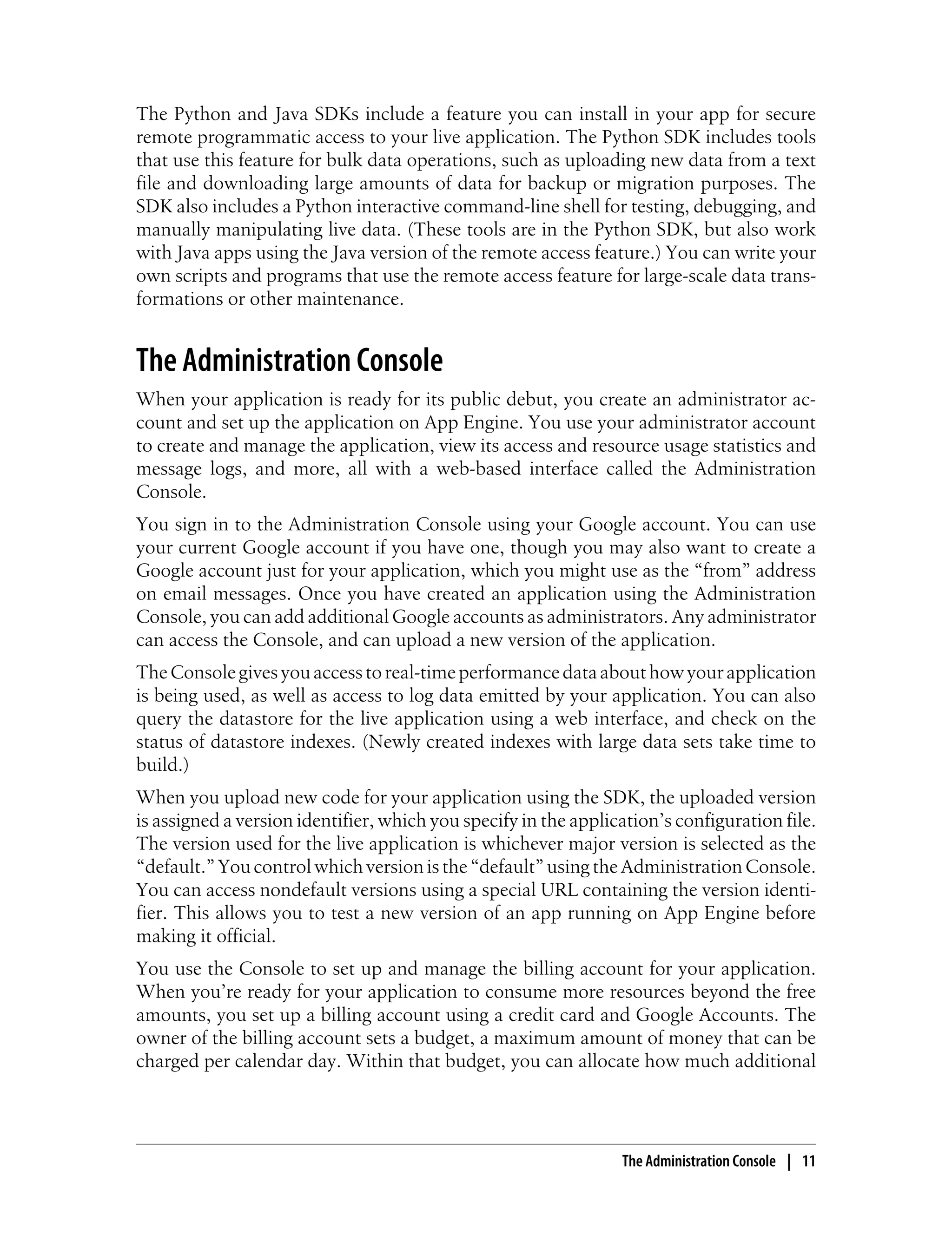 The Python and Java SDKs include a feature you can install in your app for secure
remote programmatic access to your live application. The Python SDK includes tools
that use this feature for bulk data operations, such as uploading new data from a text
file and downloading large amounts of data for backup or migration purposes. The
SDK also includes a Python interactive command-line shell for testing, debugging, and
manually manipulating live data. (These tools are in the Python SDK, but also work
with Java apps using the Java version of the remote access feature.) You can write your
own scripts and programs that use the remote access feature for large-scale data trans-
formations or other maintenance.


The Administration Console
When your application is ready for its public debut, you create an administrator ac-
count and set up the application on App Engine. You use your administrator account
to create and manage the application, view its access and resource usage statistics and
message logs, and more, all with a web-based interface called the Administration
Console.
You sign in to the Administration Console using your Google account. You can use
your current Google account if you have one, though you may also want to create a
Google account just for your application, which you might use as the “from” address
on email messages. Once you have created an application using the Administration
Console, you can add additional Google accounts as administrators. Any administrator
can access the Console, and can upload a new version of the application.
The Console gives you access to real-time performance data about how your application
is being used, as well as access to log data emitted by your application. You can also
query the datastore for the live application using a web interface, and check on the
status of datastore indexes. (Newly created indexes with large data sets take time to
build.)
When you upload new code for your application using the SDK, the uploaded version
is assigned a version identifier, which you specify in the application’s configuration file.
The version used for the live application is whichever major version is selected as the
“default.” You control which version is the “default” using the Administration Console.
You can access nondefault versions using a special URL containing the version identi-
fier. This allows you to test a new version of an app running on App Engine before
making it official.
You use the Console to set up and manage the billing account for your application.
When you’re ready for your application to consume more resources beyond the free
amounts, you set up a billing account using a credit card and Google Accounts. The
owner of the billing account sets a budget, a maximum amount of money that can be
charged per calendar day. Within that budget, you can allocate how much additional




                                                                 The Administration Console | 11
 