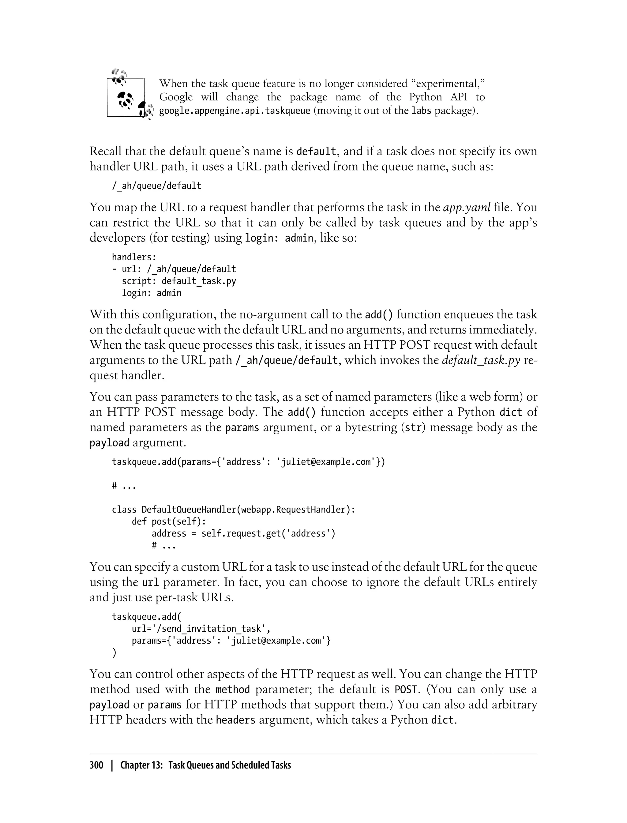 When the task queue feature is no longer considered “experimental,”
                Google will change the package name of the Python API to
                google.appengine.api.taskqueue (moving it out of the labs package).



Recall that the default queue’s name is default, and if a task does not specify its own
handler URL path, it uses a URL path derived from the queue name, such as:
     /_ah/queue/default

You map the URL to a request handler that performs the task in the app.yaml file. You
can restrict the URL so that it can only be called by task queues and by the app’s
developers (for testing) using login: admin, like so:
     handlers:
     - url: /_ah/queue/default
       script: default_task.py
       login: admin

With this configuration, the no-argument call to the add() function enqueues the task
on the default queue with the default URL and no arguments, and returns immediately.
When the task queue processes this task, it issues an HTTP POST request with default
arguments to the URL path /_ah/queue/default, which invokes the default_task.py re-
quest handler.
You can pass parameters to the task, as a set of named parameters (like a web form) or
an HTTP POST message body. The add() function accepts either a Python dict of
named parameters as the params argument, or a bytestring (str) message body as the
payload argument.
     taskqueue.add(params={'address': 'juliet@example.com'})

     # ...

     class DefaultQueueHandler(webapp.RequestHandler):
         def post(self):
             address = self.request.get('address')
             # ...

You can specify a custom URL for a task to use instead of the default URL for the queue
using the url parameter. In fact, you can choose to ignore the default URLs entirely
and just use per-task URLs.
     taskqueue.add(
         url='/send_invitation_task',
         params={'address': 'juliet@example.com'}
     )

You can control other aspects of the HTTP request as well. You can change the HTTP
method used with the method parameter; the default is POST. (You can only use a
payload or params for HTTP methods that support them.) You can also add arbitrary
HTTP headers with the headers argument, which takes a Python dict.


300 | Chapter 13: Task Queues and Scheduled Tasks
 