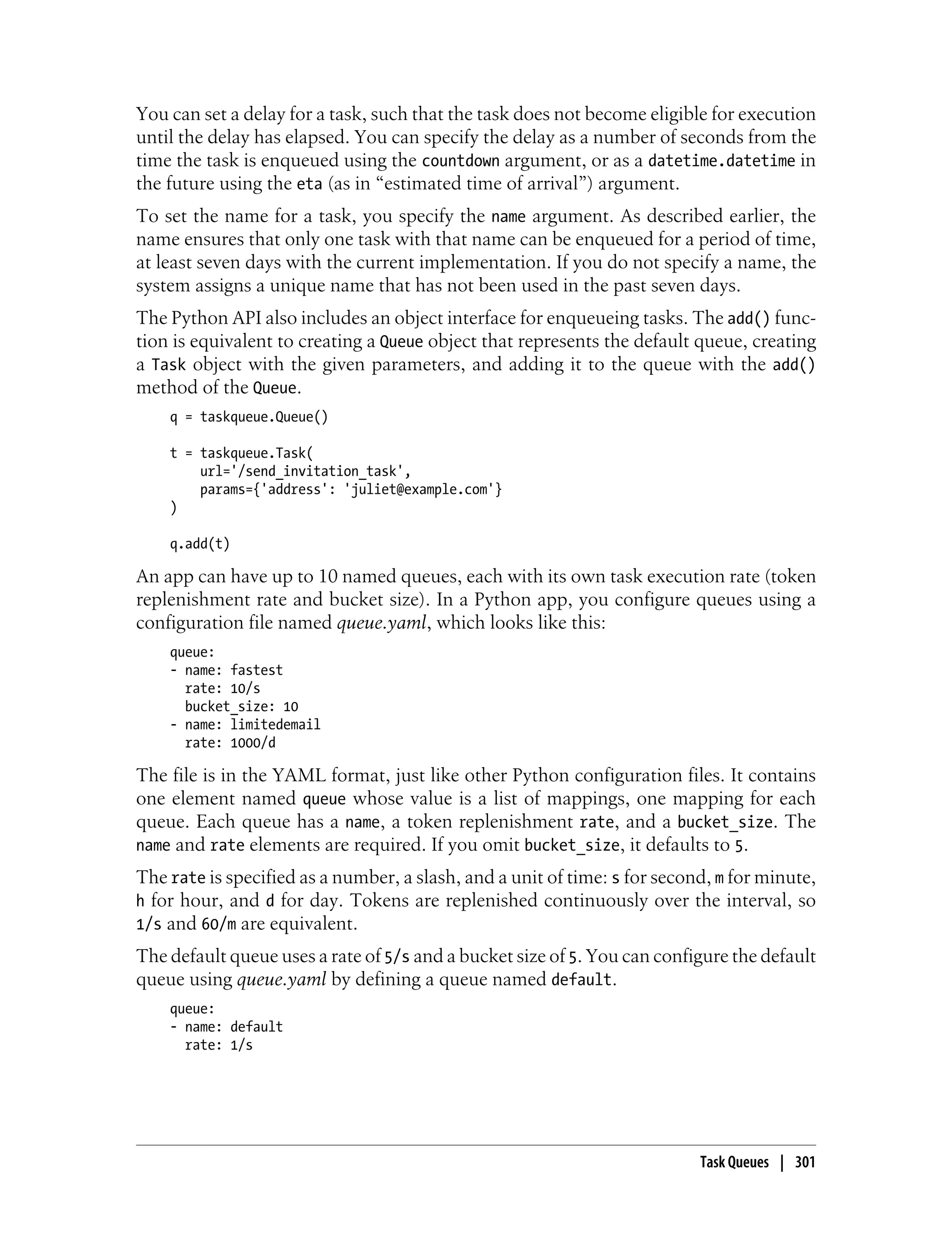 You can set a delay for a task, such that the task does not become eligible for execution
until the delay has elapsed. You can specify the delay as a number of seconds from the
time the task is enqueued using the countdown argument, or as a datetime.datetime in
the future using the eta (as in “estimated time of arrival”) argument.
To set the name for a task, you specify the name argument. As described earlier, the
name ensures that only one task with that name can be enqueued for a period of time,
at least seven days with the current implementation. If you do not specify a name, the
system assigns a unique name that has not been used in the past seven days.
The Python API also includes an object interface for enqueueing tasks. The add() func-
tion is equivalent to creating a Queue object that represents the default queue, creating
a Task object with the given parameters, and adding it to the queue with the add()
method of the Queue.
    q = taskqueue.Queue()

    t = taskqueue.Task(
        url='/send_invitation_task',
        params={'address': 'juliet@example.com'}
    )

    q.add(t)

An app can have up to 10 named queues, each with its own task execution rate (token
replenishment rate and bucket size). In a Python app, you configure queues using a
configuration file named queue.yaml, which looks like this:
    queue:
    - name: fastest
      rate: 10/s
      bucket_size: 10
    - name: limitedemail
      rate: 1000/d

The file is in the YAML format, just like other Python configuration files. It contains
one element named queue whose value is a list of mappings, one mapping for each
queue. Each queue has a name, a token replenishment rate, and a bucket_size. The
name and rate elements are required. If you omit bucket_size, it defaults to 5.
The rate is specified as a number, a slash, and a unit of time: s for second, m for minute,
h for hour, and d for day. Tokens are replenished continuously over the interval, so
1/s and 60/m are equivalent.
The default queue uses a rate of 5/s and a bucket size of 5. You can configure the default
queue using queue.yaml by defining a queue named default.
    queue:
    - name: default
      rate: 1/s




                                                                           Task Queues | 301
 