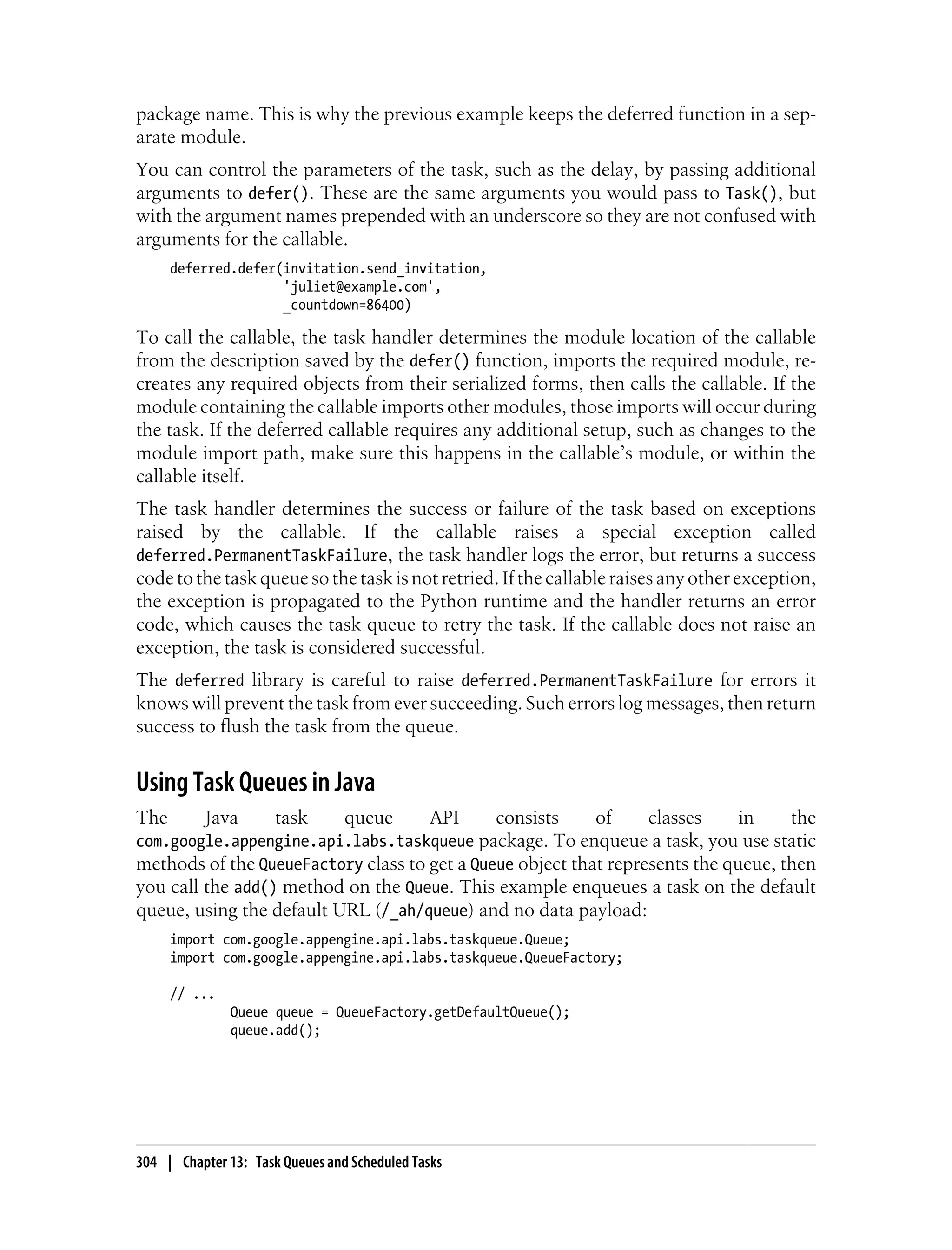 package name. This is why the previous example keeps the deferred function in a sep-
arate module.
You can control the parameters of the task, such as the delay, by passing additional
arguments to defer(). These are the same arguments you would pass to Task(), but
with the argument names prepended with an underscore so they are not confused with
arguments for the callable.
      deferred.defer(invitation.send_invitation,
                     'juliet@example.com',
                     _countdown=86400)

To call the callable, the task handler determines the module location of the callable
from the description saved by the defer() function, imports the required module, re-
creates any required objects from their serialized forms, then calls the callable. If the
module containing the callable imports other modules, those imports will occur during
the task. If the deferred callable requires any additional setup, such as changes to the
module import path, make sure this happens in the callable’s module, or within the
callable itself.
The task handler determines the success or failure of the task based on exceptions
raised by the callable. If the callable raises a special exception called
deferred.PermanentTaskFailure, the task handler logs the error, but returns a success
code to the task queue so the task is not retried. If the callable raises any other exception,
the exception is propagated to the Python runtime and the handler returns an error
code, which causes the task queue to retry the task. If the callable does not raise an
exception, the task is considered successful.
The deferred library is careful to raise deferred.PermanentTaskFailure for errors it
knows will prevent the task from ever succeeding. Such errors log messages, then return
success to flush the task from the queue.


Using Task Queues in Java
The       Java        task       queue         API
                                              consists     of     classes     in    the
com.google.appengine.api.labs.taskqueue package. To enqueue a task, you use static
methods of the QueueFactory class to get a Queue object that represents the queue, then
you call the add() method on the Queue. This example enqueues a task on the default
queue, using the default URL (/_ah/queue) and no data payload:
      import com.google.appengine.api.labs.taskqueue.Queue;
      import com.google.appengine.api.labs.taskqueue.QueueFactory;

      // ...
               Queue queue = QueueFactory.getDefaultQueue();
               queue.add();




304 | Chapter 13: Task Queues and Scheduled Tasks
 