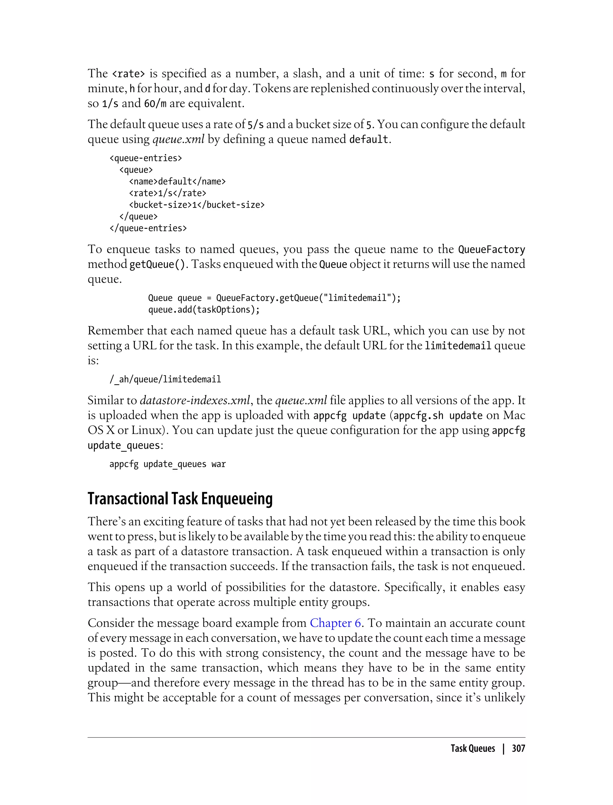 The <rate> is specified as a number, a slash, and a unit of time: s for second, m for
minute, h for hour, and d for day. Tokens are replenished continuously over the interval,
so 1/s and 60/m are equivalent.
The default queue uses a rate of 5/s and a bucket size of 5. You can configure the default
queue using queue.xml by defining a queue named default.
    <queue-entries>
      <queue>
        <name>default</name>
        <rate>1/s</rate>
        <bucket-size>1</bucket-size>
      </queue>
    </queue-entries>

To enqueue tasks to named queues, you pass the queue name to the QueueFactory
method getQueue(). Tasks enqueued with the Queue object it returns will use the named
queue.
             Queue queue = QueueFactory.getQueue("limitedemail");
             queue.add(taskOptions);

Remember that each named queue has a default task URL, which you can use by not
setting a URL for the task. In this example, the default URL for the limitedemail queue
is:
    /_ah/queue/limitedemail

Similar to datastore-indexes.xml, the queue.xml file applies to all versions of the app. It
is uploaded when the app is uploaded with appcfg update (appcfg.sh update on Mac
OS X or Linux). You can update just the queue configuration for the app using appcfg
update_queues:
    appcfg update_queues war


Transactional Task Enqueueing
There’s an exciting feature of tasks that had not yet been released by the time this book
went to press, but is likely to be available by the time you read this: the ability to enqueue
a task as part of a datastore transaction. A task enqueued within a transaction is only
enqueued if the transaction succeeds. If the transaction fails, the task is not enqueued.
This opens up a world of possibilities for the datastore. Specifically, it enables easy
transactions that operate across multiple entity groups.
Consider the message board example from Chapter 6. To maintain an accurate count
of every message in each conversation, we have to update the count each time a message
is posted. To do this with strong consistency, the count and the message have to be
updated in the same transaction, which means they have to be in the same entity
group—and therefore every message in the thread has to be in the same entity group.
This might be acceptable for a count of messages per conversation, since it’s unlikely



                                                                             Task Queues | 307
 