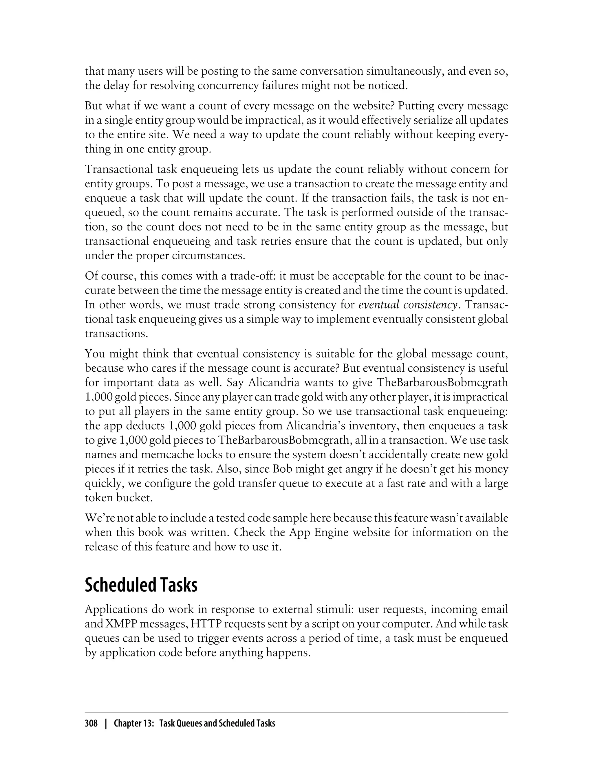 that many users will be posting to the same conversation simultaneously, and even so,
the delay for resolving concurrency failures might not be noticed.
But what if we want a count of every message on the website? Putting every message
in a single entity group would be impractical, as it would effectively serialize all updates
to the entire site. We need a way to update the count reliably without keeping every-
thing in one entity group.
Transactional task enqueueing lets us update the count reliably without concern for
entity groups. To post a message, we use a transaction to create the message entity and
enqueue a task that will update the count. If the transaction fails, the task is not en-
queued, so the count remains accurate. The task is performed outside of the transac-
tion, so the count does not need to be in the same entity group as the message, but
transactional enqueueing and task retries ensure that the count is updated, but only
under the proper circumstances.
Of course, this comes with a trade-off: it must be acceptable for the count to be inac-
curate between the time the message entity is created and the time the count is updated.
In other words, we must trade strong consistency for eventual consistency. Transac-
tional task enqueueing gives us a simple way to implement eventually consistent global
transactions.
You might think that eventual consistency is suitable for the global message count,
because who cares if the message count is accurate? But eventual consistency is useful
for important data as well. Say Alicandria wants to give TheBarbarousBobmcgrath
1,000 gold pieces. Since any player can trade gold with any other player, it is impractical
to put all players in the same entity group. So we use transactional task enqueueing:
the app deducts 1,000 gold pieces from Alicandria’s inventory, then enqueues a task
to give 1,000 gold pieces to TheBarbarousBobmcgrath, all in a transaction. We use task
names and memcache locks to ensure the system doesn’t accidentally create new gold
pieces if it retries the task. Also, since Bob might get angry if he doesn’t get his money
quickly, we configure the gold transfer queue to execute at a fast rate and with a large
token bucket.
We’re not able to include a tested code sample here because this feature wasn’t available
when this book was written. Check the App Engine website for information on the
release of this feature and how to use it.


Scheduled Tasks
Applications do work in response to external stimuli: user requests, incoming email
and XMPP messages, HTTP requests sent by a script on your computer. And while task
queues can be used to trigger events across a period of time, a task must be enqueued
by application code before anything happens.




308 | Chapter 13: Task Queues and Scheduled Tasks
 