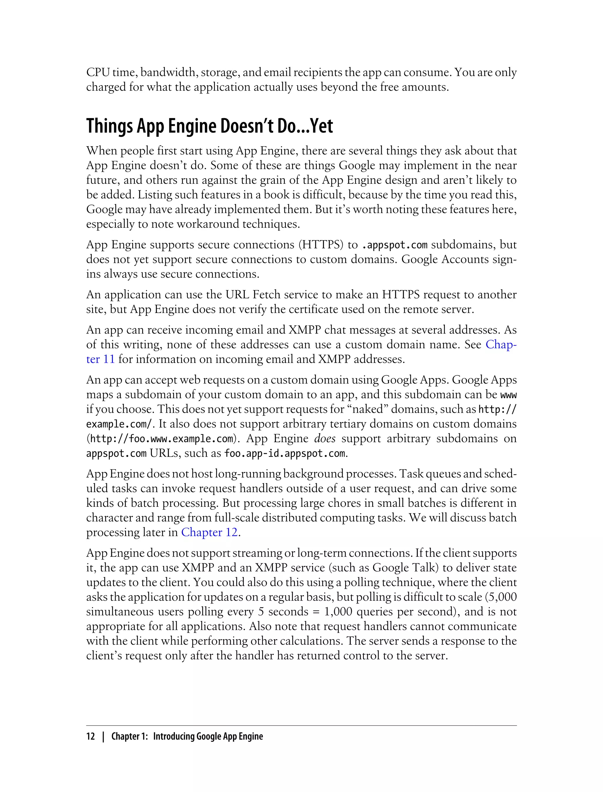 CPU time, bandwidth, storage, and email recipients the app can consume. You are only
charged for what the application actually uses beyond the free amounts.


Things App Engine Doesn’t Do...Yet
When people first start using App Engine, there are several things they ask about that
App Engine doesn’t do. Some of these are things Google may implement in the near
future, and others run against the grain of the App Engine design and aren’t likely to
be added. Listing such features in a book is difficult, because by the time you read this,
Google may have already implemented them. But it’s worth noting these features here,
especially to note workaround techniques.
App Engine supports secure connections (HTTPS) to .appspot.com subdomains, but
does not yet support secure connections to custom domains. Google Accounts sign-
ins always use secure connections.
An application can use the URL Fetch service to make an HTTPS request to another
site, but App Engine does not verify the certificate used on the remote server.
An app can receive incoming email and XMPP chat messages at several addresses. As
of this writing, none of these addresses can use a custom domain name. See Chap-
ter 11 for information on incoming email and XMPP addresses.
An app can accept web requests on a custom domain using Google Apps. Google Apps
maps a subdomain of your custom domain to an app, and this subdomain can be www
if you choose. This does not yet support requests for “naked” domains, such as http://
example.com/. It also does not support arbitrary tertiary domains on custom domains
(http://foo.www.example.com). App Engine does support arbitrary subdomains on
appspot.com URLs, such as foo.app-id.appspot.com.
App Engine does not host long-running background processes. Task queues and sched-
uled tasks can invoke request handlers outside of a user request, and can drive some
kinds of batch processing. But processing large chores in small batches is different in
character and range from full-scale distributed computing tasks. We will discuss batch
processing later in Chapter 12.
App Engine does not support streaming or long-term connections. If the client supports
it, the app can use XMPP and an XMPP service (such as Google Talk) to deliver state
updates to the client. You could also do this using a polling technique, where the client
asks the application for updates on a regular basis, but polling is difficult to scale (5,000
simultaneous users polling every 5 seconds = 1,000 queries per second), and is not
appropriate for all applications. Also note that request handlers cannot communicate
with the client while performing other calculations. The server sends a response to the
client’s request only after the handler has returned control to the server.




12 | Chapter 1: Introducing Google App Engine
 