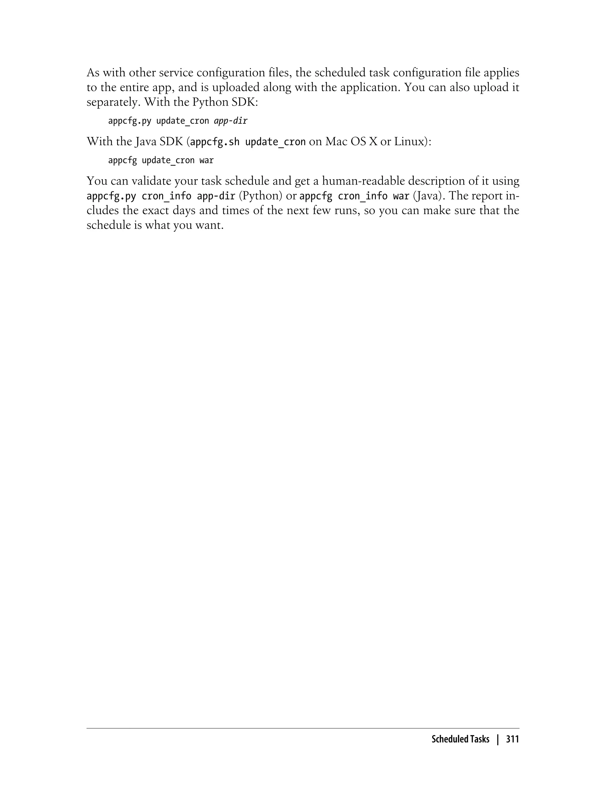 As with other service configuration files, the scheduled task configuration file applies
to the entire app, and is uploaded along with the application. You can also upload it
separately. With the Python SDK:
    appcfg.py update_cron app-dir

With the Java SDK (appcfg.sh update_cron on Mac OS X or Linux):
    appcfg update_cron war

You can validate your task schedule and get a human-readable description of it using
appcfg.py cron_info app-dir (Python) or appcfg cron_info war (Java). The report in-
cludes the exact days and times of the next few runs, so you can make sure that the
schedule is what you want.




                                                                      Scheduled Tasks | 311
 