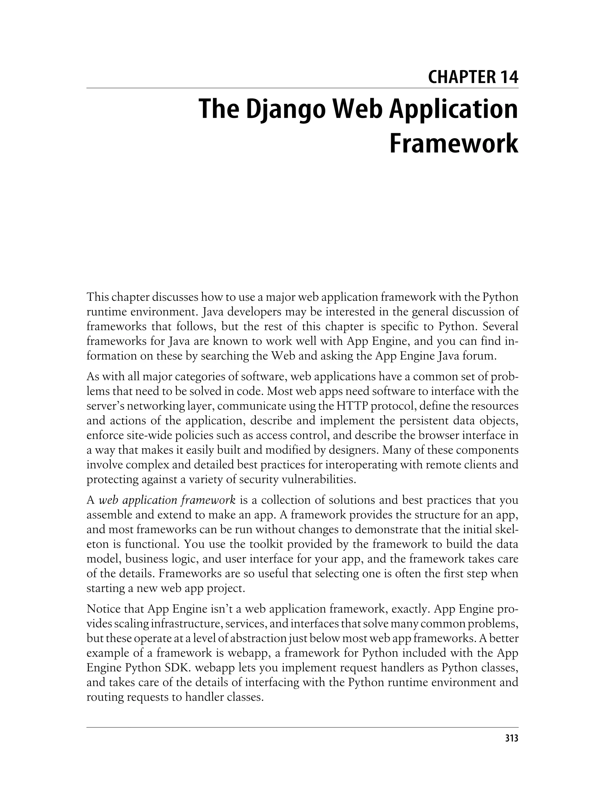 CHAPTER 14
                      The Django Web Application
                                     Framework




This chapter discusses how to use a major web application framework with the Python
runtime environment. Java developers may be interested in the general discussion of
frameworks that follows, but the rest of this chapter is specific to Python. Several
frameworks for Java are known to work well with App Engine, and you can find in-
formation on these by searching the Web and asking the App Engine Java forum.
As with all major categories of software, web applications have a common set of prob-
lems that need to be solved in code. Most web apps need software to interface with the
server’s networking layer, communicate using the HTTP protocol, define the resources
and actions of the application, describe and implement the persistent data objects,
enforce site-wide policies such as access control, and describe the browser interface in
a way that makes it easily built and modified by designers. Many of these components
involve complex and detailed best practices for interoperating with remote clients and
protecting against a variety of security vulnerabilities.
A web application framework is a collection of solutions and best practices that you
assemble and extend to make an app. A framework provides the structure for an app,
and most frameworks can be run without changes to demonstrate that the initial skel-
eton is functional. You use the toolkit provided by the framework to build the data
model, business logic, and user interface for your app, and the framework takes care
of the details. Frameworks are so useful that selecting one is often the first step when
starting a new web app project.
Notice that App Engine isn’t a web application framework, exactly. App Engine pro-
vides scaling infrastructure, services, and interfaces that solve many common problems,
but these operate at a level of abstraction just below most web app frameworks. A better
example of a framework is webapp, a framework for Python included with the App
Engine Python SDK. webapp lets you implement request handlers as Python classes,
and takes care of the details of interfacing with the Python runtime environment and
routing requests to handler classes.


                                                                                     313
 
