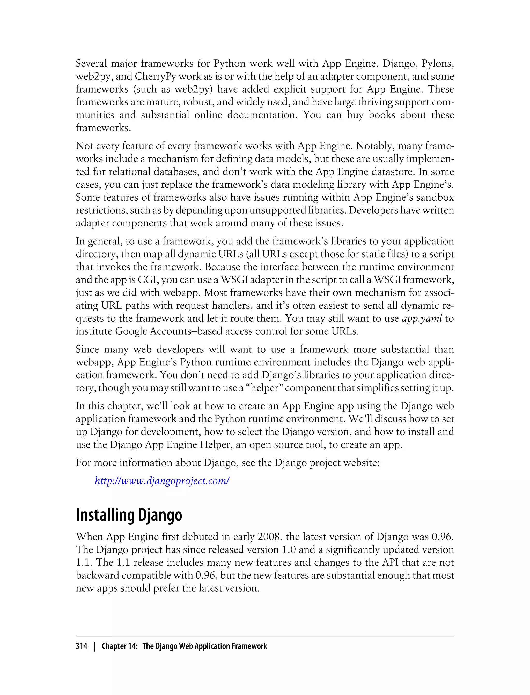Several major frameworks for Python work well with App Engine. Django, Pylons,
web2py, and CherryPy work as is or with the help of an adapter component, and some
frameworks (such as web2py) have added explicit support for App Engine. These
frameworks are mature, robust, and widely used, and have large thriving support com-
munities and substantial online documentation. You can buy books about these
frameworks.
Not every feature of every framework works with App Engine. Notably, many frame-
works include a mechanism for defining data models, but these are usually implemen-
ted for relational databases, and don’t work with the App Engine datastore. In some
cases, you can just replace the framework’s data modeling library with App Engine’s.
Some features of frameworks also have issues running within App Engine’s sandbox
restrictions, such as by depending upon unsupported libraries. Developers have written
adapter components that work around many of these issues.
In general, to use a framework, you add the framework’s libraries to your application
directory, then map all dynamic URLs (all URLs except those for static files) to a script
that invokes the framework. Because the interface between the runtime environment
and the app is CGI, you can use a WSGI adapter in the script to call a WSGI framework,
just as we did with webapp. Most frameworks have their own mechanism for associ-
ating URL paths with request handlers, and it’s often easiest to send all dynamic re-
quests to the framework and let it route them. You may still want to use app.yaml to
institute Google Accounts–based access control for some URLs.
Since many web developers will want to use a framework more substantial than
webapp, App Engine’s Python runtime environment includes the Django web appli-
cation framework. You don’t need to add Django’s libraries to your application direc-
tory, though you may still want to use a “helper” component that simplifies setting it up.
In this chapter, we’ll look at how to create an App Engine app using the Django web
application framework and the Python runtime environment. We’ll discuss how to set
up Django for development, how to select the Django version, and how to install and
use the Django App Engine Helper, an open source tool, to create an app.
For more information about Django, see the Django project website:
     http://www.djangoproject.com/


Installing Django
When App Engine first debuted in early 2008, the latest version of Django was 0.96.
The Django project has since released version 1.0 and a significantly updated version
1.1. The 1.1 release includes many new features and changes to the API that are not
backward compatible with 0.96, but the new features are substantial enough that most
new apps should prefer the latest version.




314 | Chapter 14: The Django Web Application Framework
 