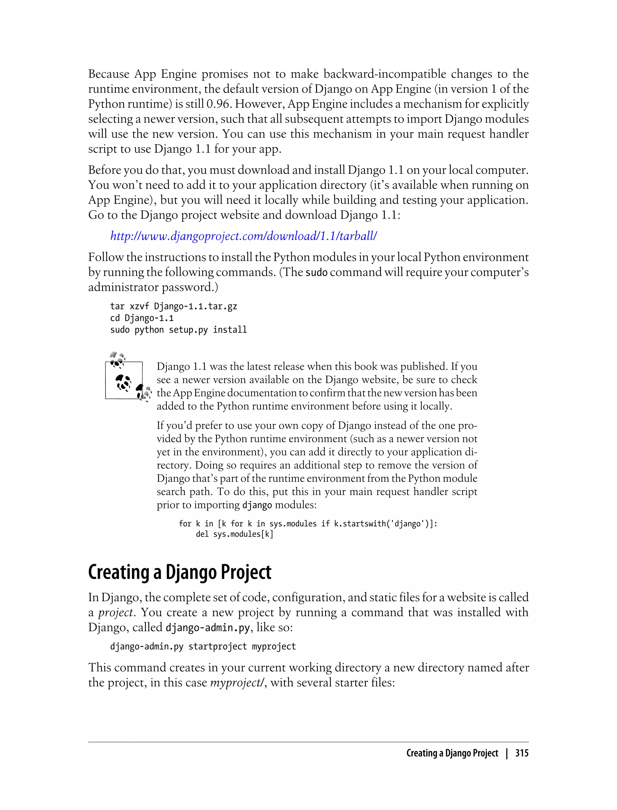 Because App Engine promises not to make backward-incompatible changes to the
runtime environment, the default version of Django on App Engine (in version 1 of the
Python runtime) is still 0.96. However, App Engine includes a mechanism for explicitly
selecting a newer version, such that all subsequent attempts to import Django modules
will use the new version. You can use this mechanism in your main request handler
script to use Django 1.1 for your app.
Before you do that, you must download and install Django 1.1 on your local computer.
You won’t need to add it to your application directory (it’s available when running on
App Engine), but you will need it locally while building and testing your application.
Go to the Django project website and download Django 1.1:
    http://www.djangoproject.com/download/1.1/tarball/
Follow the instructions to install the Python modules in your local Python environment
by running the following commands. (The sudo command will require your computer’s
administrator password.)
    tar xzvf Django-1.1.tar.gz
    cd Django-1.1
    sudo python setup.py install


              Django 1.1 was the latest release when this book was published. If you
              see a newer version available on the Django website, be sure to check
              the App Engine documentation to confirm that the new version has been
              added to the Python runtime environment before using it locally.
              If you’d prefer to use your own copy of Django instead of the one pro-
              vided by the Python runtime environment (such as a newer version not
              yet in the environment), you can add it directly to your application di-
              rectory. Doing so requires an additional step to remove the version of
              Django that’s part of the runtime environment from the Python module
              search path. To do this, put this in your main request handler script
              prior to importing django modules:
                  for k in [k for k in sys.modules if k.startswith('django')]:
                      del sys.modules[k]



Creating a Django Project
In Django, the complete set of code, configuration, and static files for a website is called
a project. You create a new project by running a command that was installed with
Django, called django-admin.py, like so:
    django-admin.py startproject myproject

This command creates in your current working directory a new directory named after
the project, in this case myproject/, with several starter files:




                                                                      Creating a Django Project | 315
 