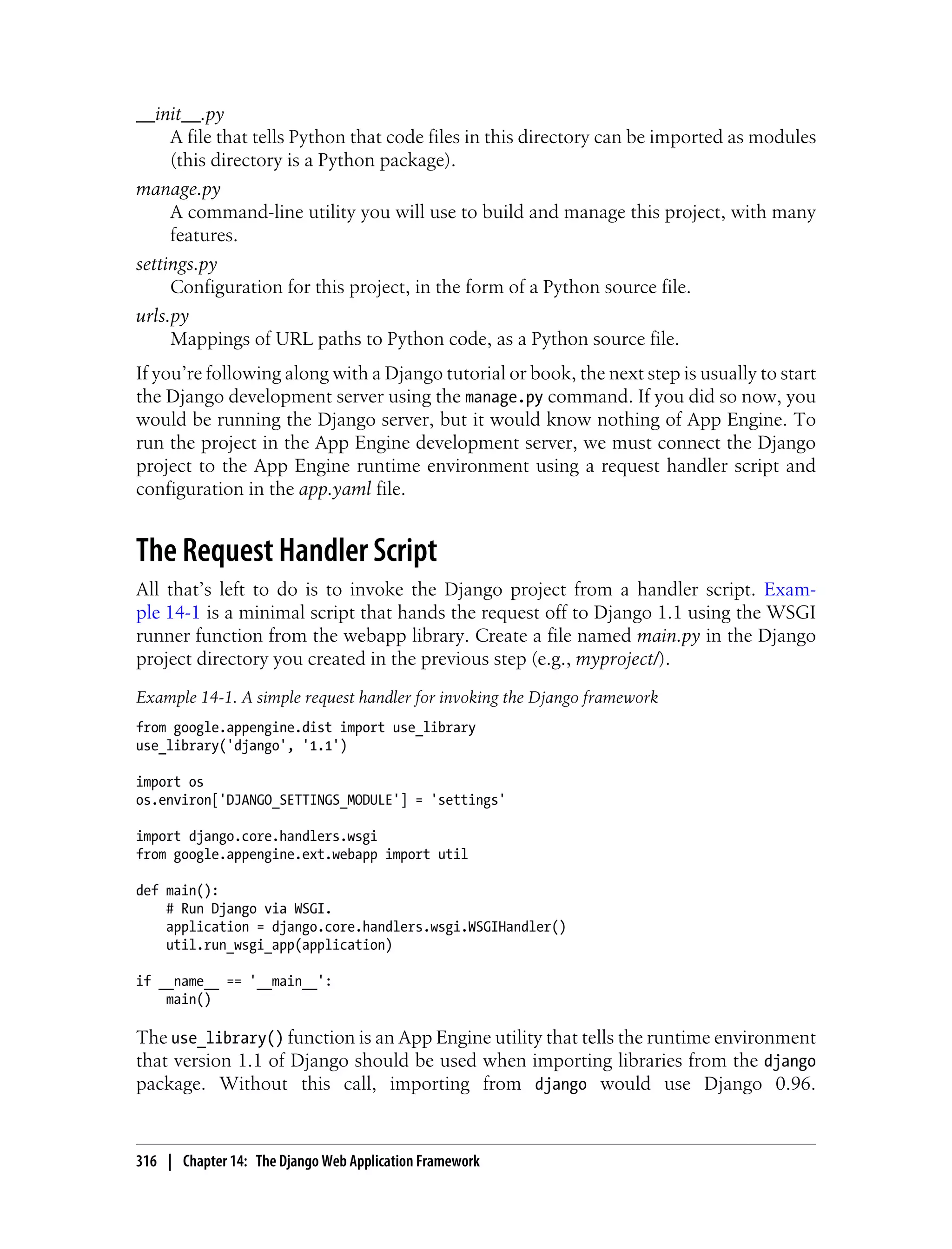 __init__.py
     A file that tells Python that code files in this directory can be imported as modules
     (this directory is a Python package).
manage.py
     A command-line utility you will use to build and manage this project, with many
     features.
settings.py
     Configuration for this project, in the form of a Python source file.
urls.py
     Mappings of URL paths to Python code, as a Python source file.
If you’re following along with a Django tutorial or book, the next step is usually to start
the Django development server using the manage.py command. If you did so now, you
would be running the Django server, but it would know nothing of App Engine. To
run the project in the App Engine development server, we must connect the Django
project to the App Engine runtime environment using a request handler script and
configuration in the app.yaml file.


The Request Handler Script
All that’s left to do is to invoke the Django project from a handler script. Exam-
ple 14-1 is a minimal script that hands the request off to Django 1.1 using the WSGI
runner function from the webapp library. Create a file named main.py in the Django
project directory you created in the previous step (e.g., myproject/).
Example 14-1. A simple request handler for invoking the Django framework
from google.appengine.dist import use_library
use_library('django', '1.1')

import os
os.environ['DJANGO_SETTINGS_MODULE'] = 'settings'

import django.core.handlers.wsgi
from google.appengine.ext.webapp import util

def main():
    # Run Django via WSGI.
    application = django.core.handlers.wsgi.WSGIHandler()
    util.run_wsgi_app(application)

if __name__ == '__main__':
    main()

The use_library() function is an App Engine utility that tells the runtime environment
that version 1.1 of Django should be used when importing libraries from the django
package. Without this call, importing from django would use Django 0.96.


316 | Chapter 14: The Django Web Application Framework
 