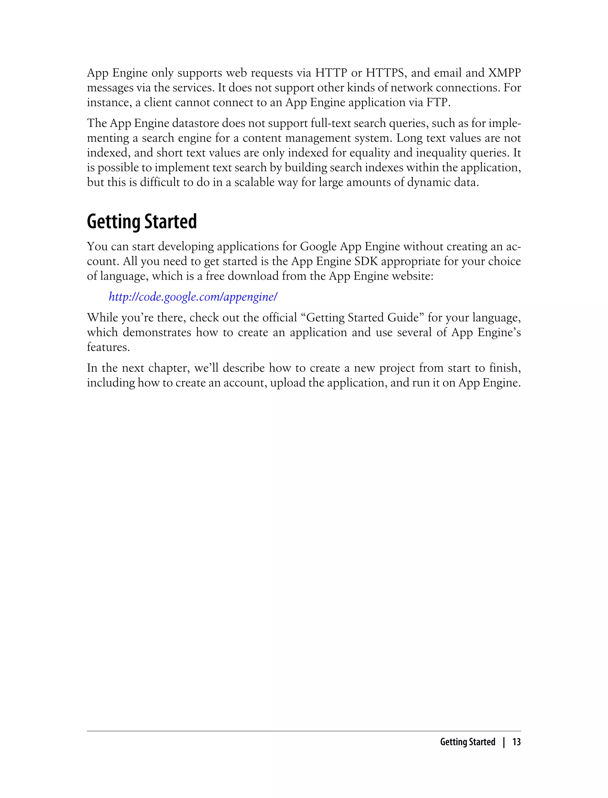 App Engine only supports web requests via HTTP or HTTPS, and email and XMPP
messages via the services. It does not support other kinds of network connections. For
instance, a client cannot connect to an App Engine application via FTP.
The App Engine datastore does not support full-text search queries, such as for imple-
menting a search engine for a content management system. Long text values are not
indexed, and short text values are only indexed for equality and inequality queries. It
is possible to implement text search by building search indexes within the application,
but this is difficult to do in a scalable way for large amounts of dynamic data.


Getting Started
You can start developing applications for Google App Engine without creating an ac-
count. All you need to get started is the App Engine SDK appropriate for your choice
of language, which is a free download from the App Engine website:
    http://code.google.com/appengine/
While you’re there, check out the official “Getting Started Guide” for your language,
which demonstrates how to create an application and use several of App Engine’s
features.
In the next chapter, we’ll describe how to create a new project from start to finish,
including how to create an account, upload the application, and run it on App Engine.




                                                                      Getting Started | 13
 