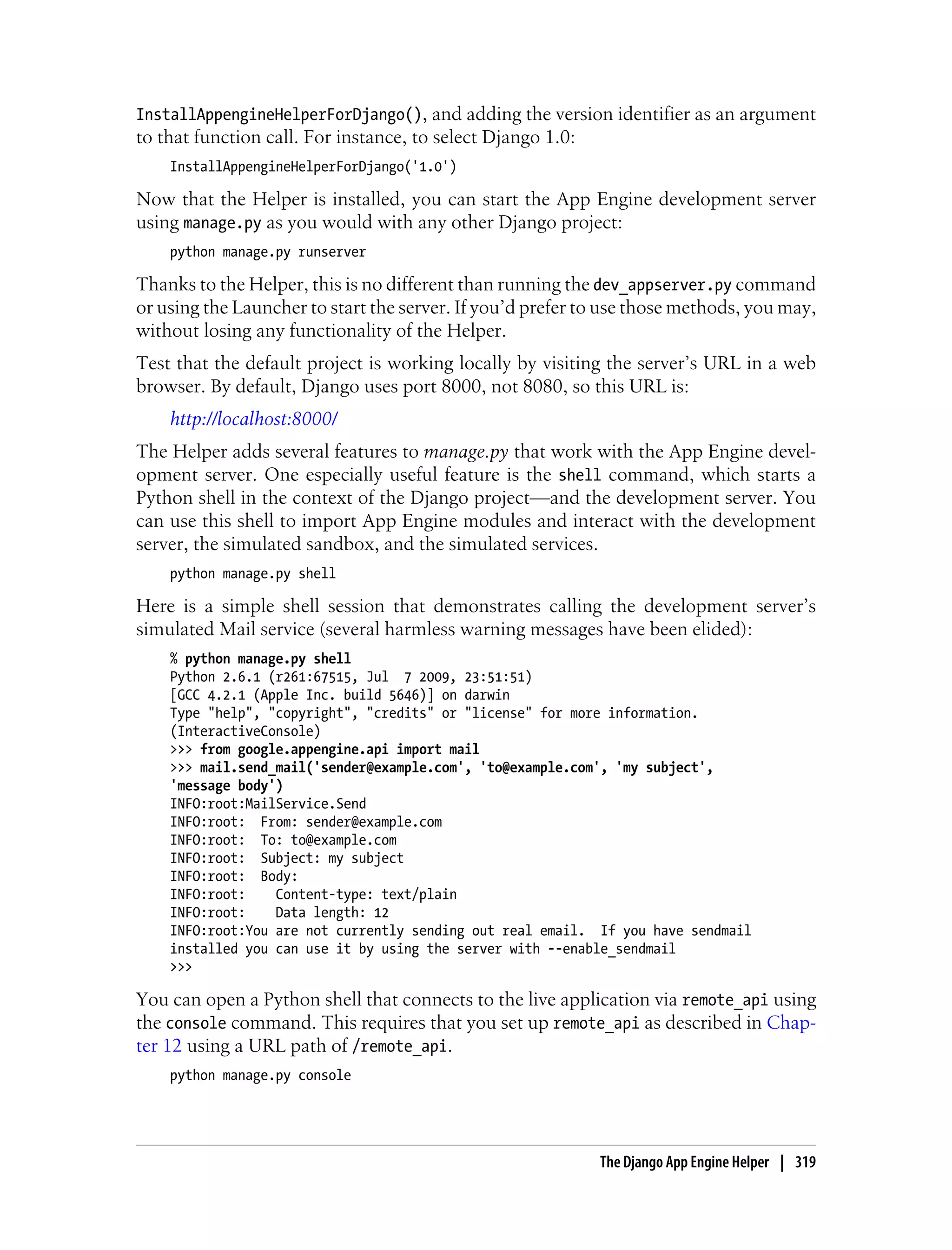 InstallAppengineHelperForDjango(), and adding the version identifier as an argument
to that function call. For instance, to select Django 1.0:
    InstallAppengineHelperForDjango('1.0')

Now that the Helper is installed, you can start the App Engine development server
using manage.py as you would with any other Django project:
    python manage.py runserver

Thanks to the Helper, this is no different than running the dev_appserver.py command
or using the Launcher to start the server. If you’d prefer to use those methods, you may,
without losing any functionality of the Helper.
Test that the default project is working locally by visiting the server’s URL in a web
browser. By default, Django uses port 8000, not 8080, so this URL is:
    http://localhost:8000/
The Helper adds several features to manage.py that work with the App Engine devel-
opment server. One especially useful feature is the shell command, which starts a
Python shell in the context of the Django project—and the development server. You
can use this shell to import App Engine modules and interact with the development
server, the simulated sandbox, and the simulated services.
    python manage.py shell

Here is a simple shell session that demonstrates calling the development server’s
simulated Mail service (several harmless warning messages have been elided):
    % python manage.py shell
    Python 2.6.1 (r261:67515, Jul 7 2009, 23:51:51)
    [GCC 4.2.1 (Apple Inc. build 5646)] on darwin
    Type "help", "copyright", "credits" or "license" for more information.
    (InteractiveConsole)
    >>> from google.appengine.api import mail
    >>> mail.send_mail('sender@example.com', 'to@example.com', 'my subject',
    'message body')
    INFO:root:MailService.Send
    INFO:root: From: sender@example.com
    INFO:root: To: to@example.com
    INFO:root: Subject: my subject
    INFO:root: Body:
    INFO:root:    Content-type: text/plain
    INFO:root:    Data length: 12
    INFO:root:You are not currently sending out real email. If you have sendmail
    installed you can use it by using the server with --enable_sendmail
    >>>

You can open a Python shell that connects to the live application via remote_api using
the console command. This requires that you set up remote_api as described in Chap-
ter 12 using a URL path of /remote_api.
    python manage.py console




                                                             The Django App Engine Helper | 319
 