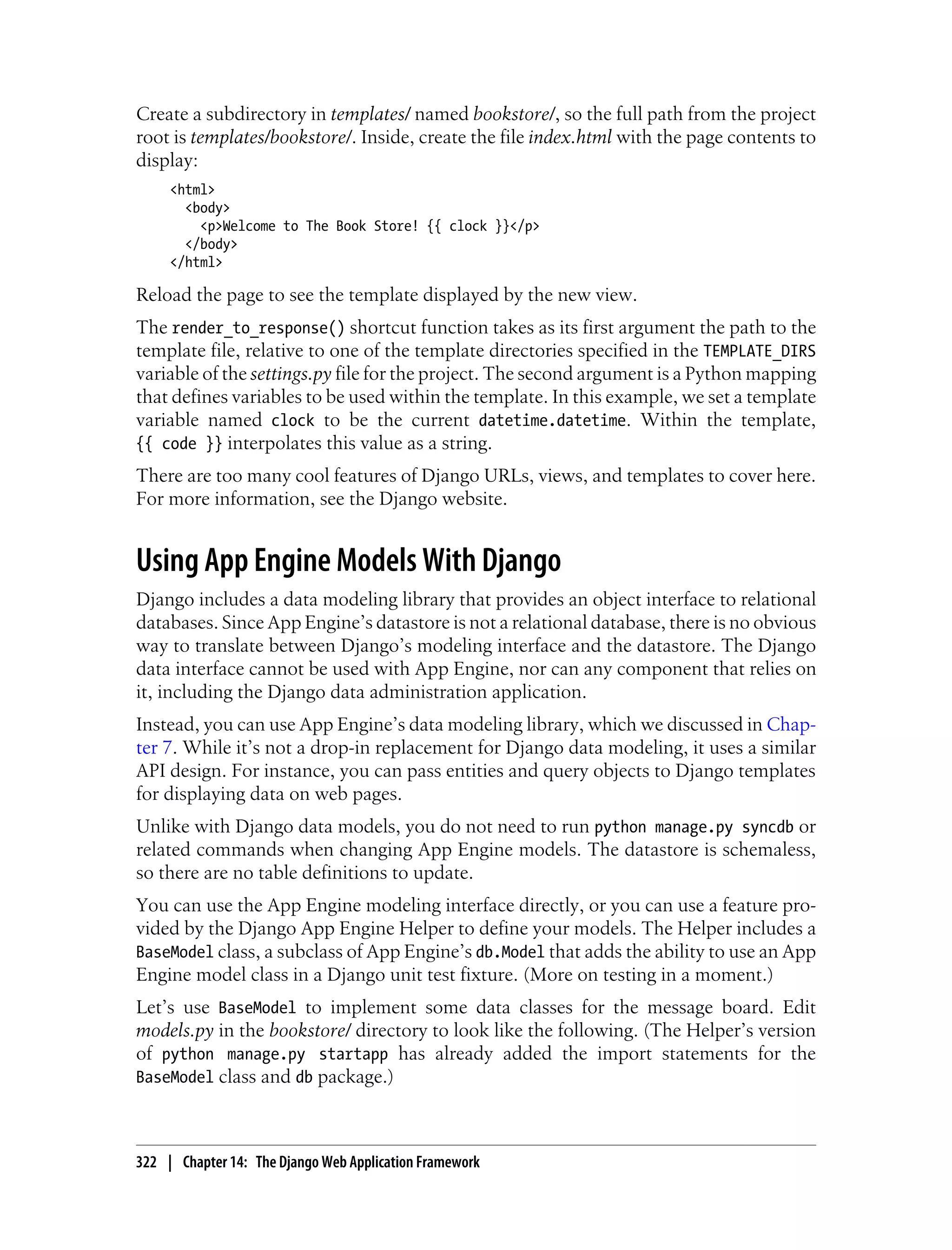 Create a subdirectory in templates/ named bookstore/, so the full path from the project
root is templates/bookstore/. Inside, create the file index.html with the page contents to
display:
     <html>
       <body>
         <p>Welcome to The Book Store! {{ clock }}</p>
       </body>
     </html>

Reload the page to see the template displayed by the new view.
The render_to_response() shortcut function takes as its first argument the path to the
template file, relative to one of the template directories specified in the TEMPLATE_DIRS
variable of the settings.py file for the project. The second argument is a Python mapping
that defines variables to be used within the template. In this example, we set a template
variable named clock to be the current datetime.datetime. Within the template,
{{ code }} interpolates this value as a string.
There are too many cool features of Django URLs, views, and templates to cover here.
For more information, see the Django website.


Using App Engine Models With Django
Django includes a data modeling library that provides an object interface to relational
databases. Since App Engine’s datastore is not a relational database, there is no obvious
way to translate between Django’s modeling interface and the datastore. The Django
data interface cannot be used with App Engine, nor can any component that relies on
it, including the Django data administration application.
Instead, you can use App Engine’s data modeling library, which we discussed in Chap-
ter 7. While it’s not a drop-in replacement for Django data modeling, it uses a similar
API design. For instance, you can pass entities and query objects to Django templates
for displaying data on web pages.
Unlike with Django data models, you do not need to run python manage.py syncdb or
related commands when changing App Engine models. The datastore is schemaless,
so there are no table definitions to update.
You can use the App Engine modeling interface directly, or you can use a feature pro-
vided by the Django App Engine Helper to define your models. The Helper includes a
BaseModel class, a subclass of App Engine’s db.Model that adds the ability to use an App
Engine model class in a Django unit test fixture. (More on testing in a moment.)
Let’s use BaseModel to implement some data classes for the message board. Edit
models.py in the bookstore/ directory to look like the following. (The Helper’s version
of python manage.py startapp has already added the import statements for the
BaseModel class and db package.)



322 | Chapter 14: The Django Web Application Framework
 