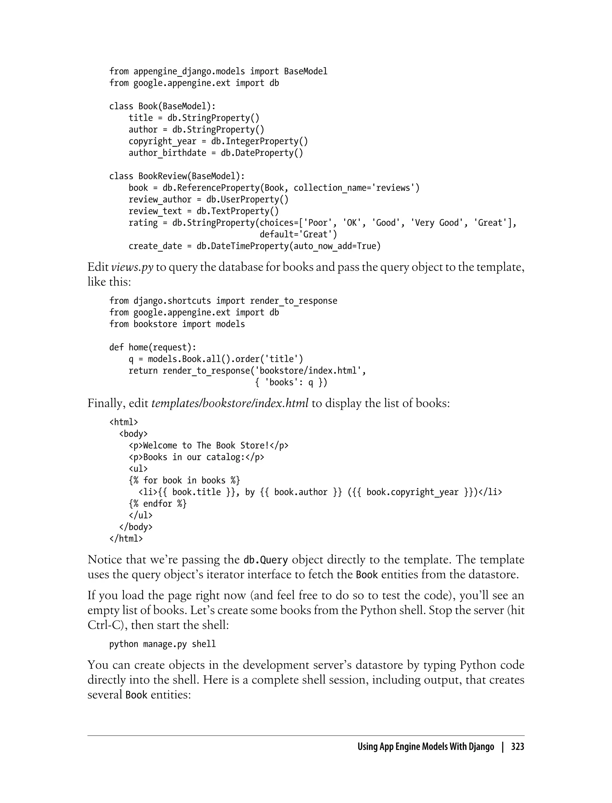 from appengine_django.models import BaseModel
    from google.appengine.ext import db

    class Book(BaseModel):
        title = db.StringProperty()
        author = db.StringProperty()
        copyright_year = db.IntegerProperty()
        author_birthdate = db.DateProperty()

    class BookReview(BaseModel):
        book = db.ReferenceProperty(Book, collection_name='reviews')
        review_author = db.UserProperty()
        review_text = db.TextProperty()
        rating = db.StringProperty(choices=['Poor', 'OK', 'Good', 'Very Good', 'Great'],
                                   default='Great')
        create_date = db.DateTimeProperty(auto_now_add=True)

Edit views.py to query the database for books and pass the query object to the template,
like this:
    from django.shortcuts import render_to_response
    from google.appengine.ext import db
    from bookstore import models

    def home(request):
        q = models.Book.all().order('title')
        return render_to_response('bookstore/index.html',
                                  { 'books': q })

Finally, edit templates/bookstore/index.html to display the list of books:
    <html>
      <body>
        <p>Welcome to The Book Store!</p>
        <p>Books in our catalog:</p>
        <ul>
        {% for book in books %}
           <li>{{ book.title }}, by {{ book.author }} ({{ book.copyright_year }})</li>
        {% endfor %}
        </ul>
      </body>
    </html>

Notice that we’re passing the db.Query object directly to the template. The template
uses the query object’s iterator interface to fetch the Book entities from the datastore.
If you load the page right now (and feel free to do so to test the code), you’ll see an
empty list of books. Let’s create some books from the Python shell. Stop the server (hit
Ctrl-C), then start the shell:
    python manage.py shell

You can create objects in the development server’s datastore by typing Python code
directly into the shell. Here is a complete shell session, including output, that creates
several Book entities:



                                                       Using App Engine Models With Django | 323
 