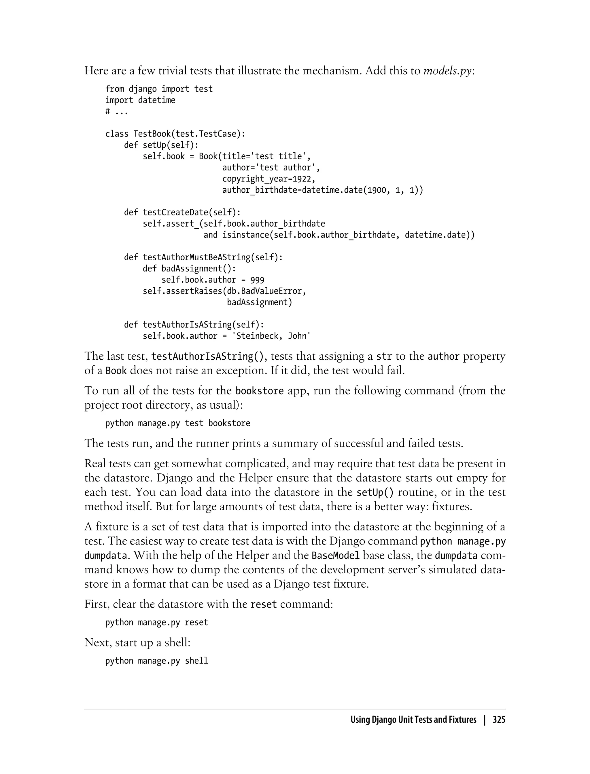 Here are a few trivial tests that illustrate the mechanism. Add this to models.py:
    from django import test
    import datetime
    # ...

    class TestBook(test.TestCase):
        def setUp(self):
            self.book = Book(title='test title',
                             author='test author',
                             copyright_year=1922,
                             author_birthdate=datetime.date(1900, 1, 1))

        def testCreateDate(self):
            self.assert_(self.book.author_birthdate
                         and isinstance(self.book.author_birthdate, datetime.date))

        def testAuthorMustBeAString(self):
            def badAssignment():
                self.book.author = 999
            self.assertRaises(db.BadValueError,
                              badAssignment)

        def testAuthorIsAString(self):
            self.book.author = 'Steinbeck, John'

The last test, testAuthorIsAString(), tests that assigning a str to the author property
of a Book does not raise an exception. If it did, the test would fail.
To run all of the tests for the bookstore app, run the following command (from the
project root directory, as usual):
    python manage.py test bookstore

The tests run, and the runner prints a summary of successful and failed tests.
Real tests can get somewhat complicated, and may require that test data be present in
the datastore. Django and the Helper ensure that the datastore starts out empty for
each test. You can load data into the datastore in the setUp() routine, or in the test
method itself. But for large amounts of test data, there is a better way: fixtures.
A fixture is a set of test data that is imported into the datastore at the beginning of a
test. The easiest way to create test data is with the Django command python manage.py
dumpdata. With the help of the Helper and the BaseModel base class, the dumpdata com-
mand knows how to dump the contents of the development server’s simulated data-
store in a format that can be used as a Django test fixture.
First, clear the datastore with the reset command:
    python manage.py reset

Next, start up a shell:
    python manage.py shell




                                                        Using Django Unit Tests and Fixtures | 325
 