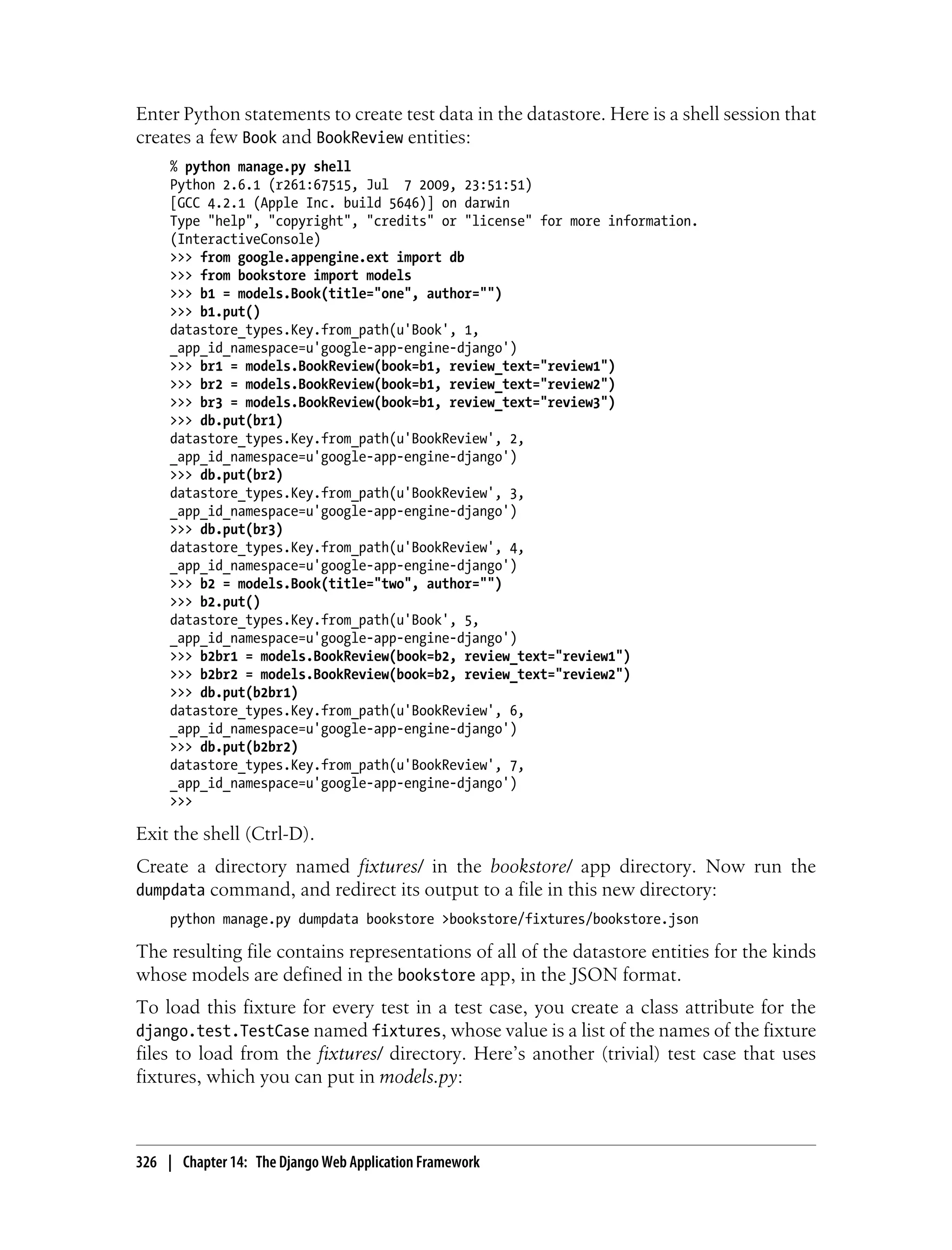 Enter Python statements to create test data in the datastore. Here is a shell session that
creates a few Book and BookReview entities:
     % python manage.py shell
     Python 2.6.1 (r261:67515, Jul 7 2009, 23:51:51)
     [GCC 4.2.1 (Apple Inc. build 5646)] on darwin
     Type "help", "copyright", "credits" or "license" for more information.
     (InteractiveConsole)
     >>> from google.appengine.ext import db
     >>> from bookstore import models
     >>> b1 = models.Book(title="one", author="")
     >>> b1.put()
     datastore_types.Key.from_path(u'Book', 1,
     _app_id_namespace=u'google-app-engine-django')
     >>> br1 = models.BookReview(book=b1, review_text="review1")
     >>> br2 = models.BookReview(book=b1, review_text="review2")
     >>> br3 = models.BookReview(book=b1, review_text="review3")
     >>> db.put(br1)
     datastore_types.Key.from_path(u'BookReview', 2,
     _app_id_namespace=u'google-app-engine-django')
     >>> db.put(br2)
     datastore_types.Key.from_path(u'BookReview', 3,
     _app_id_namespace=u'google-app-engine-django')
     >>> db.put(br3)
     datastore_types.Key.from_path(u'BookReview', 4,
     _app_id_namespace=u'google-app-engine-django')
     >>> b2 = models.Book(title="two", author="")
     >>> b2.put()
     datastore_types.Key.from_path(u'Book', 5,
     _app_id_namespace=u'google-app-engine-django')
     >>> b2br1 = models.BookReview(book=b2, review_text="review1")
     >>> b2br2 = models.BookReview(book=b2, review_text="review2")
     >>> db.put(b2br1)
     datastore_types.Key.from_path(u'BookReview', 6,
     _app_id_namespace=u'google-app-engine-django')
     >>> db.put(b2br2)
     datastore_types.Key.from_path(u'BookReview', 7,
     _app_id_namespace=u'google-app-engine-django')
     >>>

Exit the shell (Ctrl-D).
Create a directory named fixtures/ in the bookstore/ app directory. Now run the
dumpdata command, and redirect its output to a file in this new directory:
     python manage.py dumpdata bookstore >bookstore/fixtures/bookstore.json

The resulting file contains representations of all of the datastore entities for the kinds
whose models are defined in the bookstore app, in the JSON format.
To load this fixture for every test in a test case, you create a class attribute for the
django.test.TestCase named fixtures, whose value is a list of the names of the fixture
files to load from the fixtures/ directory. Here’s another (trivial) test case that uses
fixtures, which you can put in models.py:



326 | Chapter 14: The Django Web Application Framework
 