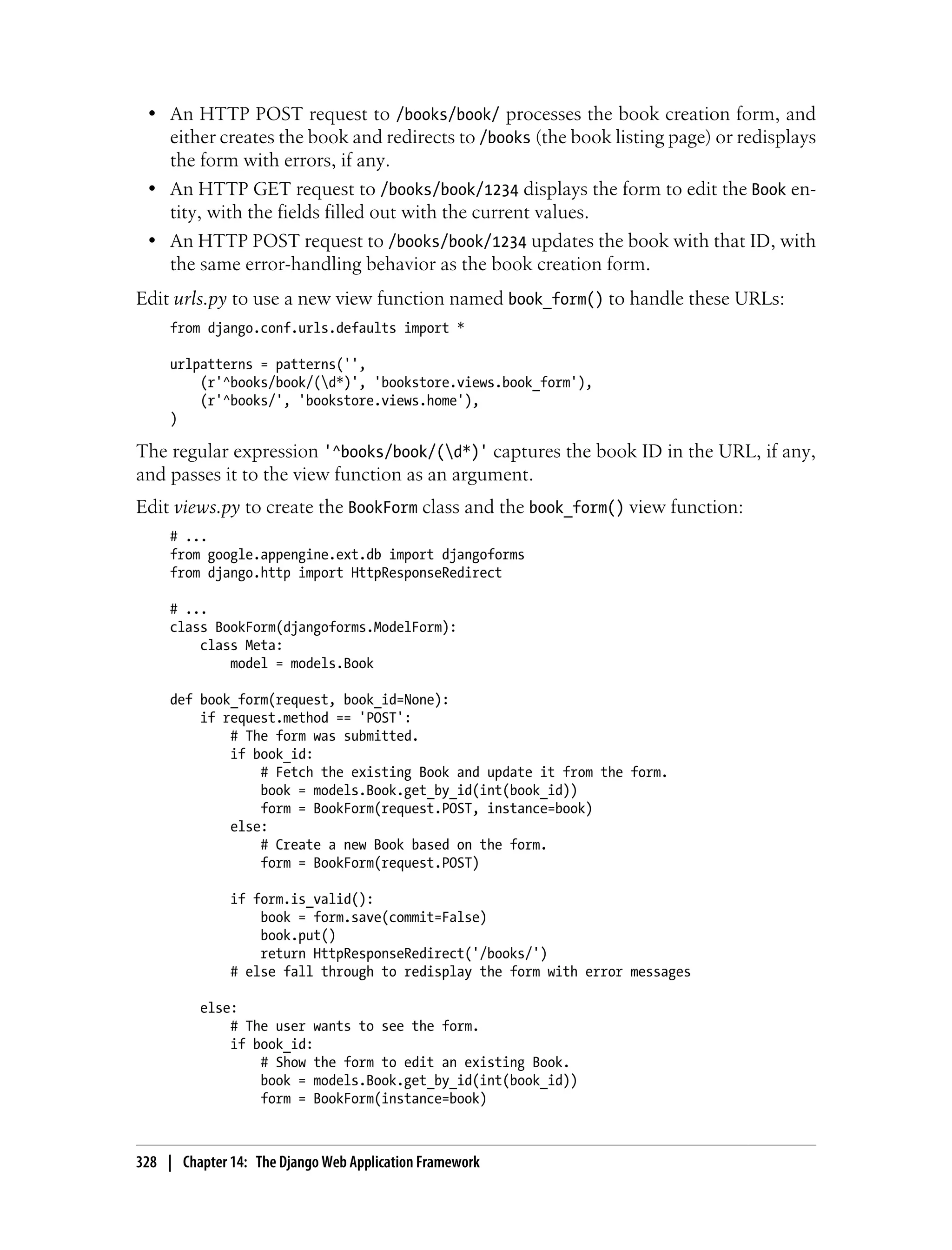• An HTTP POST request to /books/book/ processes the book creation form, and
   either creates the book and redirects to /books (the book listing page) or redisplays
   the form with errors, if any.
 • An HTTP GET request to /books/book/1234 displays the form to edit the Book en-
   tity, with the fields filled out with the current values.
 • An HTTP POST request to /books/book/1234 updates the book with that ID, with
   the same error-handling behavior as the book creation form.
Edit urls.py to use a new view function named book_form() to handle these URLs:
     from django.conf.urls.defaults import *

     urlpatterns = patterns('',
         (r'^books/book/(d*)', 'bookstore.views.book_form'),
         (r'^books/', 'bookstore.views.home'),
     )

The regular expression '^books/book/(d*)' captures the book ID in the URL, if any,
and passes it to the view function as an argument.
Edit views.py to create the BookForm class and the book_form() view function:
     # ...
     from google.appengine.ext.db import djangoforms
     from django.http import HttpResponseRedirect

     # ...
     class BookForm(djangoforms.ModelForm):
         class Meta:
             model = models.Book

     def book_form(request, book_id=None):
         if request.method == 'POST':
             # The form was submitted.
             if book_id:
                 # Fetch the existing Book and update it from the form.
                 book = models.Book.get_by_id(int(book_id))
                 form = BookForm(request.POST, instance=book)
             else:
                 # Create a new Book based on the form.
                 form = BookForm(request.POST)

              if form.is_valid():
                  book = form.save(commit=False)
                  book.put()
                  return HttpResponseRedirect('/books/')
              # else fall through to redisplay the form with error messages

          else:
              # The user wants to see the form.
              if book_id:
                  # Show the form to edit an existing Book.
                  book = models.Book.get_by_id(int(book_id))
                  form = BookForm(instance=book)



328 | Chapter 14: The Django Web Application Framework
 