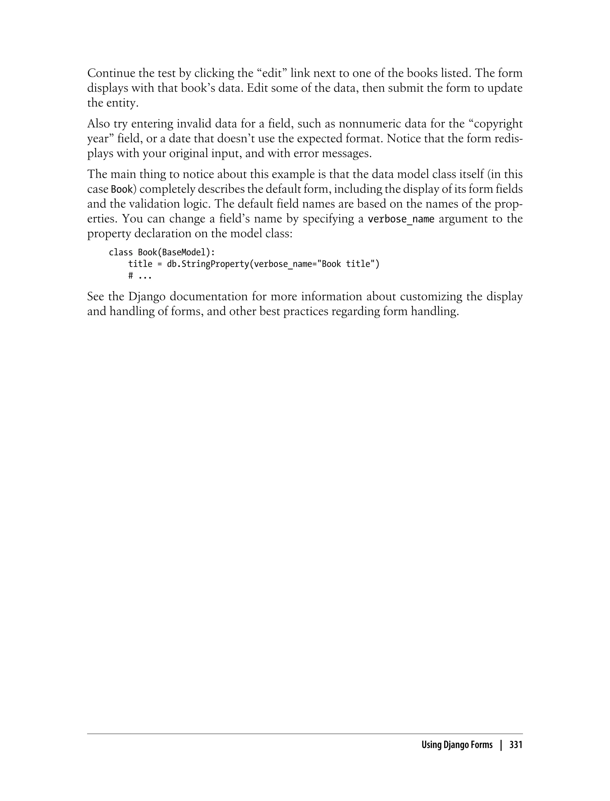 Continue the test by clicking the “edit” link next to one of the books listed. The form
displays with that book’s data. Edit some of the data, then submit the form to update
the entity.
Also try entering invalid data for a field, such as nonnumeric data for the “copyright
year” field, or a date that doesn’t use the expected format. Notice that the form redis-
plays with your original input, and with error messages.
The main thing to notice about this example is that the data model class itself (in this
case Book) completely describes the default form, including the display of its form fields
and the validation logic. The default field names are based on the names of the prop-
erties. You can change a field’s name by specifying a verbose_name argument to the
property declaration on the model class:
    class Book(BaseModel):
        title = db.StringProperty(verbose_name="Book title")
        # ...

See the Django documentation for more information about customizing the display
and handling of forms, and other best practices regarding form handling.




                                                                     Using Django Forms | 331
 